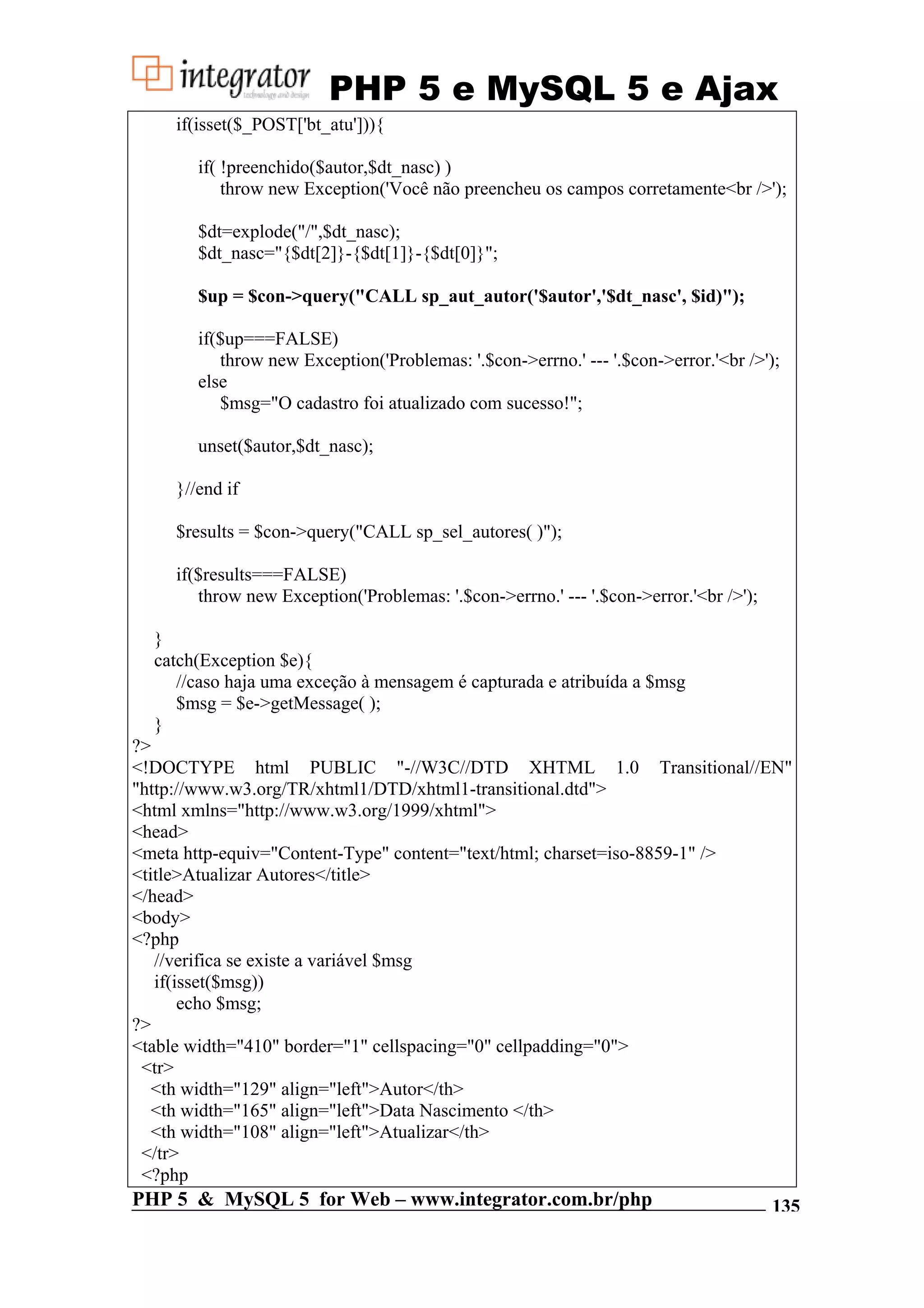 PHP 5 e MySQL 5 e Ajax if(isset($_POST['bt_atu'])){ if( !preenchido($autor,$dt_nasc) ) throw new Exception('Você não preencheu os campos corretamente<br />'); $dt=explode("/",$dt_nasc); $dt_nasc="{$dt[2]}-{$dt[1]}-{$dt[0]}"; $up = $con->query("CALL sp_aut_autor('$autor','$dt_nasc', $id)"); if($up===FALSE) throw new Exception('Problemas: '.$con->errno.' --- '.$con->error.'<br />'); else $msg="O cadastro foi atualizado com sucesso!"; unset($autor,$dt_nasc); }//end if $results = $con->query("CALL sp_sel_autores( )"); if($results===FALSE) throw new Exception('Problemas: '.$con->errno.' --- '.$con->error.'<br />'); } catch(Exception $e){ //caso haja uma exceção à mensagem é capturada e atribuída a $msg $msg = $e->getMessage( ); } ?> <!DOCTYPE html PUBLIC "-//W3C//DTD XHTML 1.0 Transitional//EN" "http://www.w3.org/TR/xhtml1/DTD/xhtml1-transitional.dtd"> <html xmlns="http://www.w3.org/1999/xhtml"> <head> <meta http-equiv="Content-Type" content="text/html; charset=iso-8859-1" /> <title>Atualizar Autores</title> </head> <body> <?php //verifica se existe a variável $msg if(isset($msg)) echo $msg; ?> <table width="410" border="1" cellspacing="0" cellpadding="0"> <tr> <th width="129" align="left">Autor</th> <th width="165" align="left">Data Nascimento </th> <th width="108" align="left">Atualizar</th> </tr> <?php PHP 5 & MySQL 5 for Web – www.integrator.com.br/php 135 