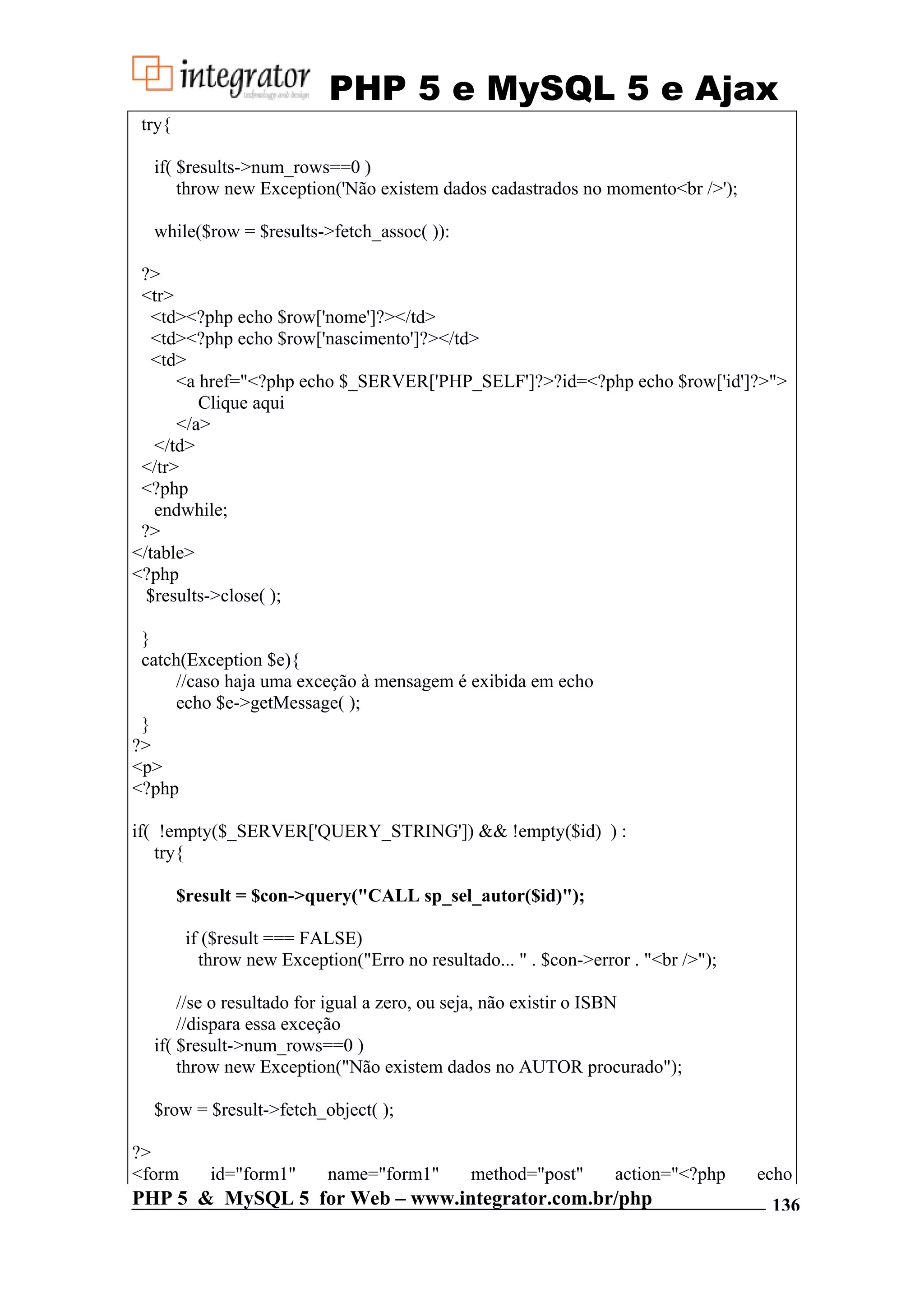 PHP 5 e MySQL 5 e Ajax try{ if( $results->num_rows==0 ) throw new Exception('Não existem dados cadastrados no momento<br />'); while($row = $results->fetch_assoc( )): ?> <tr> <td><?php echo $row['nome']?></td> <td><?php echo $row['nascimento']?></td> <td> <a href="<?php echo $_SERVER['PHP_SELF']?>?id=<?php echo $row['id']?>"> Clique aqui </a> </td> </tr> <?php endwhile; ?> </table> <?php $results->close( ); } catch(Exception $e){ //caso haja uma exceção à mensagem é exibida em echo echo $e->getMessage( ); } ?> <p> <?php if( !empty($_SERVER['QUERY_STRING']) && !empty($id) ) : try{ $result = $con->query("CALL sp_sel_autor($id)"); if ($result === FALSE) throw new Exception("Erro no resultado... " . $con->error . "<br />"); //se o resultado for igual a zero, ou seja, não existir o ISBN //dispara essa exceção if( $result->num_rows==0 ) throw new Exception("Não existem dados no AUTOR procurado"); $row = $result->fetch_object( ); ?> <form id="form1" name="form1" method="post" action="<?php echo PHP 5 & MySQL 5 for Web – www.integrator.com.br/php 136 