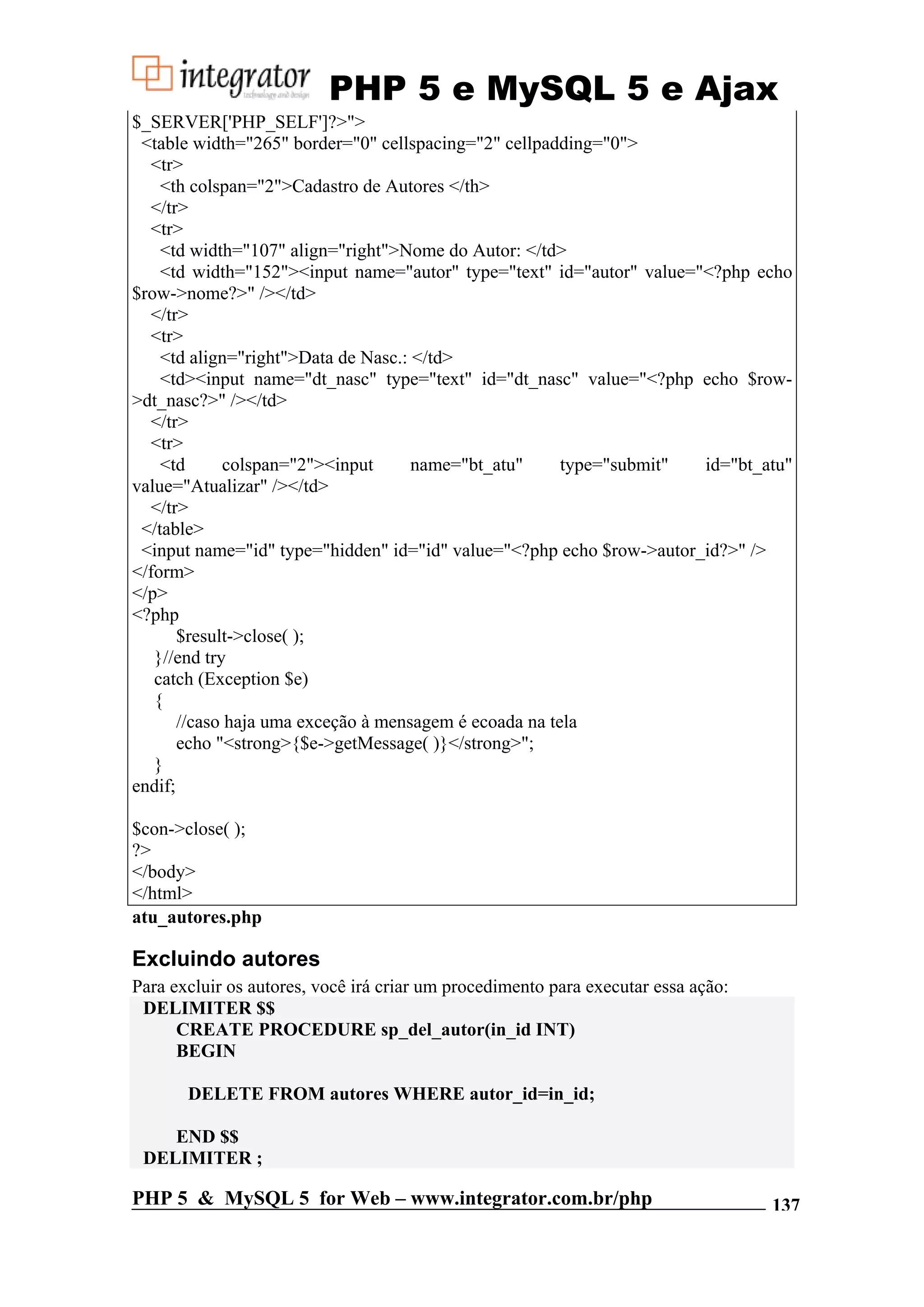 PHP 5 e MySQL 5 e Ajax $_SERVER['PHP_SELF']?>"> <table width="265" border="0" cellspacing="2" cellpadding="0"> <tr> <th colspan="2">Cadastro de Autores </th> </tr> <tr> <td width="107" align="right">Nome do Autor: </td> <td width="152"><input name="autor" type="text" id="autor" value="<?php echo $row->nome?>" /></td> </tr> <tr> <td align="right">Data de Nasc.: </td> <td><input name="dt_nasc" type="text" id="dt_nasc" value="<?php echo $row- >dt_nasc?>" /></td> </tr> <tr> <td colspan="2"><input name="bt_atu" type="submit" id="bt_atu" value="Atualizar" /></td> </tr> </table> <input name="id" type="hidden" id="id" value="<?php echo $row->autor_id?>" /> </form> </p> <?php $result->close( ); }//end try catch (Exception $e) { //caso haja uma exceção à mensagem é ecoada na tela echo "<strong>{$e->getMessage( )}</strong>"; } endif; $con->close( ); ?> </body> </html> atu_autores.php Excluindo autores Para excluir os autores, você irá criar um procedimento para executar essa ação: DELIMITER $$ CREATE PROCEDURE sp_del_autor(in_id INT) BEGIN DELETE FROM autores WHERE autor_id=in_id; END $$ DELIMITER ; PHP 5 & MySQL 5 for Web – www.integrator.com.br/php 137 