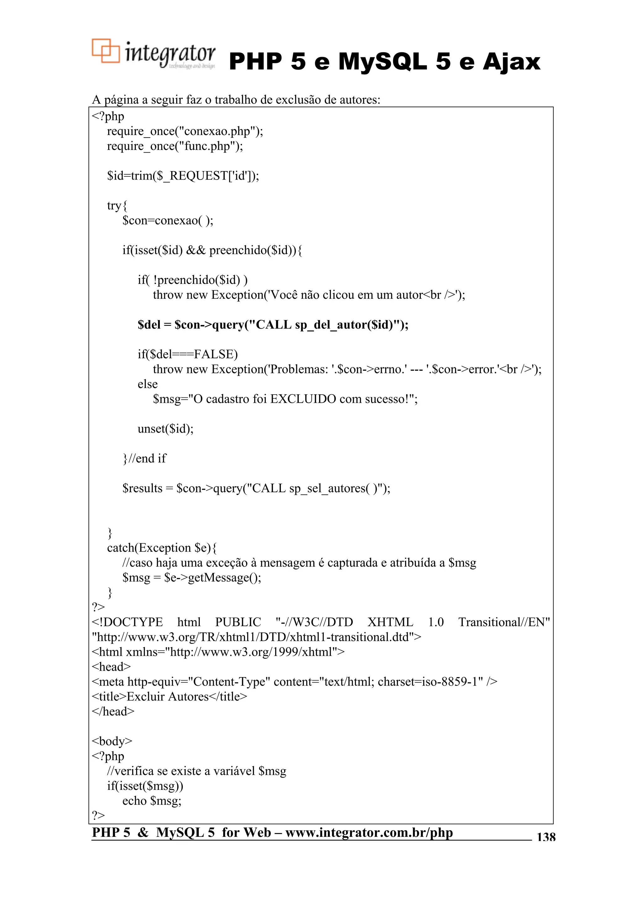 PHP 5 e MySQL 5 e Ajax A página a seguir faz o trabalho de exclusão de autores: <?php require_once("conexao.php"); require_once("func.php"); $id=trim($_REQUEST['id']); try{ $con=conexao( ); if(isset($id) && preenchido($id)){ if( !preenchido($id) ) throw new Exception('Você não clicou em um autor<br />'); $del = $con->query("CALL sp_del_autor($id)"); if($del===FALSE) throw new Exception('Problemas: '.$con->errno.' --- '.$con->error.'<br />'); else $msg="O cadastro foi EXCLUIDO com sucesso!"; unset($id); }//end if $results = $con->query("CALL sp_sel_autores( )"); } catch(Exception $e){ //caso haja uma exceção à mensagem é capturada e atribuída a $msg $msg = $e->getMessage(); } ?> <!DOCTYPE html PUBLIC "-//W3C//DTD XHTML 1.0 Transitional//EN" "http://www.w3.org/TR/xhtml1/DTD/xhtml1-transitional.dtd"> <html xmlns="http://www.w3.org/1999/xhtml"> <head> <meta http-equiv="Content-Type" content="text/html; charset=iso-8859-1" /> <title>Excluir Autores</title> </head> <body> <?php //verifica se existe a variável $msg if(isset($msg)) echo $msg; ?> PHP 5 & MySQL 5 for Web – www.integrator.com.br/php 138 