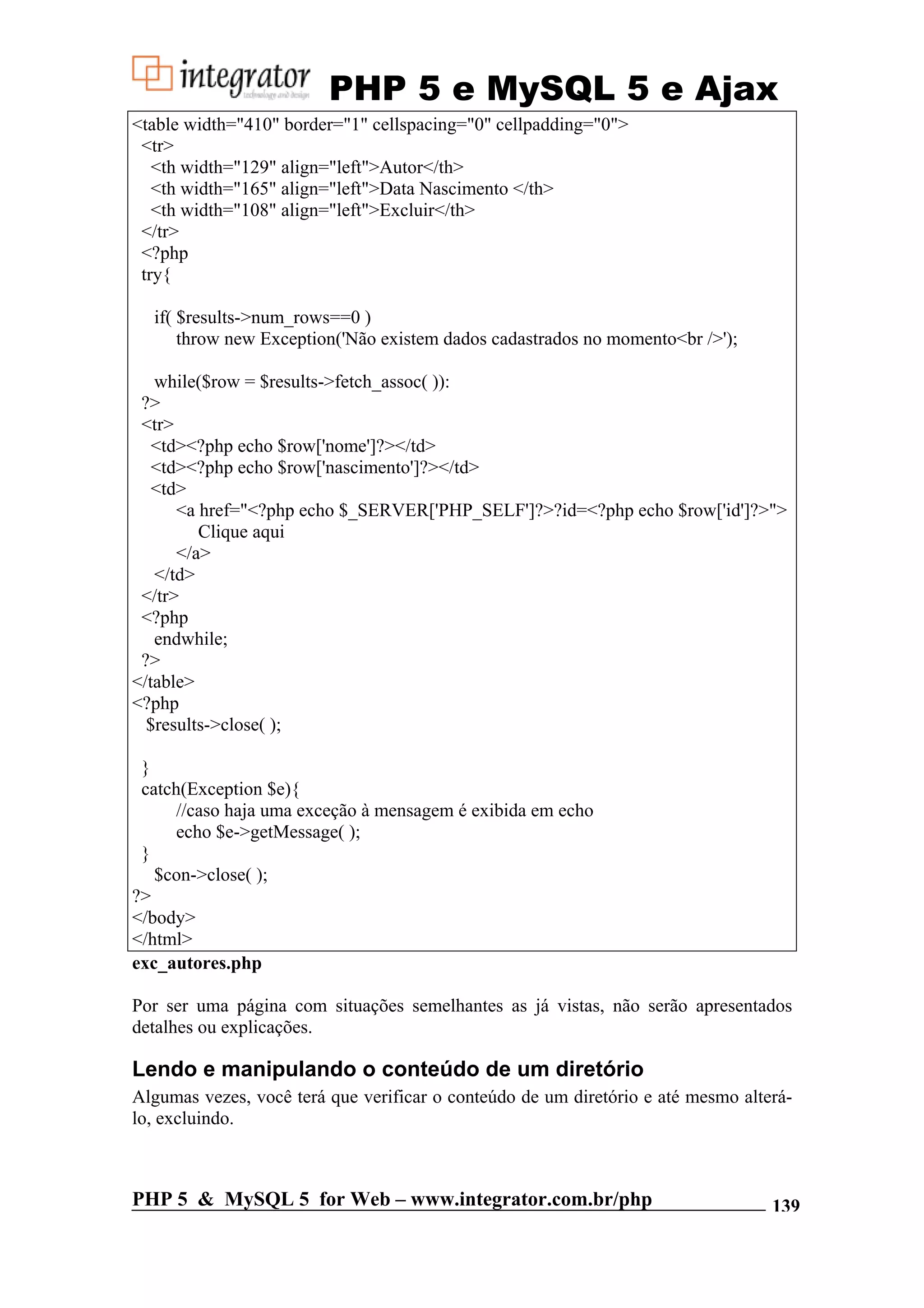 PHP 5 e MySQL 5 e Ajax <table width="410" border="1" cellspacing="0" cellpadding="0"> <tr> <th width="129" align="left">Autor</th> <th width="165" align="left">Data Nascimento </th> <th width="108" align="left">Excluir</th> </tr> <?php try{ if( $results->num_rows==0 ) throw new Exception('Não existem dados cadastrados no momento<br />'); while($row = $results->fetch_assoc( )): ?> <tr> <td><?php echo $row['nome']?></td> <td><?php echo $row['nascimento']?></td> <td> <a href="<?php echo $_SERVER['PHP_SELF']?>?id=<?php echo $row['id']?>"> Clique aqui </a> </td> </tr> <?php endwhile; ?> </table> <?php $results->close( ); } catch(Exception $e){ //caso haja uma exceção à mensagem é exibida em echo echo $e->getMessage( ); } $con->close( ); ?> </body> </html> exc_autores.php Por ser uma página com situações semelhantes as já vistas, não serão apresentados detalhes ou explicações. Lendo e manipulando o conteúdo de um diretório Algumas vezes, você terá que verificar o conteúdo de um diretório e até mesmo alterá- lo, excluindo. PHP 5 & MySQL 5 for Web – www.integrator.com.br/php 139 