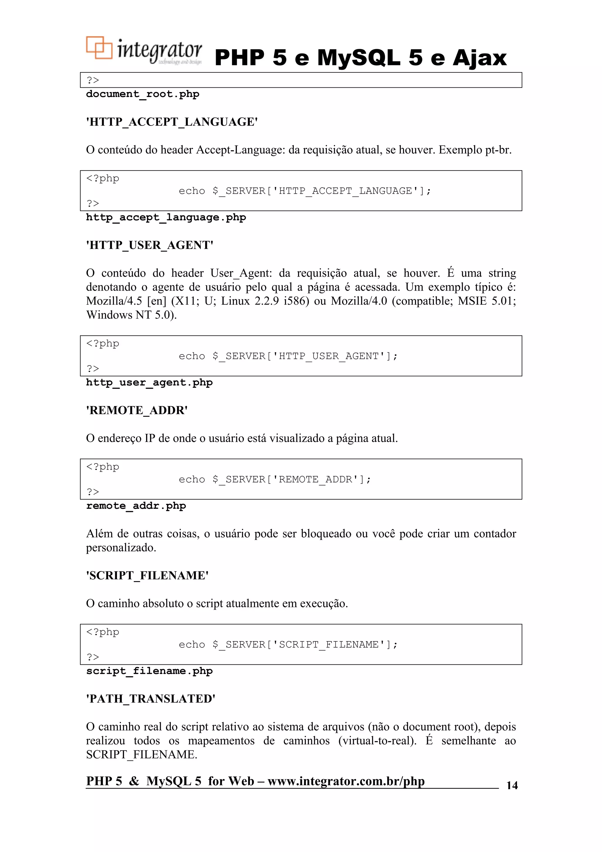 PHP 5 e MySQL 5 e Ajax ?> document_root.php 'HTTP_ACCEPT_LANGUAGE' O conteúdo do header Accept-Language: da requisição atual, se houver. Exemplo pt-br. <?php echo $_SERVER['HTTP_ACCEPT_LANGUAGE']; ?> http_accept_language.php 'HTTP_USER_AGENT' O conteúdo do header User_Agent: da requisição atual, se houver. É uma string denotando o agente de usuário pelo qual a página é acessada. Um exemplo típico é: Mozilla/4.5 [en] (X11; U; Linux 2.2.9 i586) ou Mozilla/4.0 (compatible; MSIE 5.01; Windows NT 5.0). <?php echo $_SERVER['HTTP_USER_AGENT']; ?> http_user_agent.php 'REMOTE_ADDR' O endereço IP de onde o usuário está visualizado a página atual. <?php echo $_SERVER['REMOTE_ADDR']; ?> remote_addr.php Além de outras coisas, o usuário pode ser bloqueado ou você pode criar um contador personalizado. 'SCRIPT_FILENAME' O caminho absoluto o script atualmente em execução. <?php echo $_SERVER['SCRIPT_FILENAME']; ?> script_filename.php 'PATH_TRANSLATED' O caminho real do script relativo ao sistema de arquivos (não o document root), depois realizou todos os mapeamentos de caminhos (virtual-to-real). É semelhante ao SCRIPT_FILENAME. PHP 5 & MySQL 5 for Web – www.integrator.com.br/php 14 