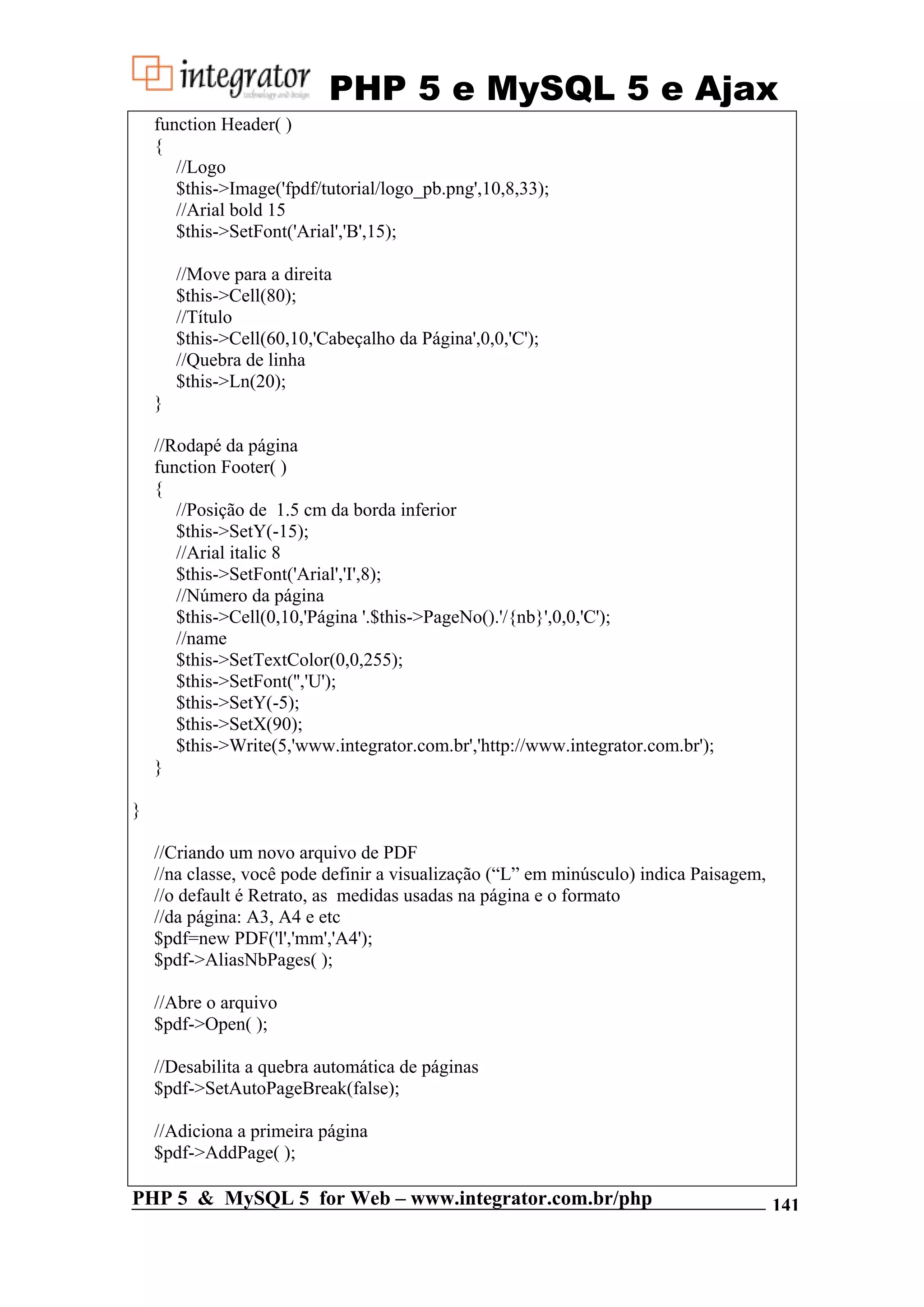 PHP 5 e MySQL 5 e Ajax function Header( ) { //Logo $this->Image('fpdf/tutorial/logo_pb.png',10,8,33); //Arial bold 15 $this->SetFont('Arial','B',15); //Move para a direita $this->Cell(80); //Título $this->Cell(60,10,'Cabeçalho da Página',0,0,'C'); //Quebra de linha $this->Ln(20); } //Rodapé da página function Footer( ) { //Posição de 1.5 cm da borda inferior $this->SetY(-15); //Arial italic 8 $this->SetFont('Arial','I',8); //Número da página $this->Cell(0,10,'Página '.$this->PageNo().'/{nb}',0,0,'C'); //name $this->SetTextColor(0,0,255); $this->SetFont('','U'); $this->SetY(-5); $this->SetX(90); $this->Write(5,'www.integrator.com.br','http://www.integrator.com.br'); } } //Criando um novo arquivo de PDF //na classe, você pode definir a visualização (“L” em minúsculo) indica Paisagem, //o default é Retrato, as medidas usadas na página e o formato //da página: A3, A4 e etc $pdf=new PDF('l','mm','A4'); $pdf->AliasNbPages( ); //Abre o arquivo $pdf->Open( ); //Desabilita a quebra automática de páginas $pdf->SetAutoPageBreak(false); //Adiciona a primeira página $pdf->AddPage( ); PHP 5 & MySQL 5 for Web – www.integrator.com.br/php 141 