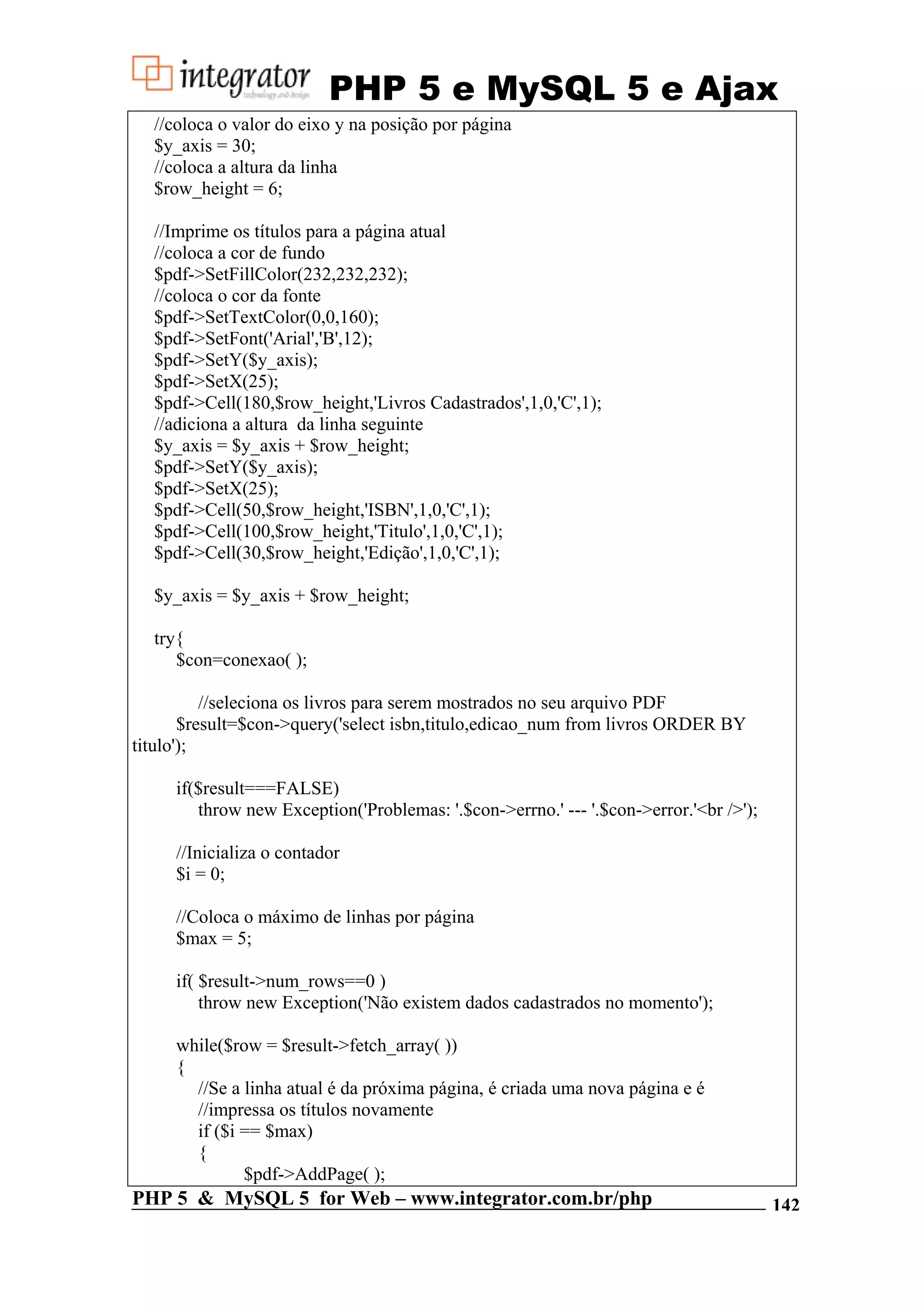 PHP 5 e MySQL 5 e Ajax //coloca o valor do eixo y na posição por página $y_axis = 30; //coloca a altura da linha $row_height = 6; //Imprime os títulos para a página atual //coloca a cor de fundo $pdf->SetFillColor(232,232,232); //coloca o cor da fonte $pdf->SetTextColor(0,0,160); $pdf->SetFont('Arial','B',12); $pdf->SetY($y_axis); $pdf->SetX(25); $pdf->Cell(180,$row_height,'Livros Cadastrados',1,0,'C',1); //adiciona a altura da linha seguinte $y_axis = $y_axis + $row_height; $pdf->SetY($y_axis); $pdf->SetX(25); $pdf->Cell(50,$row_height,'ISBN',1,0,'C',1); $pdf->Cell(100,$row_height,'Titulo',1,0,'C',1); $pdf->Cell(30,$row_height,'Edição',1,0,'C',1); $y_axis = $y_axis + $row_height; try{ $con=conexao( ); //seleciona os livros para serem mostrados no seu arquivo PDF $result=$con->query('select isbn,titulo,edicao_num from livros ORDER BY titulo'); if($result===FALSE) throw new Exception('Problemas: '.$con->errno.' --- '.$con->error.'<br />'); //Inicializa o contador $i = 0; //Coloca o máximo de linhas por página $max = 5; if( $result->num_rows==0 ) throw new Exception('Não existem dados cadastrados no momento'); while($row = $result->fetch_array( )) { //Se a linha atual é da próxima página, é criada uma nova página e é //impressa os títulos novamente if ($i == $max) { $pdf->AddPage( ); PHP 5 & MySQL 5 for Web – www.integrator.com.br/php 142 