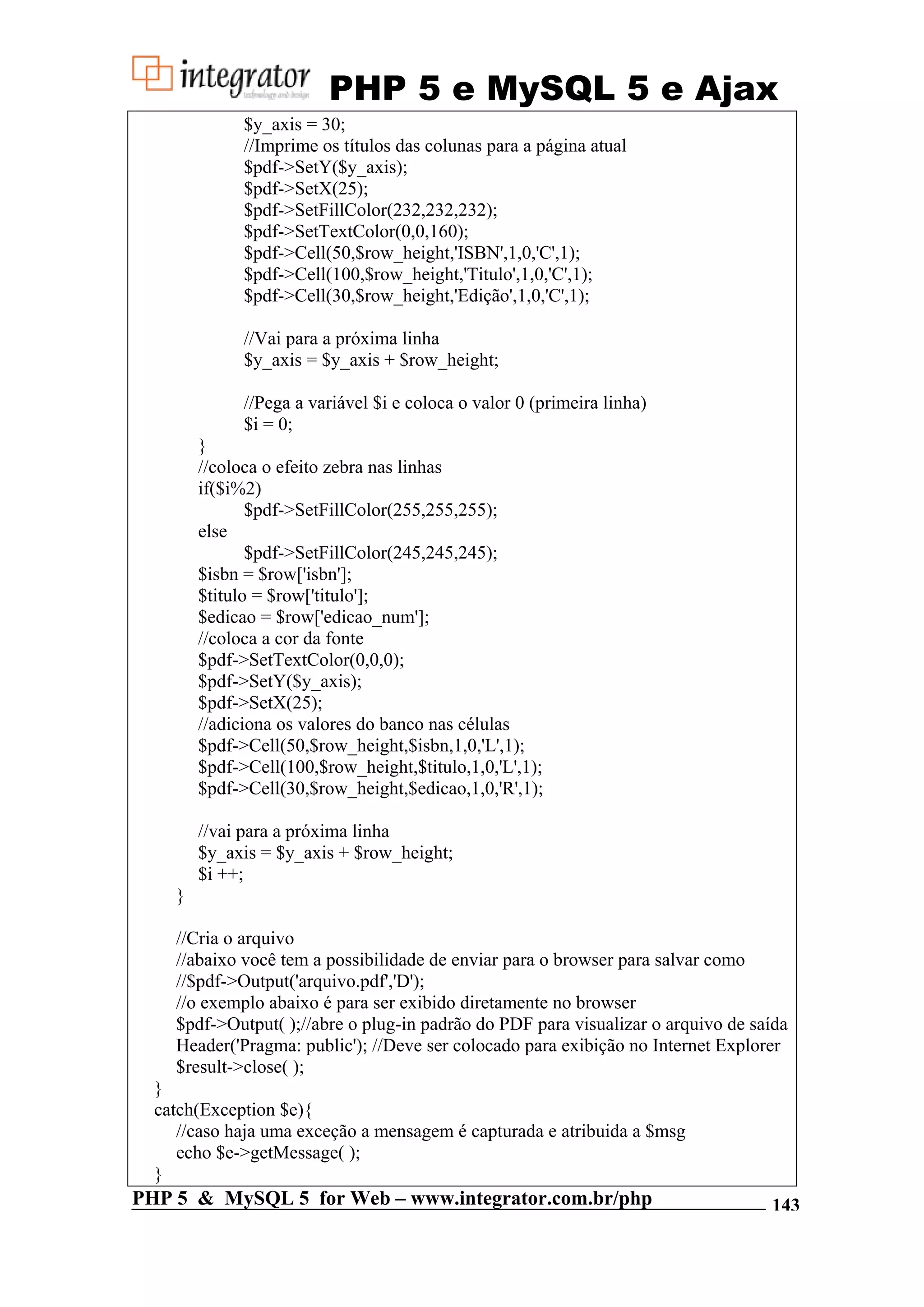 PHP 5 e MySQL 5 e Ajax $y_axis = 30; //Imprime os títulos das colunas para a página atual $pdf->SetY($y_axis); $pdf->SetX(25); $pdf->SetFillColor(232,232,232); $pdf->SetTextColor(0,0,160); $pdf->Cell(50,$row_height,'ISBN',1,0,'C',1); $pdf->Cell(100,$row_height,'Titulo',1,0,'C',1); $pdf->Cell(30,$row_height,'Edição',1,0,'C',1); //Vai para a próxima linha $y_axis = $y_axis + $row_height; //Pega a variável $i e coloca o valor 0 (primeira linha) $i = 0; } //coloca o efeito zebra nas linhas if($i%2) $pdf->SetFillColor(255,255,255); else $pdf->SetFillColor(245,245,245); $isbn = $row['isbn']; $titulo = $row['titulo']; $edicao = $row['edicao_num']; //coloca a cor da fonte $pdf->SetTextColor(0,0,0); $pdf->SetY($y_axis); $pdf->SetX(25); //adiciona os valores do banco nas células $pdf->Cell(50,$row_height,$isbn,1,0,'L',1); $pdf->Cell(100,$row_height,$titulo,1,0,'L',1); $pdf->Cell(30,$row_height,$edicao,1,0,'R',1); //vai para a próxima linha $y_axis = $y_axis + $row_height; $i ++; } //Cria o arquivo //abaixo você tem a possibilidade de enviar para o browser para salvar como //$pdf->Output('arquivo.pdf','D'); //o exemplo abaixo é para ser exibido diretamente no browser $pdf->Output( );//abre o plug-in padrão do PDF para visualizar o arquivo de saída Header('Pragma: public'); //Deve ser colocado para exibição no Internet Explorer $result->close( ); } catch(Exception $e){ //caso haja uma exceção a mensagem é capturada e atribuida a $msg echo $e->getMessage( ); } PHP 5 & MySQL 5 for Web – www.integrator.com.br/php 143 