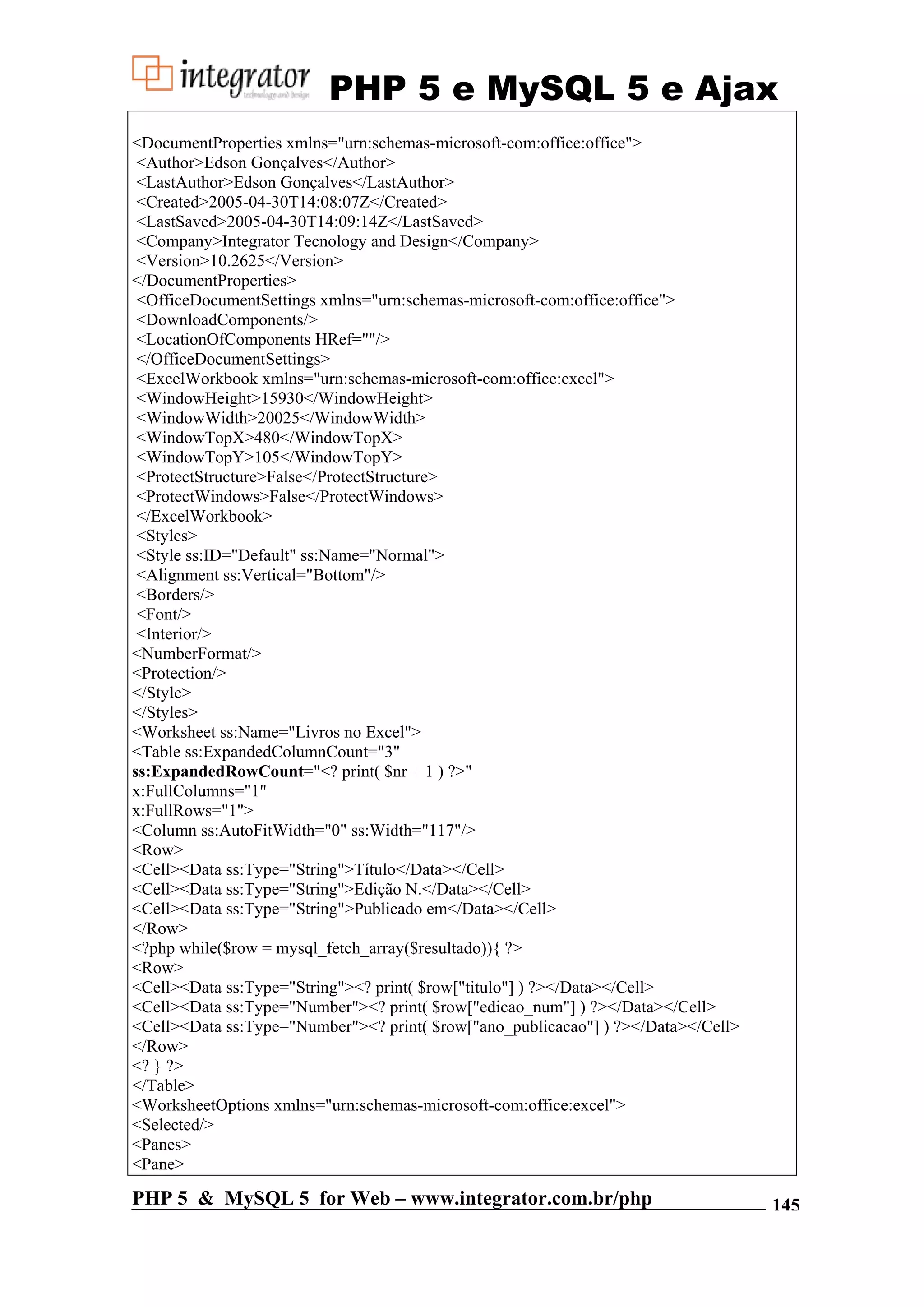 PHP 5 e MySQL 5 e Ajax <DocumentProperties xmlns="urn:schemas-microsoft-com:office:office"> <Author>Edson Gonçalves</Author> <LastAuthor>Edson Gonçalves</LastAuthor> <Created>2005-04-30T14:08:07Z</Created> <LastSaved>2005-04-30T14:09:14Z</LastSaved> <Company>Integrator Tecnology and Design</Company> <Version>10.2625</Version> </DocumentProperties> <OfficeDocumentSettings xmlns="urn:schemas-microsoft-com:office:office"> <DownloadComponents/> <LocationOfComponents HRef=""/> </OfficeDocumentSettings> <ExcelWorkbook xmlns="urn:schemas-microsoft-com:office:excel"> <WindowHeight>15930</WindowHeight> <WindowWidth>20025</WindowWidth> <WindowTopX>480</WindowTopX> <WindowTopY>105</WindowTopY> <ProtectStructure>False</ProtectStructure> <ProtectWindows>False</ProtectWindows> </ExcelWorkbook> <Styles> <Style ss:ID="Default" ss:Name="Normal"> <Alignment ss:Vertical="Bottom"/> <Borders/> <Font/> <Interior/> <NumberFormat/> <Protection/> </Style> </Styles> <Worksheet ss:Name="Livros no Excel"> <Table ss:ExpandedColumnCount="3" ss:ExpandedRowCount="<? print( $nr + 1 ) ?>" x:FullColumns="1" x:FullRows="1"> <Column ss:AutoFitWidth="0" ss:Width="117"/> <Row> <Cell><Data ss:Type="String">Título</Data></Cell> <Cell><Data ss:Type="String">Edição N.</Data></Cell> <Cell><Data ss:Type="String">Publicado em</Data></Cell> </Row> <?php while($row = mysql_fetch_array($resultado)){ ?> <Row> <Cell><Data ss:Type="String"><? print( $row["titulo"] ) ?></Data></Cell> <Cell><Data ss:Type="Number"><? print( $row["edicao_num"] ) ?></Data></Cell> <Cell><Data ss:Type="Number"><? print( $row["ano_publicacao"] ) ?></Data></Cell> </Row> <? } ?> </Table> <WorksheetOptions xmlns="urn:schemas-microsoft-com:office:excel"> <Selected/> <Panes> <Pane> PHP 5 & MySQL 5 for Web – www.integrator.com.br/php 145 