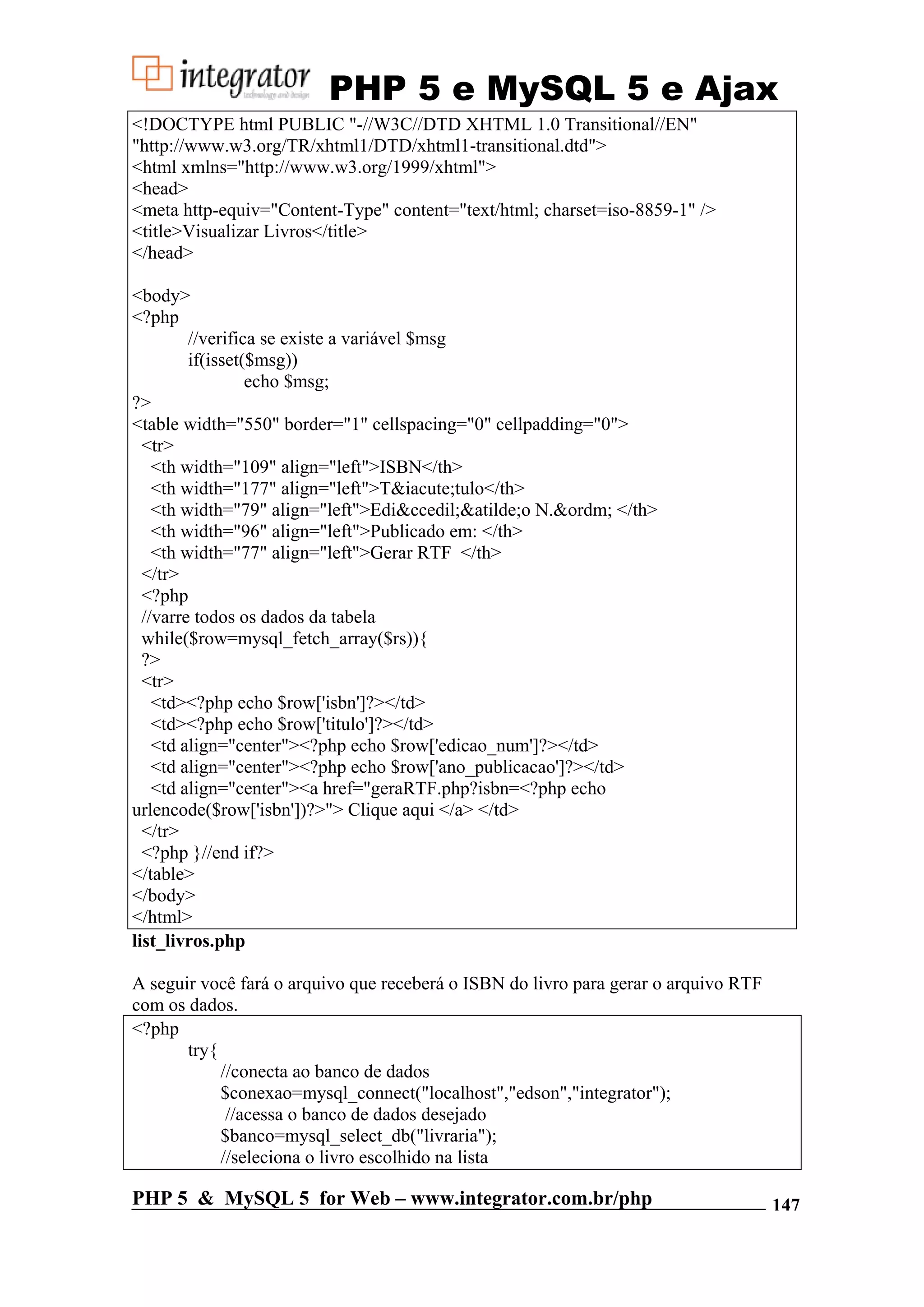 PHP 5 e MySQL 5 e Ajax <!DOCTYPE html PUBLIC "-//W3C//DTD XHTML 1.0 Transitional//EN" "http://www.w3.org/TR/xhtml1/DTD/xhtml1-transitional.dtd"> <html xmlns="http://www.w3.org/1999/xhtml"> <head> <meta http-equiv="Content-Type" content="text/html; charset=iso-8859-1" /> <title>Visualizar Livros</title> </head> <body> <?php //verifica se existe a variável $msg if(isset($msg)) echo $msg; ?> <table width="550" border="1" cellspacing="0" cellpadding="0"> <tr> <th width="109" align="left">ISBN</th> <th width="177" align="left">T&iacute;tulo</th> <th width="79" align="left">Edi&ccedil;&atilde;o N.&ordm; </th> <th width="96" align="left">Publicado em: </th> <th width="77" align="left">Gerar RTF </th> </tr> <?php //varre todos os dados da tabela while($row=mysql_fetch_array($rs)){ ?> <tr> <td><?php echo $row['isbn']?></td> <td><?php echo $row['titulo']?></td> <td align="center"><?php echo $row['edicao_num']?></td> <td align="center"><?php echo $row['ano_publicacao']?></td> <td align="center"><a href="geraRTF.php?isbn=<?php echo urlencode($row['isbn'])?>"> Clique aqui </a> </td> </tr> <?php }//end if?> </table> </body> </html> list_livros.php A seguir você fará o arquivo que receberá o ISBN do livro para gerar o arquivo RTF com os dados. <?php try{ //conecta ao banco de dados $conexao=mysql_connect("localhost","edson","integrator"); //acessa o banco de dados desejado $banco=mysql_select_db("livraria"); //seleciona o livro escolhido na lista PHP 5 & MySQL 5 for Web – www.integrator.com.br/php 147 