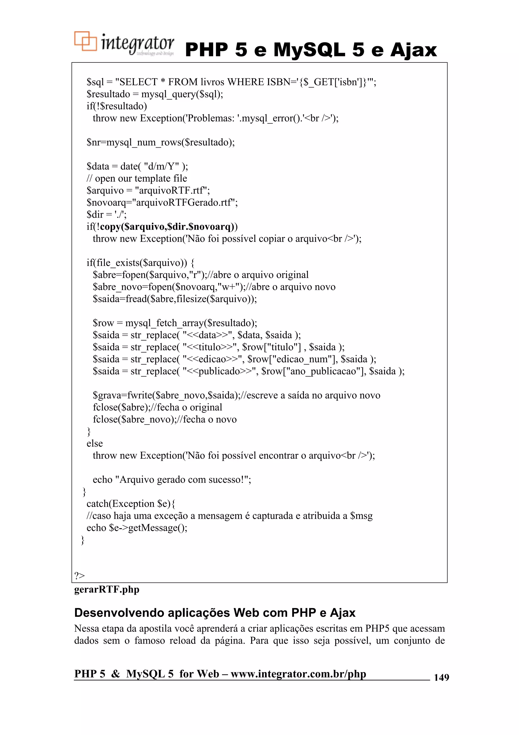 PHP 5 e MySQL 5 e Ajax $sql = "SELECT * FROM livros WHERE ISBN='{$_GET['isbn']}'"; $resultado = mysql_query($sql); if(!$resultado) throw new Exception('Problemas: '.mysql_error().'<br />'); $nr=mysql_num_rows($resultado); $data = date( "d/m/Y" ); // open our template file $arquivo = "arquivoRTF.rtf"; $novoarq="arquivoRTFGerado.rtf"; $dir = './'; if(!copy($arquivo,$dir.$novoarq)) throw new Exception('Não foi possível copiar o arquivo<br />'); if(file_exists($arquivo)) { $abre=fopen($arquivo,"r");//abre o arquivo original $abre_novo=fopen($novoarq,"w+");//abre o arquivo novo $saida=fread($abre,filesize($arquivo)); $row = mysql_fetch_array($resultado); $saida = str_replace( "<<data>>", $data, $saida ); $saida = str_replace( "<<titulo>>", $row["titulo"] , $saida ); $saida = str_replace( "<<edicao>>", $row["edicao_num"], $saida ); $saida = str_replace( "<<publicado>>", $row["ano_publicacao"], $saida ); $grava=fwrite($abre_novo,$saida);//escreve a saída no arquivo novo fclose($abre);//fecha o original fclose($abre_novo);//fecha o novo } else throw new Exception('Não foi possível encontrar o arquivo<br />'); echo "Arquivo gerado com sucesso!"; } catch(Exception $e){ //caso haja uma exceção a mensagem é capturada e atribuida a $msg echo $e->getMessage(); } ?> gerarRTF.php Desenvolvendo aplicações Web com PHP e Ajax Nessa etapa da apostila você aprenderá a criar aplicações escritas em PHP5 que acessam dados sem o famoso reload da página. Para que isso seja possível, um conjunto de PHP 5 & MySQL 5 for Web – www.integrator.com.br/php 149 
