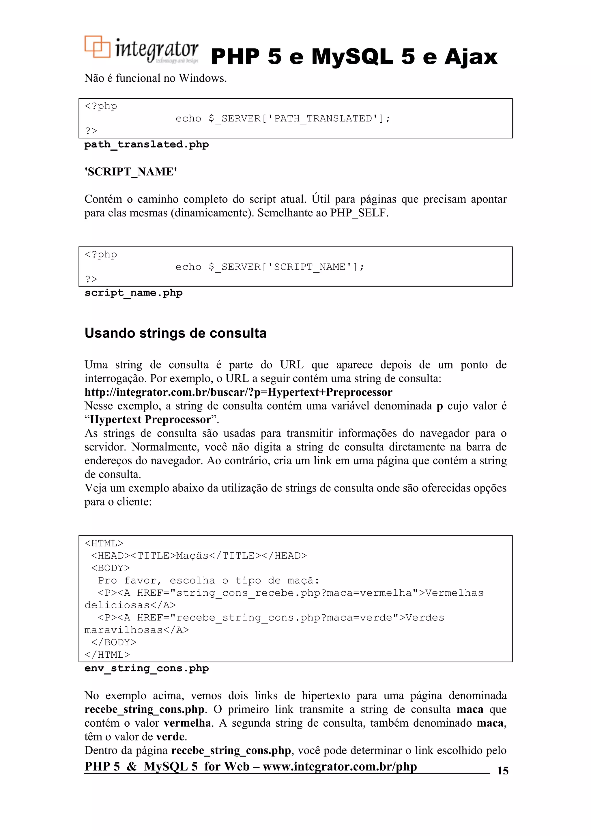 PHP 5 e MySQL 5 e Ajax Não é funcional no Windows. <?php echo $_SERVER['PATH_TRANSLATED']; ?> path_translated.php 'SCRIPT_NAME' Contém o caminho completo do script atual. Útil para páginas que precisam apontar para elas mesmas (dinamicamente). Semelhante ao PHP_SELF. <?php echo $_SERVER['SCRIPT_NAME']; ?> script_name.php Usando strings de consulta Uma string de consulta é parte do URL que aparece depois de um ponto de interrogação. Por exemplo, o URL a seguir contém uma string de consulta: http://integrator.com.br/buscar/?p=Hypertext+Preprocessor Nesse exemplo, a string de consulta contém uma variável denominada p cujo valor é “Hypertext Preprocessor”. As strings de consulta são usadas para transmitir informações do navegador para o servidor. Normalmente, você não digita a string de consulta diretamente na barra de endereços do navegador. Ao contrário, cria um link em uma página que contém a string de consulta. Veja um exemplo abaixo da utilização de strings de consulta onde são oferecidas opções para o cliente: <HTML> <HEAD><TITLE>Maçãs</TITLE></HEAD> <BODY> Pro favor, escolha o tipo de maçã: <P><A HREF="string_cons_recebe.php?maca=vermelha">Vermelhas deliciosas</A> <P><A HREF="recebe_string_cons.php?maca=verde">Verdes maravilhosas</A> </BODY> </HTML> env_string_cons.php No exemplo acima, vemos dois links de hipertexto para uma página denominada recebe_string_cons.php. O primeiro link transmite a string de consulta maca que contém o valor vermelha. A segunda string de consulta, também denominado maca, têm o valor de verde. Dentro da página recebe_string_cons.php, você pode determinar o link escolhido pelo PHP 5 & MySQL 5 for Web – www.integrator.com.br/php 15 