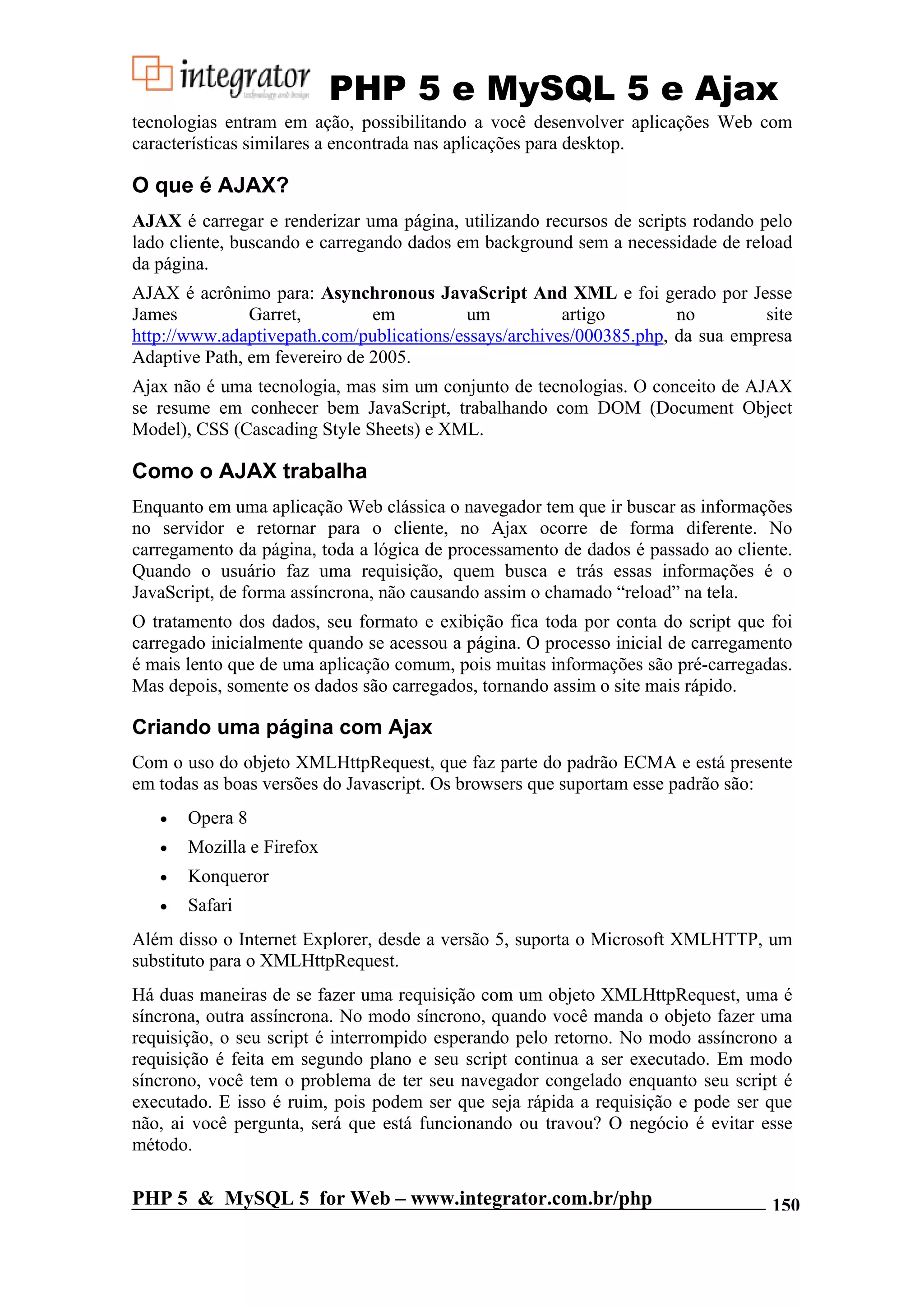 PHP 5 e MySQL 5 e Ajax tecnologias entram em ação, possibilitando a você desenvolver aplicações Web com características similares a encontrada nas aplicações para desktop. O que é AJAX? AJAX é carregar e renderizar uma página, utilizando recursos de scripts rodando pelo lado cliente, buscando e carregando dados em background sem a necessidade de reload da página. AJAX é acrônimo para: Asynchronous JavaScript And XML e foi gerado por Jesse James Garret, em um artigo no site http://www.adaptivepath.com/publications/essays/archives/000385.php, da sua empresa Adaptive Path, em fevereiro de 2005. Ajax não é uma tecnologia, mas sim um conjunto de tecnologias. O conceito de AJAX se resume em conhecer bem JavaScript, trabalhando com DOM (Document Object Model), CSS (Cascading Style Sheets) e XML. Como o AJAX trabalha Enquanto em uma aplicação Web clássica o navegador tem que ir buscar as informações no servidor e retornar para o cliente, no Ajax ocorre de forma diferente. No carregamento da página, toda a lógica de processamento de dados é passado ao cliente. Quando o usuário faz uma requisição, quem busca e trás essas informações é o JavaScript, de forma assíncrona, não causando assim o chamado “reload” na tela. O tratamento dos dados, seu formato e exibição fica toda por conta do script que foi carregado inicialmente quando se acessou a página. O processo inicial de carregamento é mais lento que de uma aplicação comum, pois muitas informações são pré-carregadas. Mas depois, somente os dados são carregados, tornando assim o site mais rápido. Criando uma página com Ajax Com o uso do objeto XMLHttpRequest, que faz parte do padrão ECMA e está presente em todas as boas versões do Javascript. Os browsers que suportam esse padrão são: • Opera 8 • Mozilla e Firefox • Konqueror • Safari Além disso o Internet Explorer, desde a versão 5, suporta o Microsoft XMLHTTP, um substituto para o XMLHttpRequest. Há duas maneiras de se fazer uma requisição com um objeto XMLHttpRequest, uma é síncrona, outra assíncrona. No modo síncrono, quando você manda o objeto fazer uma requisição, o seu script é interrompido esperando pelo retorno. No modo assíncrono a requisição é feita em segundo plano e seu script continua a ser executado. Em modo síncrono, você tem o problema de ter seu navegador congelado enquanto seu script é executado. E isso é ruim, pois podem ser que seja rápida a requisição e pode ser que não, ai você pergunta, será que está funcionando ou travou? O negócio é evitar esse método. PHP 5 & MySQL 5 for Web – www.integrator.com.br/php 150 