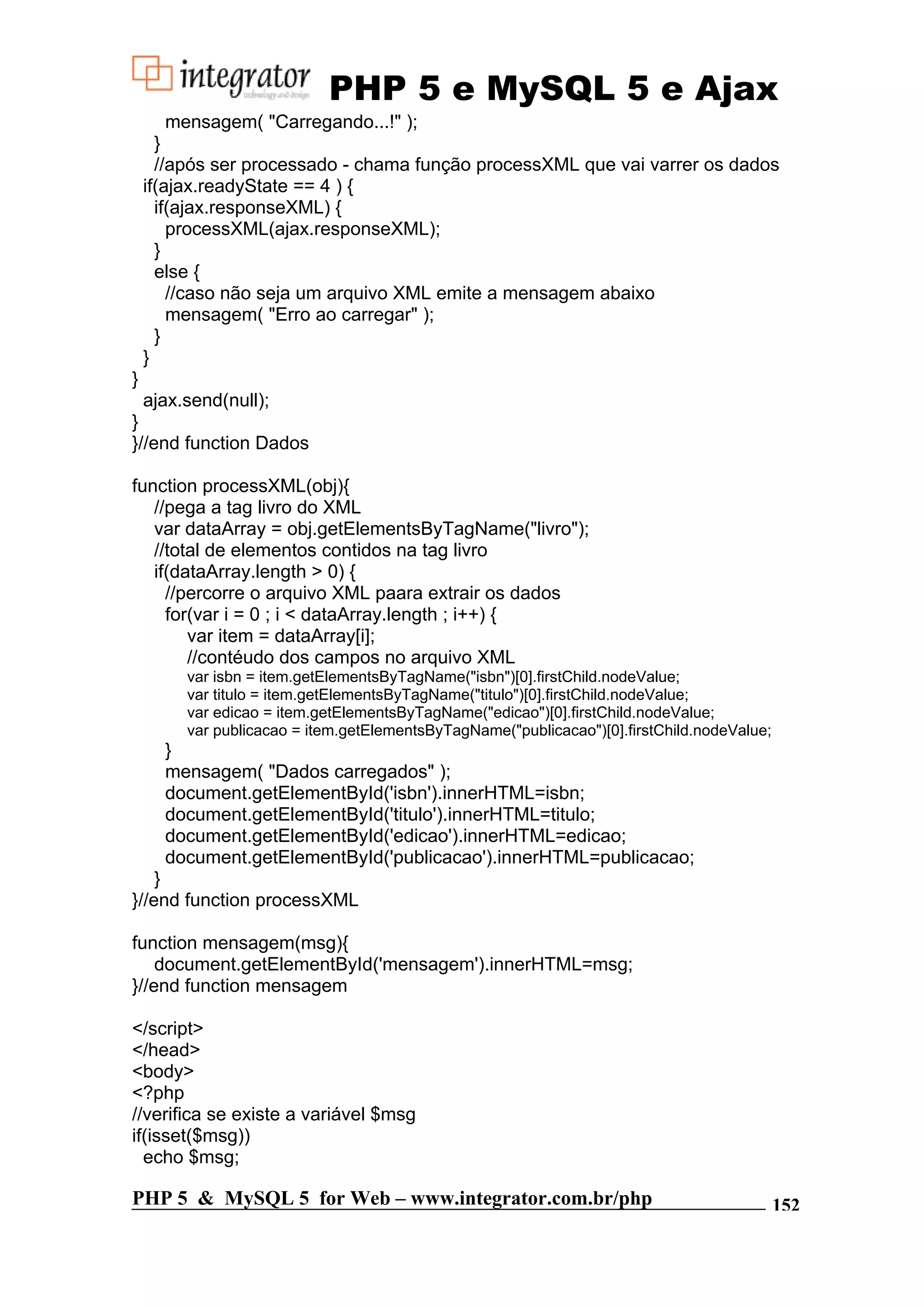 PHP 5 e MySQL 5 e Ajax mensagem( "Carregando...!" ); } //após ser processado - chama função processXML que vai varrer os dados if(ajax.readyState == 4 ) { if(ajax.responseXML) { processXML(ajax.responseXML); } else { //caso não seja um arquivo XML emite a mensagem abaixo mensagem( "Erro ao carregar" ); } } } ajax.send(null); } }//end function Dados function processXML(obj){ //pega a tag livro do XML var dataArray = obj.getElementsByTagName("livro"); //total de elementos contidos na tag livro if(dataArray.length > 0) { //percorre o arquivo XML paara extrair os dados for(var i = 0 ; i < dataArray.length ; i++) { var item = dataArray[i]; //contéudo dos campos no arquivo XML var isbn = item.getElementsByTagName("isbn")[0].firstChild.nodeValue; var titulo = item.getElementsByTagName("titulo")[0].firstChild.nodeValue; var edicao = item.getElementsByTagName("edicao")[0].firstChild.nodeValue; var publicacao = item.getElementsByTagName("publicacao")[0].firstChild.nodeValue; } mensagem( "Dados carregados" ); document.getElementById('isbn').innerHTML=isbn; document.getElementById('titulo').innerHTML=titulo; document.getElementById('edicao').innerHTML=edicao; document.getElementById('publicacao').innerHTML=publicacao; } }//end function processXML function mensagem(msg){ document.getElementById('mensagem').innerHTML=msg; }//end function mensagem </script> </head> <body> <?php //verifica se existe a variável $msg if(isset($msg)) echo $msg; PHP 5 & MySQL 5 for Web – www.integrator.com.br/php 152 
