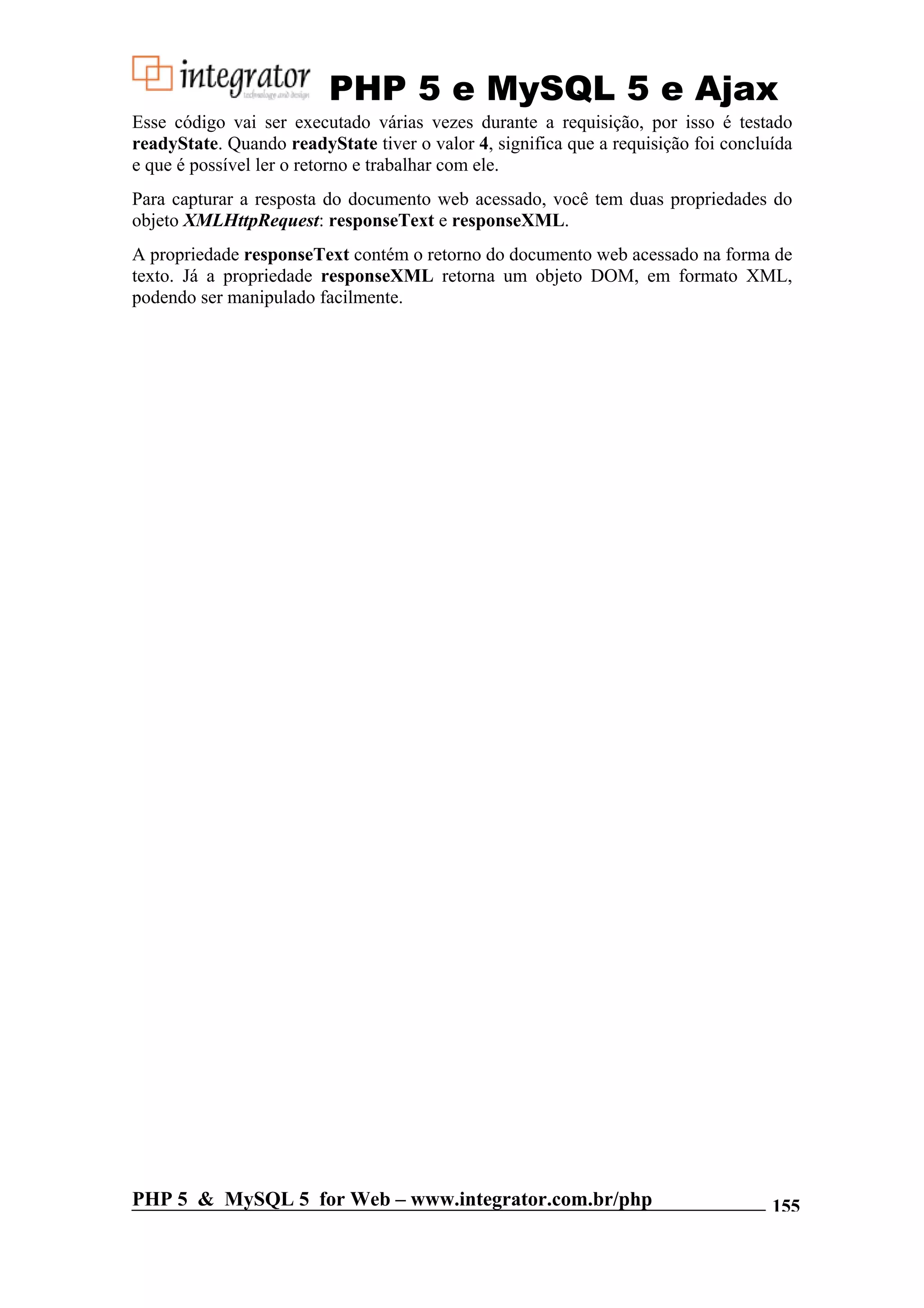 PHP 5 e MySQL 5 e Ajax Esse código vai ser executado várias vezes durante a requisição, por isso é testado readyState. Quando readyState tiver o valor 4, significa que a requisição foi concluída e que é possível ler o retorno e trabalhar com ele. Para capturar a resposta do documento web acessado, você tem duas propriedades do objeto XMLHttpRequest: responseText e responseXML. A propriedade responseText contém o retorno do documento web acessado na forma de texto. Já a propriedade responseXML retorna um objeto DOM, em formato XML, podendo ser manipulado facilmente. PHP 5 & MySQL 5 for Web – www.integrator.com.br/php 155 