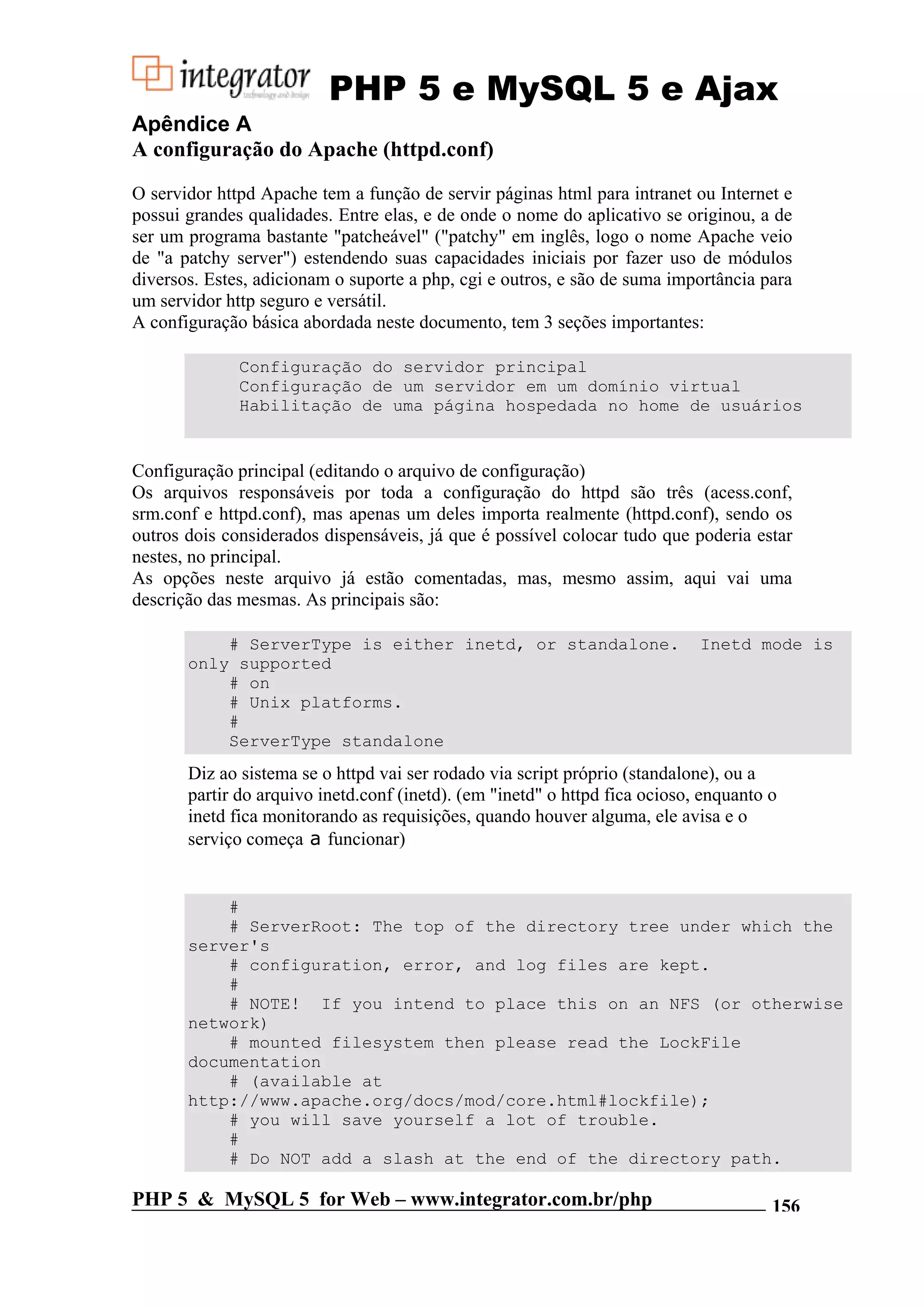 PHP 5 e MySQL 5 e Ajax Apêndice A A configuração do Apache (httpd.conf) O servidor httpd Apache tem a função de servir páginas html para intranet ou Internet e possui grandes qualidades. Entre elas, e de onde o nome do aplicativo se originou, a de ser um programa bastante "patcheável" ("patchy" em inglês, logo o nome Apache veio de "a patchy server") estendendo suas capacidades iniciais por fazer uso de módulos diversos. Estes, adicionam o suporte a php, cgi e outros, e são de suma importância para um servidor http seguro e versátil. A configuração básica abordada neste documento, tem 3 seções importantes: Configuração do servidor principal Configuração de um servidor em um domínio virtual Habilitação de uma página hospedada no home de usuários Configuração principal (editando o arquivo de configuração) Os arquivos responsáveis por toda a configuração do httpd são três (acess.conf, srm.conf e httpd.conf), mas apenas um deles importa realmente (httpd.conf), sendo os outros dois considerados dispensáveis, já que é possível colocar tudo que poderia estar nestes, no principal. As opções neste arquivo já estão comentadas, mas, mesmo assim, aqui vai uma descrição das mesmas. As principais são: # ServerType is either inetd, or standalone. Inetd mode is only supported # on # Unix platforms. # ServerType standalone Diz ao sistema se o httpd vai ser rodado via script próprio (standalone), ou a partir do arquivo inetd.conf (inetd). (em "inetd" o httpd fica ocioso, enquanto o inetd fica monitorando as requisições, quando houver alguma, ele avisa e o serviço começa a funcionar) # # ServerRoot: The top of the directory tree under which the server's # configuration, error, and log files are kept. # # NOTE! If you intend to place this on an NFS (or otherwise network) # mounted filesystem then please read the LockFile documentation # (available at http://www.apache.org/docs/mod/core.html#lockfile); # you will save yourself a lot of trouble. # # Do NOT add a slash at the end of the directory path. PHP 5 & MySQL 5 for Web – www.integrator.com.br/php 156 