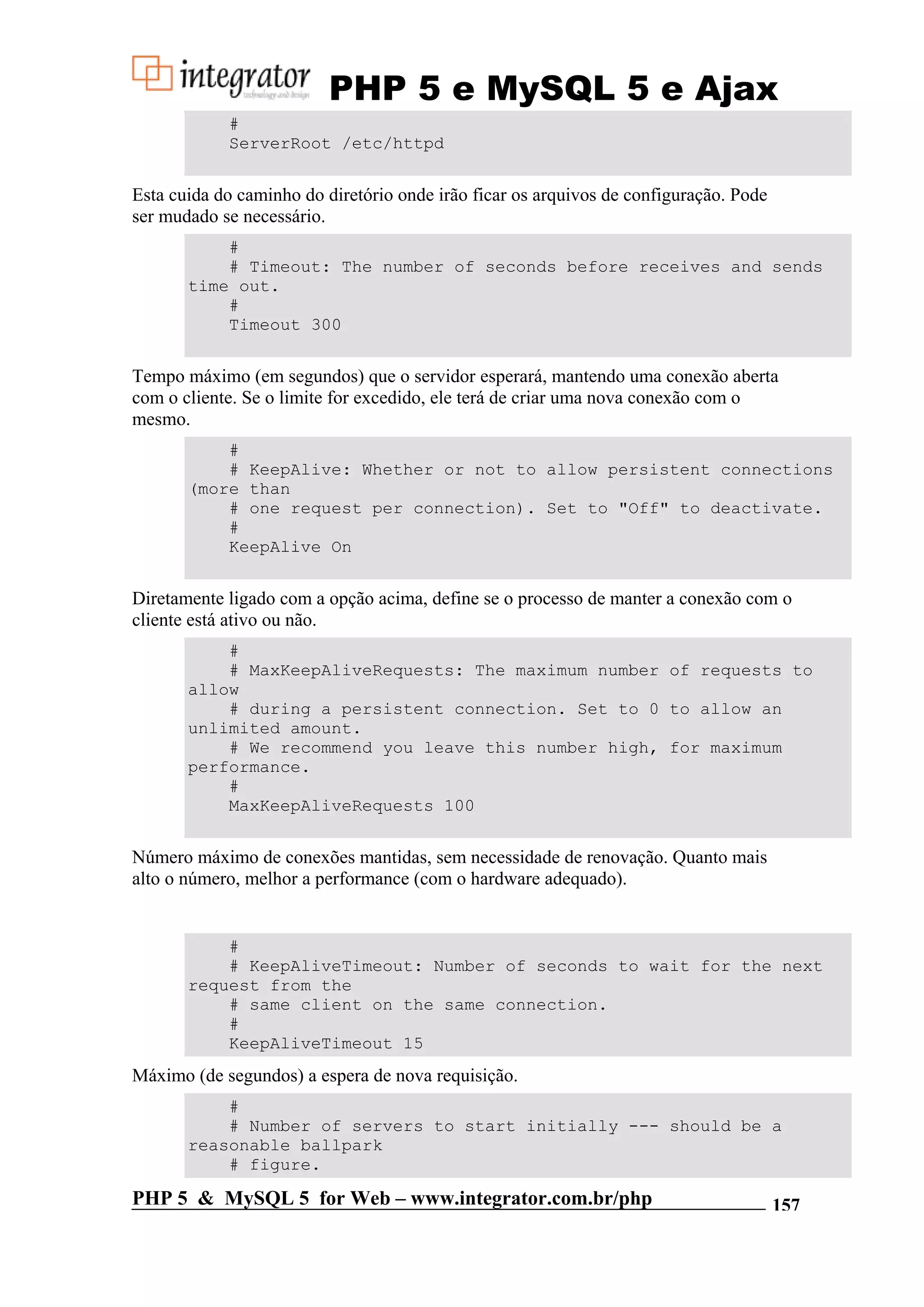 PHP 5 e MySQL 5 e Ajax # ServerRoot /etc/httpd Esta cuida do caminho do diretório onde irão ficar os arquivos de configuração. Pode ser mudado se necessário. # # Timeout: The number of seconds before receives and sends time out. # Timeout 300 Tempo máximo (em segundos) que o servidor esperará, mantendo uma conexão aberta com o cliente. Se o limite for excedido, ele terá de criar uma nova conexão com o mesmo. # # KeepAlive: Whether or not to allow persistent connections (more than # one request per connection). Set to "Off" to deactivate. # KeepAlive On Diretamente ligado com a opção acima, define se o processo de manter a conexão com o cliente está ativo ou não. # # MaxKeepAliveRequests: The maximum number of requests to allow # during a persistent connection. Set to 0 to allow an unlimited amount. # We recommend you leave this number high, for maximum performance. # MaxKeepAliveRequests 100 Número máximo de conexões mantidas, sem necessidade de renovação. Quanto mais alto o número, melhor a performance (com o hardware adequado). # # KeepAliveTimeout: Number of seconds to wait for the next request from the # same client on the same connection. # KeepAliveTimeout 15 Máximo (de segundos) a espera de nova requisição. # # Number of servers to start initially --- should be a reasonable ballpark # figure. PHP 5 & MySQL 5 for Web – www.integrator.com.br/php 157 