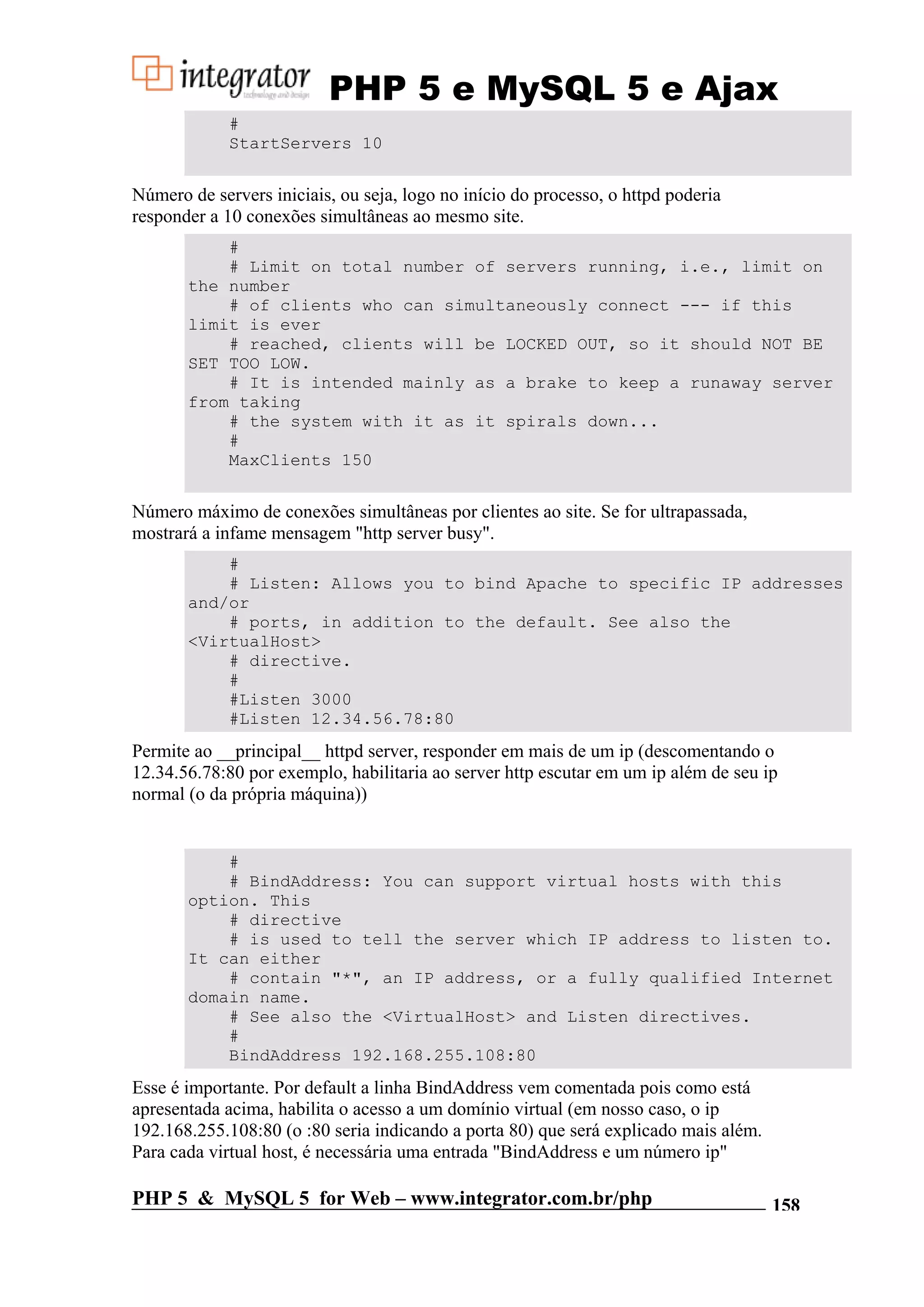 PHP 5 e MySQL 5 e Ajax # StartServers 10 Número de servers iniciais, ou seja, logo no início do processo, o httpd poderia responder a 10 conexões simultâneas ao mesmo site. # # Limit on total number of servers running, i.e., limit on the number # of clients who can simultaneously connect --- if this limit is ever # reached, clients will be LOCKED OUT, so it should NOT BE SET TOO LOW. # It is intended mainly as a brake to keep a runaway server from taking # the system with it as it spirals down... # MaxClients 150 Número máximo de conexões simultâneas por clientes ao site. Se for ultrapassada, mostrará a infame mensagem "http server busy". # # Listen: Allows you to bind Apache to specific IP addresses and/or # ports, in addition to the default. See also the <VirtualHost> # directive. # #Listen 3000 #Listen 12.34.56.78:80 Permite ao __principal__ httpd server, responder em mais de um ip (descomentando o 12.34.56.78:80 por exemplo, habilitaria ao server http escutar em um ip além de seu ip normal (o da própria máquina)) # # BindAddress: You can support virtual hosts with this option. This # directive # is used to tell the server which IP address to listen to. It can either # contain "*", an IP address, or a fully qualified Internet domain name. # See also the <VirtualHost> and Listen directives. # BindAddress 192.168.255.108:80 Esse é importante. Por default a linha BindAddress vem comentada pois como está apresentada acima, habilita o acesso a um domínio virtual (em nosso caso, o ip 192.168.255.108:80 (o :80 seria indicando a porta 80) que será explicado mais além. Para cada virtual host, é necessária uma entrada "BindAddress e um número ip" PHP 5 & MySQL 5 for Web – www.integrator.com.br/php 158 