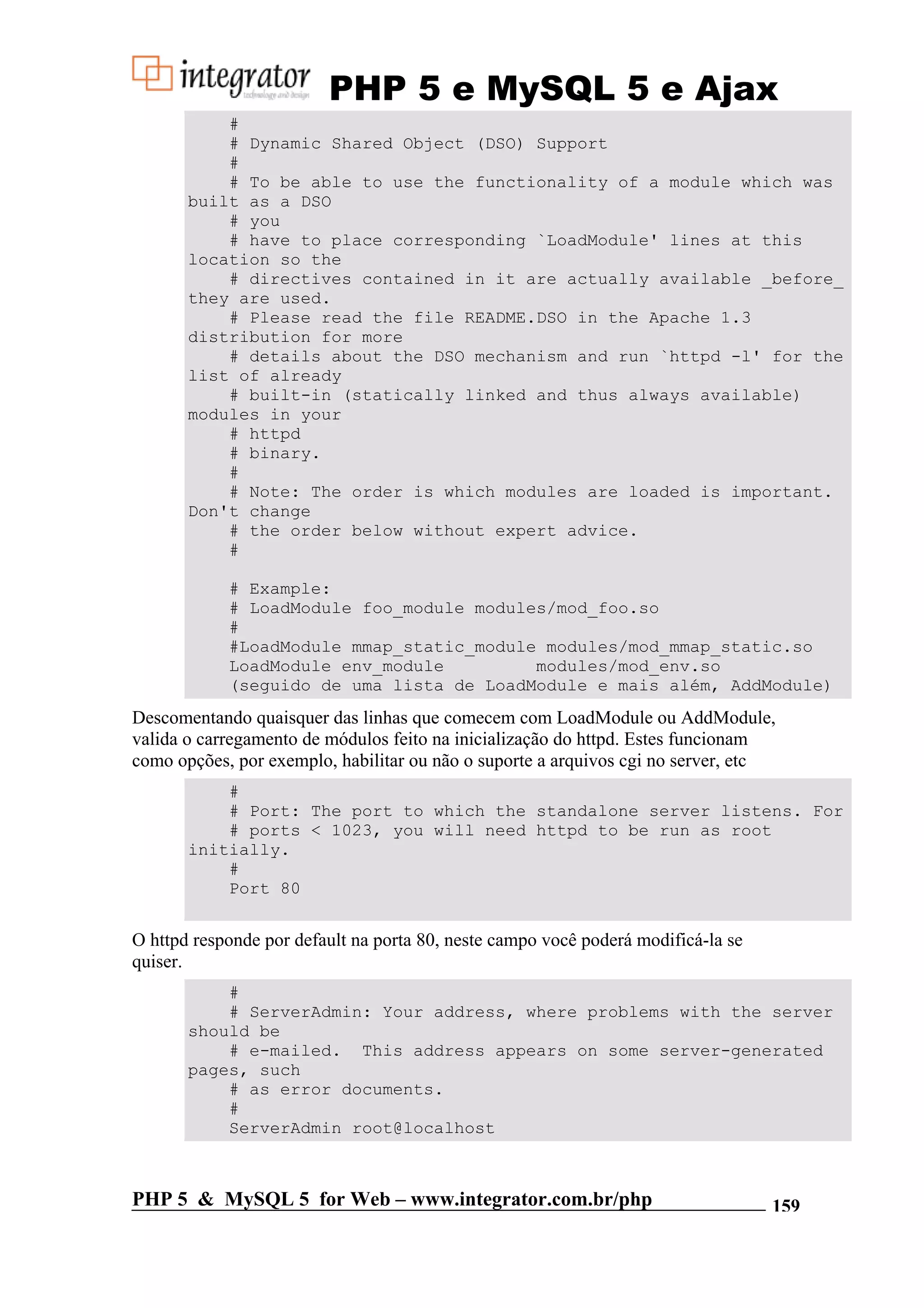 PHP 5 e MySQL 5 e Ajax # # Dynamic Shared Object (DSO) Support # # To be able to use the functionality of a module which was built as a DSO # you # have to place corresponding `LoadModule' lines at this location so the # directives contained in it are actually available _before_ they are used. # Please read the file README.DSO in the Apache 1.3 distribution for more # details about the DSO mechanism and run `httpd -l' for the list of already # built-in (statically linked and thus always available) modules in your # httpd # binary. # # Note: The order is which modules are loaded is important. Don't change # the order below without expert advice. # # Example: # LoadModule foo_module modules/mod_foo.so # #LoadModule mmap_static_module modules/mod_mmap_static.so LoadModule env_module modules/mod_env.so (seguido de uma lista de LoadModule e mais além, AddModule) Descomentando quaisquer das linhas que comecem com LoadModule ou AddModule, valida o carregamento de módulos feito na inicialização do httpd. Estes funcionam como opções, por exemplo, habilitar ou não o suporte a arquivos cgi no server, etc # # Port: The port to which the standalone server listens. For # ports < 1023, you will need httpd to be run as root initially. # Port 80 O httpd responde por default na porta 80, neste campo você poderá modificá-la se quiser. # # ServerAdmin: Your address, where problems with the server should be # e-mailed. This address appears on some server-generated pages, such # as error documents. # ServerAdmin root@localhost PHP 5 & MySQL 5 for Web – www.integrator.com.br/php 159 