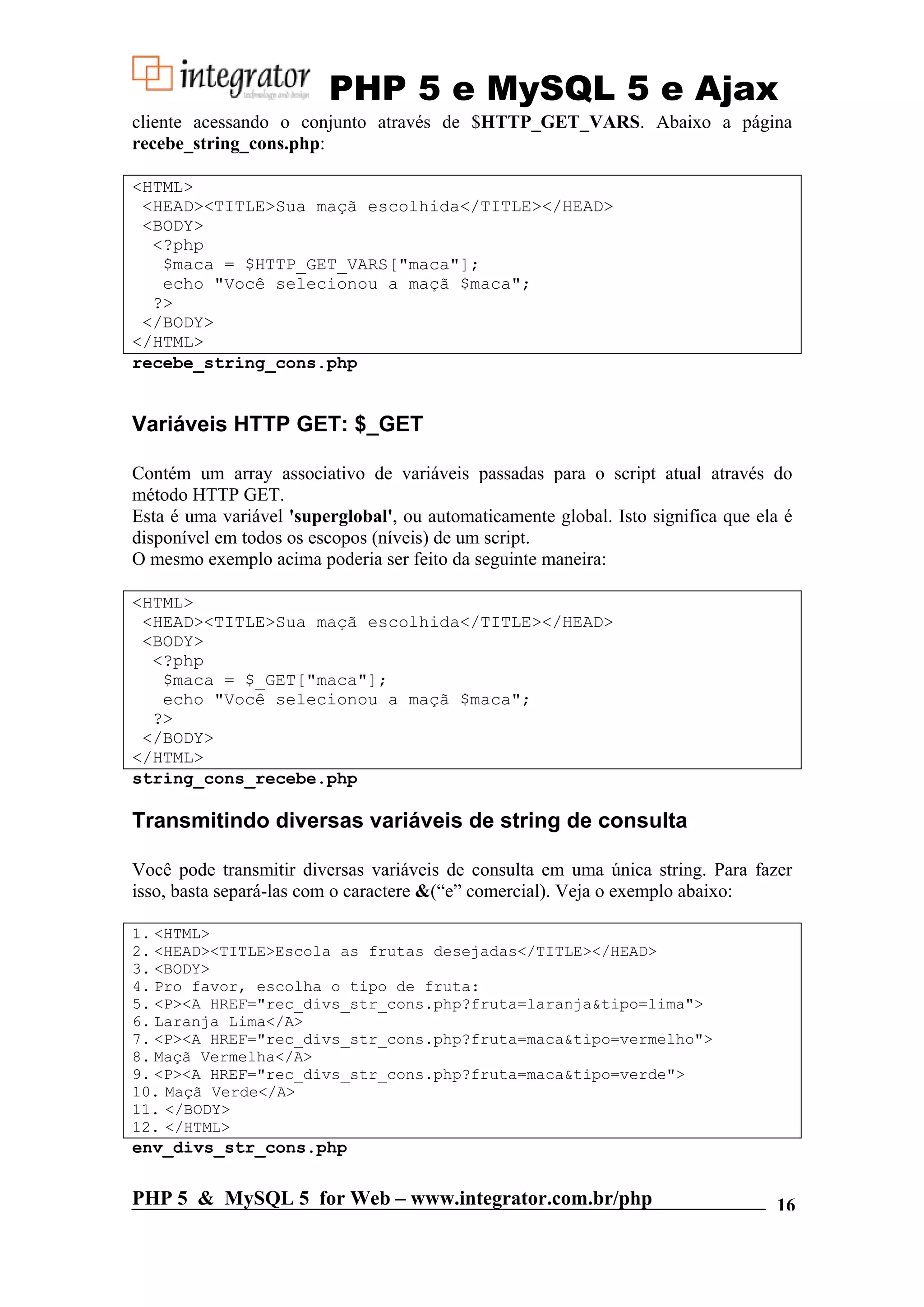 PHP 5 e MySQL 5 e Ajax cliente acessando o conjunto através de $HTTP_GET_VARS. Abaixo a página recebe_string_cons.php: <HTML> <HEAD><TITLE>Sua maçã escolhida</TITLE></HEAD> <BODY> <?php $maca = $HTTP_GET_VARS["maca"]; echo "Você selecionou a maçã $maca"; ?> </BODY> </HTML> recebe_string_cons.php Variáveis HTTP GET: $_GET Contém um array associativo de variáveis passadas para o script atual através do método HTTP GET. Esta é uma variável 'superglobal', ou automaticamente global. Isto significa que ela é disponível em todos os escopos (níveis) de um script. O mesmo exemplo acima poderia ser feito da seguinte maneira: <HTML> <HEAD><TITLE>Sua maçã escolhida</TITLE></HEAD> <BODY> <?php $maca = $_GET["maca"]; echo "Você selecionou a maçã $maca"; ?> </BODY> </HTML> string_cons_recebe.php Transmitindo diversas variáveis de string de consulta Você pode transmitir diversas variáveis de consulta em uma única string. Para fazer isso, basta separá-las com o caractere &(“e” comercial). Veja o exemplo abaixo: 1. <HTML> 2. <HEAD><TITLE>Escola as frutas desejadas</TITLE></HEAD> 3. <BODY> 4. Pro favor, escolha o tipo de fruta: 5. <P><A HREF="rec_divs_str_cons.php?fruta=laranja&tipo=lima"> 6. Laranja Lima</A> 7. <P><A HREF="rec_divs_str_cons.php?fruta=maca&tipo=vermelho"> 8. Maçã Vermelha</A> 9. <P><A HREF="rec_divs_str_cons.php?fruta=maca&tipo=verde"> 10. Maçã Verde</A> 11. </BODY> 12. </HTML> env_divs_str_cons.php PHP 5 & MySQL 5 for Web – www.integrator.com.br/php 16 