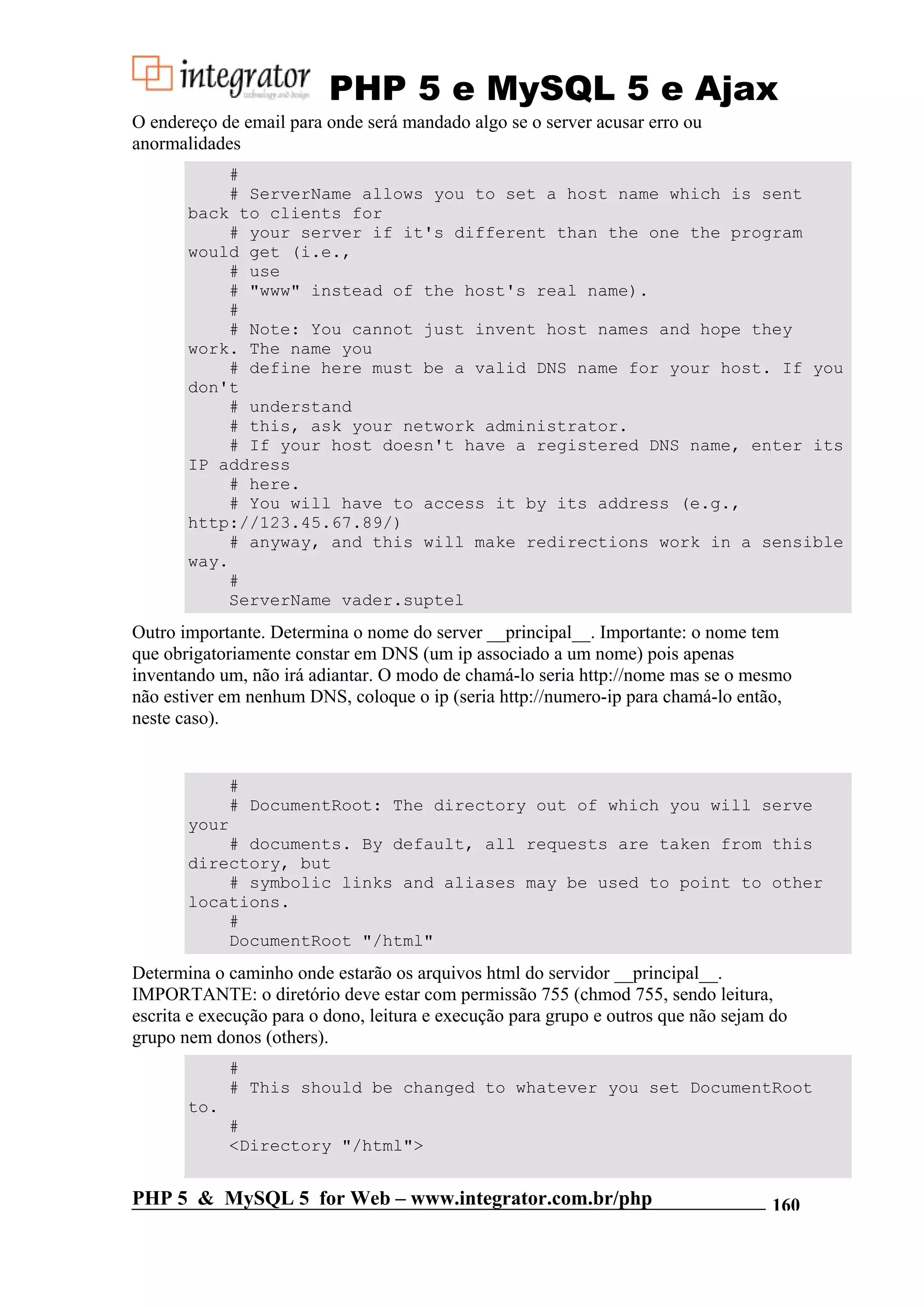 PHP 5 e MySQL 5 e Ajax O endereço de email para onde será mandado algo se o server acusar erro ou anormalidades # # ServerName allows you to set a host name which is sent back to clients for # your server if it's different than the one the program would get (i.e., # use # "www" instead of the host's real name). # # Note: You cannot just invent host names and hope they work. The name you # define here must be a valid DNS name for your host. If you don't # understand # this, ask your network administrator. # If your host doesn't have a registered DNS name, enter its IP address # here. # You will have to access it by its address (e.g., http://123.45.67.89/) # anyway, and this will make redirections work in a sensible way. # ServerName vader.suptel Outro importante. Determina o nome do server __principal__. Importante: o nome tem que obrigatoriamente constar em DNS (um ip associado a um nome) pois apenas inventando um, não irá adiantar. O modo de chamá-lo seria http://nome mas se o mesmo não estiver em nenhum DNS, coloque o ip (seria http://numero-ip para chamá-lo então, neste caso). # # DocumentRoot: The directory out of which you will serve your # documents. By default, all requests are taken from this directory, but # symbolic links and aliases may be used to point to other locations. # DocumentRoot "/html" Determina o caminho onde estarão os arquivos html do servidor __principal__. IMPORTANTE: o diretório deve estar com permissão 755 (chmod 755, sendo leitura, escrita e execução para o dono, leitura e execução para grupo e outros que não sejam do grupo nem donos (others). # # This should be changed to whatever you set DocumentRoot to. # <Directory "/html"> PHP 5 & MySQL 5 for Web – www.integrator.com.br/php 160 