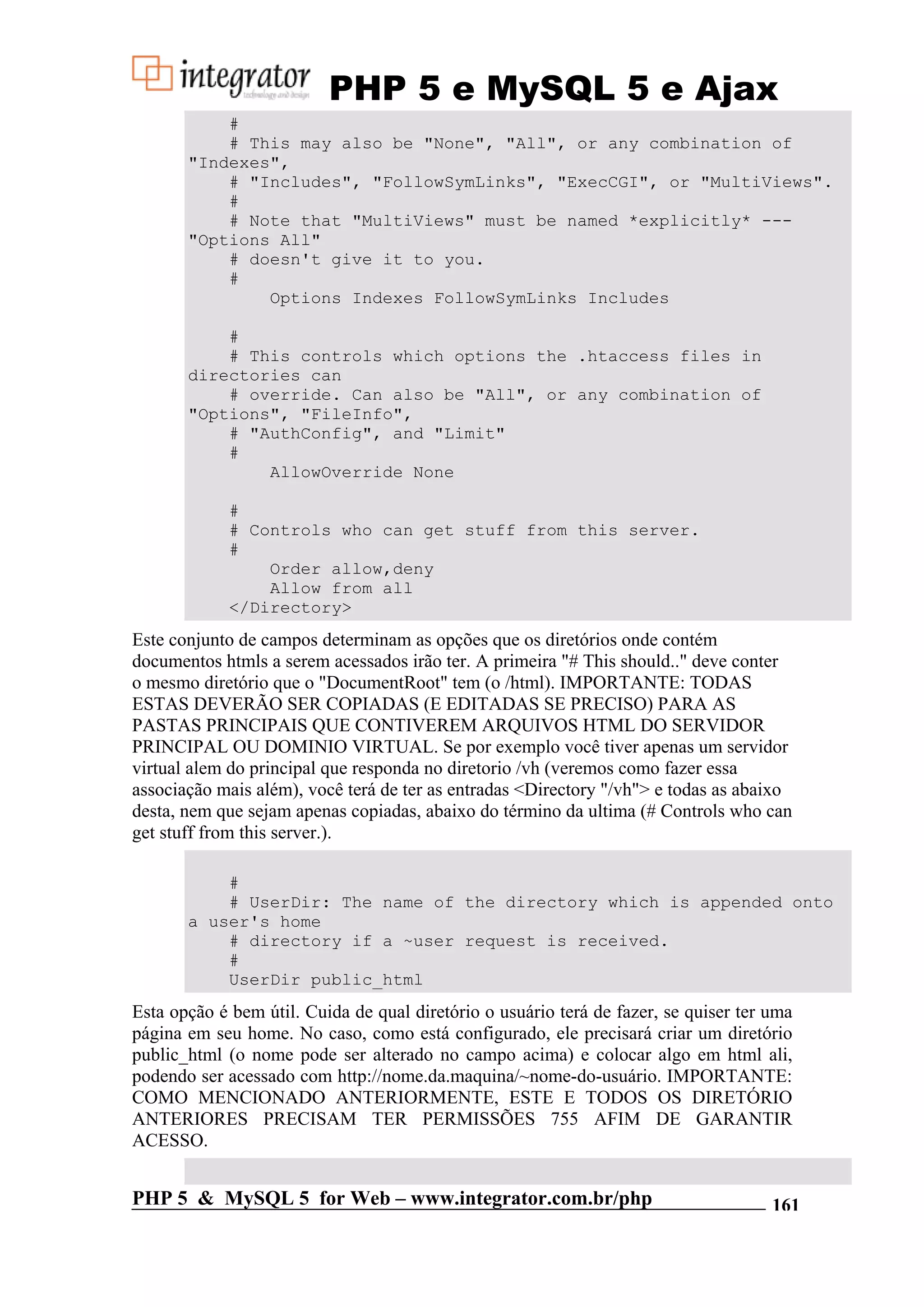 PHP 5 e MySQL 5 e Ajax # # This may also be "None", "All", or any combination of "Indexes", # "Includes", "FollowSymLinks", "ExecCGI", or "MultiViews". # # Note that "MultiViews" must be named *explicitly* --- "Options All" # doesn't give it to you. # Options Indexes FollowSymLinks Includes # # This controls which options the .htaccess files in directories can # override. Can also be "All", or any combination of "Options", "FileInfo", # "AuthConfig", and "Limit" # AllowOverride None # # Controls who can get stuff from this server. # Order allow,deny Allow from all </Directory> Este conjunto de campos determinam as opções que os diretórios onde contém documentos htmls a serem acessados irão ter. A primeira "# This should.." deve conter o mesmo diretório que o "DocumentRoot" tem (o /html). IMPORTANTE: TODAS ESTAS DEVERÃO SER COPIADAS (E EDITADAS SE PRECISO) PARA AS PASTAS PRINCIPAIS QUE CONTIVEREM ARQUIVOS HTML DO SERVIDOR PRINCIPAL OU DOMINIO VIRTUAL. Se por exemplo você tiver apenas um servidor virtual alem do principal que responda no diretorio /vh (veremos como fazer essa associação mais além), você terá de ter as entradas <Directory "/vh"> e todas as abaixo desta, nem que sejam apenas copiadas, abaixo do término da ultima (# Controls who can get stuff from this server.). # # UserDir: The name of the directory which is appended onto a user's home # directory if a ~user request is received. # UserDir public_html Esta opção é bem útil. Cuida de qual diretório o usuário terá de fazer, se quiser ter uma página em seu home. No caso, como está configurado, ele precisará criar um diretório public_html (o nome pode ser alterado no campo acima) e colocar algo em html ali, podendo ser acessado com http://nome.da.maquina/~nome-do-usuário. IMPORTANTE: COMO MENCIONADO ANTERIORMENTE, ESTE E TODOS OS DIRETÓRIO ANTERIORES PRECISAM TER PERMISSÕES 755 AFIM DE GARANTIR ACESSO. PHP 5 & MySQL 5 for Web – www.integrator.com.br/php 161 