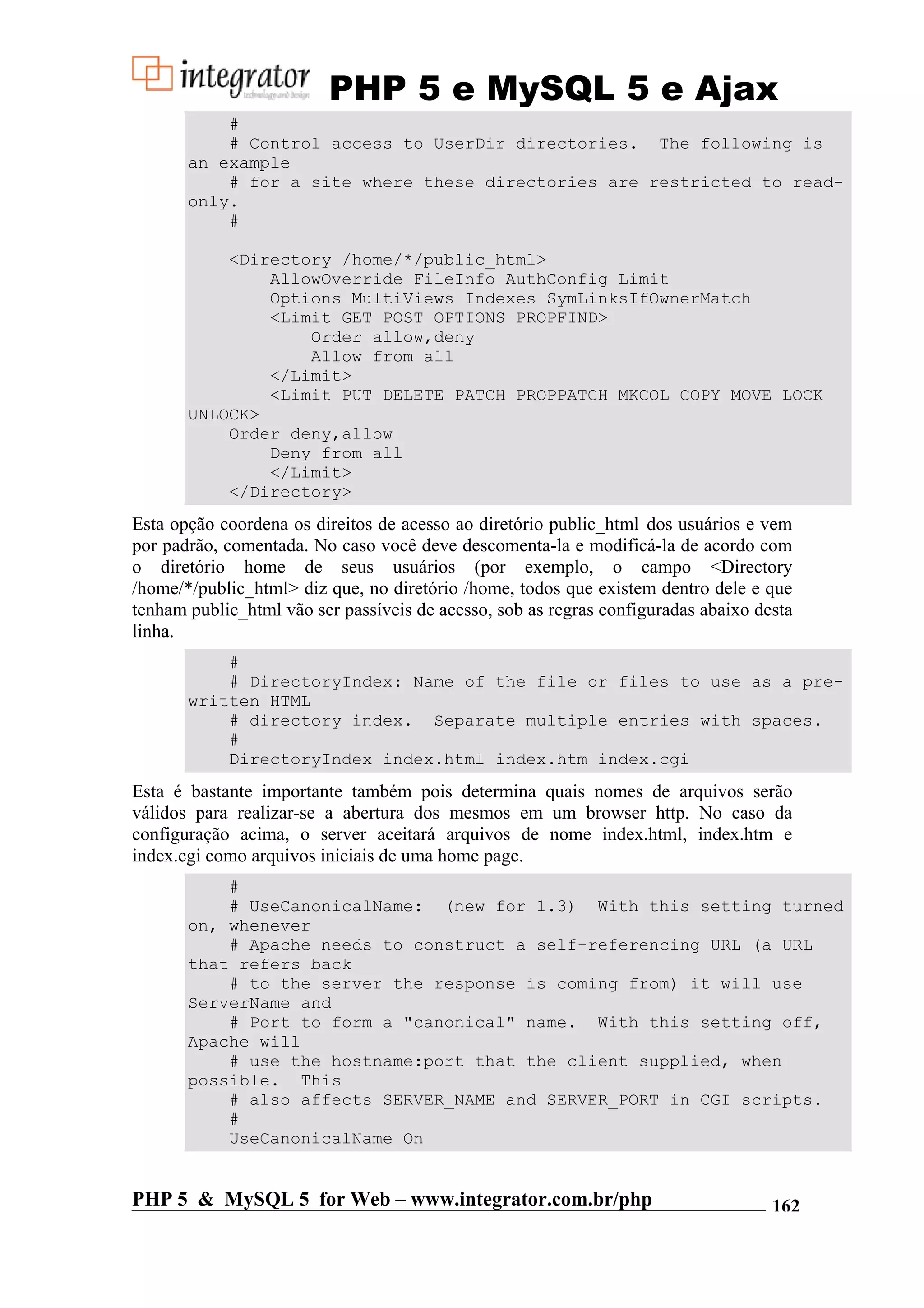 PHP 5 e MySQL 5 e Ajax # # Control access to UserDir directories. The following is an example # for a site where these directories are restricted to read- only. # <Directory /home/*/public_html> AllowOverride FileInfo AuthConfig Limit Options MultiViews Indexes SymLinksIfOwnerMatch <Limit GET POST OPTIONS PROPFIND> Order allow,deny Allow from all </Limit> <Limit PUT DELETE PATCH PROPPATCH MKCOL COPY MOVE LOCK UNLOCK> Order deny,allow Deny from all </Limit> </Directory> Esta opção coordena os direitos de acesso ao diretório public_html dos usuários e vem por padrão, comentada. No caso você deve descomenta-la e modificá-la de acordo com o diretório home de seus usuários (por exemplo, o campo <Directory /home/*/public_html> diz que, no diretório /home, todos que existem dentro dele e que tenham public_html vão ser passíveis de acesso, sob as regras configuradas abaixo desta linha. # # DirectoryIndex: Name of the file or files to use as a pre- written HTML # directory index. Separate multiple entries with spaces. # DirectoryIndex index.html index.htm index.cgi Esta é bastante importante também pois determina quais nomes de arquivos serão válidos para realizar-se a abertura dos mesmos em um browser http. No caso da configuração acima, o server aceitará arquivos de nome index.html, index.htm e index.cgi como arquivos iniciais de uma home page. # # UseCanonicalName: (new for 1.3) With this setting turned on, whenever # Apache needs to construct a self-referencing URL (a URL that refers back # to the server the response is coming from) it will use ServerName and # Port to form a "canonical" name. With this setting off, Apache will # use the hostname:port that the client supplied, when possible. This # also affects SERVER_NAME and SERVER_PORT in CGI scripts. # UseCanonicalName On PHP 5 & MySQL 5 for Web – www.integrator.com.br/php 162 