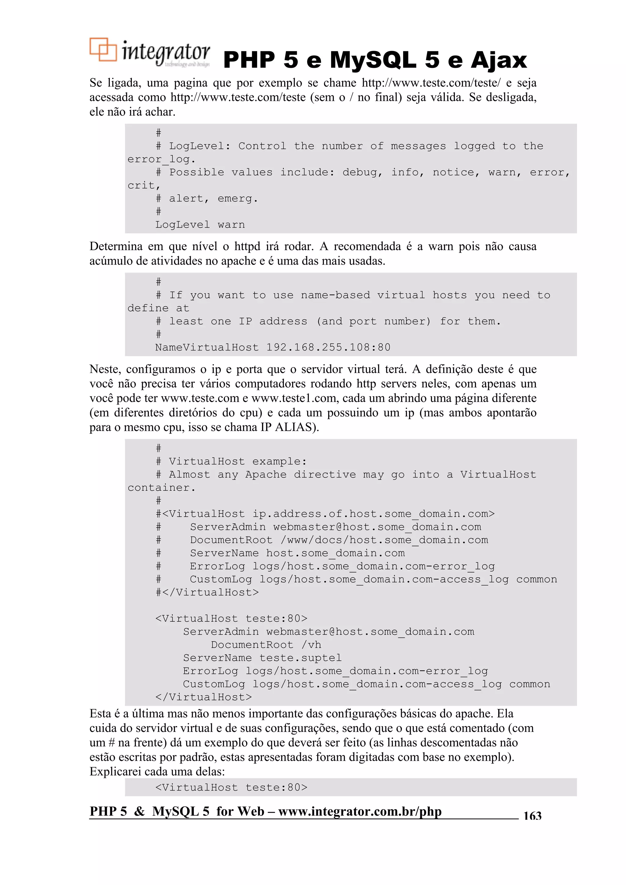 PHP 5 e MySQL 5 e Ajax Se ligada, uma pagina que por exemplo se chame http://www.teste.com/teste/ e seja acessada como http://www.teste.com/teste (sem o / no final) seja válida. Se desligada, ele não irá achar. # # LogLevel: Control the number of messages logged to the error_log. # Possible values include: debug, info, notice, warn, error, crit, # alert, emerg. # LogLevel warn Determina em que nível o httpd irá rodar. A recomendada é a warn pois não causa acúmulo de atividades no apache e é uma das mais usadas. # # If you want to use name-based virtual hosts you need to define at # least one IP address (and port number) for them. # NameVirtualHost 192.168.255.108:80 Neste, configuramos o ip e porta que o servidor virtual terá. A definição deste é que você não precisa ter vários computadores rodando http servers neles, com apenas um você pode ter www.teste.com e www.teste1.com, cada um abrindo uma página diferente (em diferentes diretórios do cpu) e cada um possuindo um ip (mas ambos apontarão para o mesmo cpu, isso se chama IP ALIAS). # # VirtualHost example: # Almost any Apache directive may go into a VirtualHost container. # #<VirtualHost ip.address.of.host.some_domain.com> # ServerAdmin webmaster@host.some_domain.com # DocumentRoot /www/docs/host.some_domain.com # ServerName host.some_domain.com # ErrorLog logs/host.some_domain.com-error_log # CustomLog logs/host.some_domain.com-access_log common #</VirtualHost> <VirtualHost teste:80> ServerAdmin webmaster@host.some_domain.com DocumentRoot /vh ServerName teste.suptel ErrorLog logs/host.some_domain.com-error_log CustomLog logs/host.some_domain.com-access_log common </VirtualHost> Esta é a última mas não menos importante das configurações básicas do apache. Ela cuida do servidor virtual e de suas configurações, sendo que o que está comentado (com um # na frente) dá um exemplo do que deverá ser feito (as linhas descomentadas não estão escritas por padrão, estas apresentadas foram digitadas com base no exemplo). Explicarei cada uma delas: <VirtualHost teste:80> PHP 5 & MySQL 5 for Web – www.integrator.com.br/php 163 