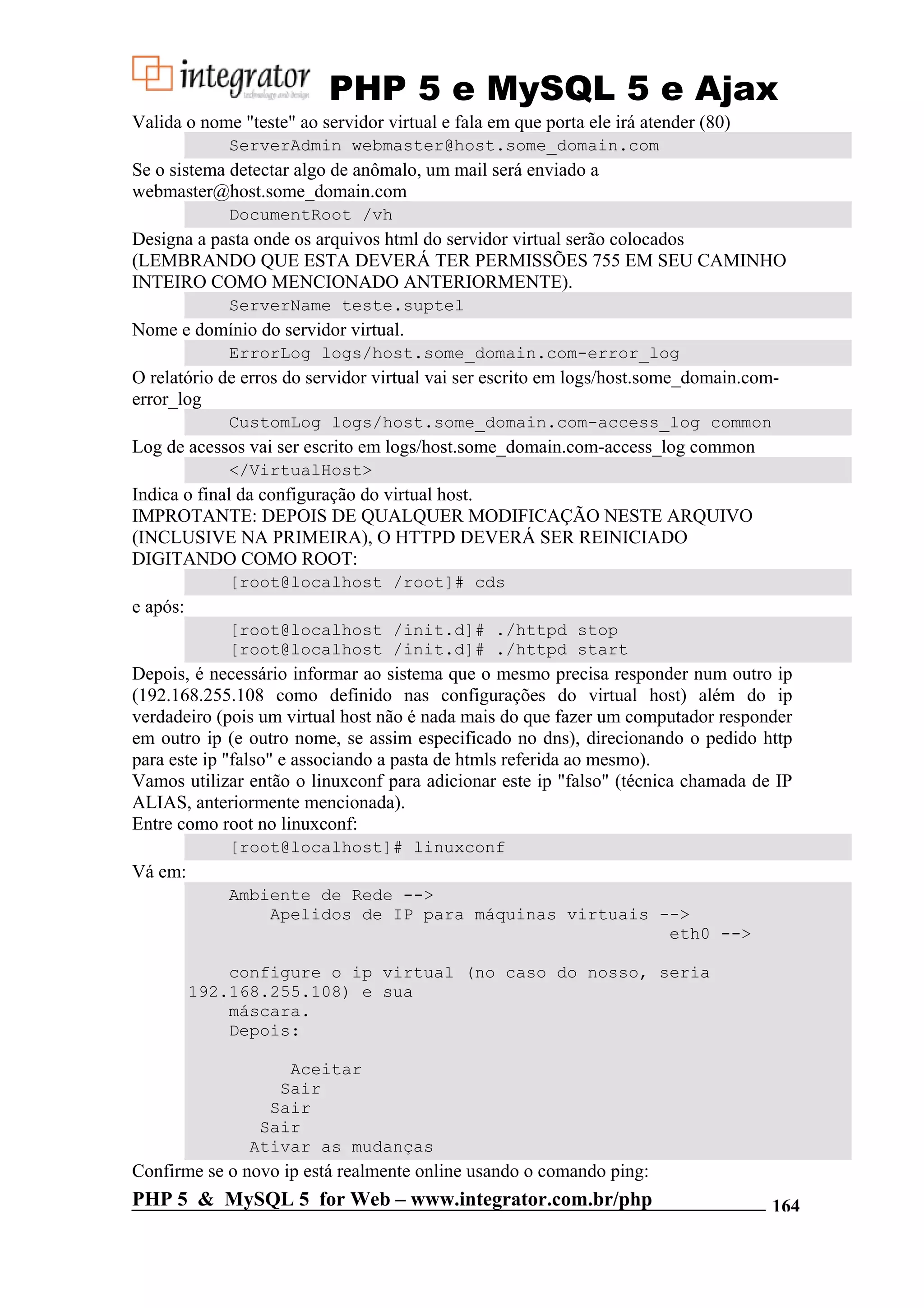 PHP 5 e MySQL 5 e Ajax Valida o nome "teste" ao servidor virtual e fala em que porta ele irá atender (80) ServerAdmin webmaster@host.some_domain.com Se o sistema detectar algo de anômalo, um mail será enviado a webmaster@host.some_domain.com DocumentRoot /vh Designa a pasta onde os arquivos html do servidor virtual serão colocados (LEMBRANDO QUE ESTA DEVERÁ TER PERMISSÕES 755 EM SEU CAMINHO INTEIRO COMO MENCIONADO ANTERIORMENTE). ServerName teste.suptel Nome e domínio do servidor virtual. ErrorLog logs/host.some_domain.com-error_log O relatório de erros do servidor virtual vai ser escrito em logs/host.some_domain.com- error_log CustomLog logs/host.some_domain.com-access_log common Log de acessos vai ser escrito em logs/host.some_domain.com-access_log common </VirtualHost> Indica o final da configuração do virtual host. IMPROTANTE: DEPOIS DE QUALQUER MODIFICAÇÃO NESTE ARQUIVO (INCLUSIVE NA PRIMEIRA), O HTTPD DEVERÁ SER REINICIADO DIGITANDO COMO ROOT: [root@localhost /root]# cds e após: [root@localhost /init.d]# ./httpd stop [root@localhost /init.d]# ./httpd start Depois, é necessário informar ao sistema que o mesmo precisa responder num outro ip (192.168.255.108 como definido nas configurações do virtual host) além do ip verdadeiro (pois um virtual host não é nada mais do que fazer um computador responder em outro ip (e outro nome, se assim especificado no dns), direcionando o pedido http para este ip "falso" e associando a pasta de htmls referida ao mesmo). Vamos utilizar então o linuxconf para adicionar este ip "falso" (técnica chamada de IP ALIAS, anteriormente mencionada). Entre como root no linuxconf: [root@localhost]# linuxconf Vá em: Ambiente de Rede --> Apelidos de IP para máquinas virtuais --> eth0 --> configure o ip virtual (no caso do nosso, seria 192.168.255.108) e sua máscara. Depois: Aceitar Sair Sair Sair Ativar as mudanças Confirme se o novo ip está realmente online usando o comando ping: PHP 5 & MySQL 5 for Web – www.integrator.com.br/php 164 