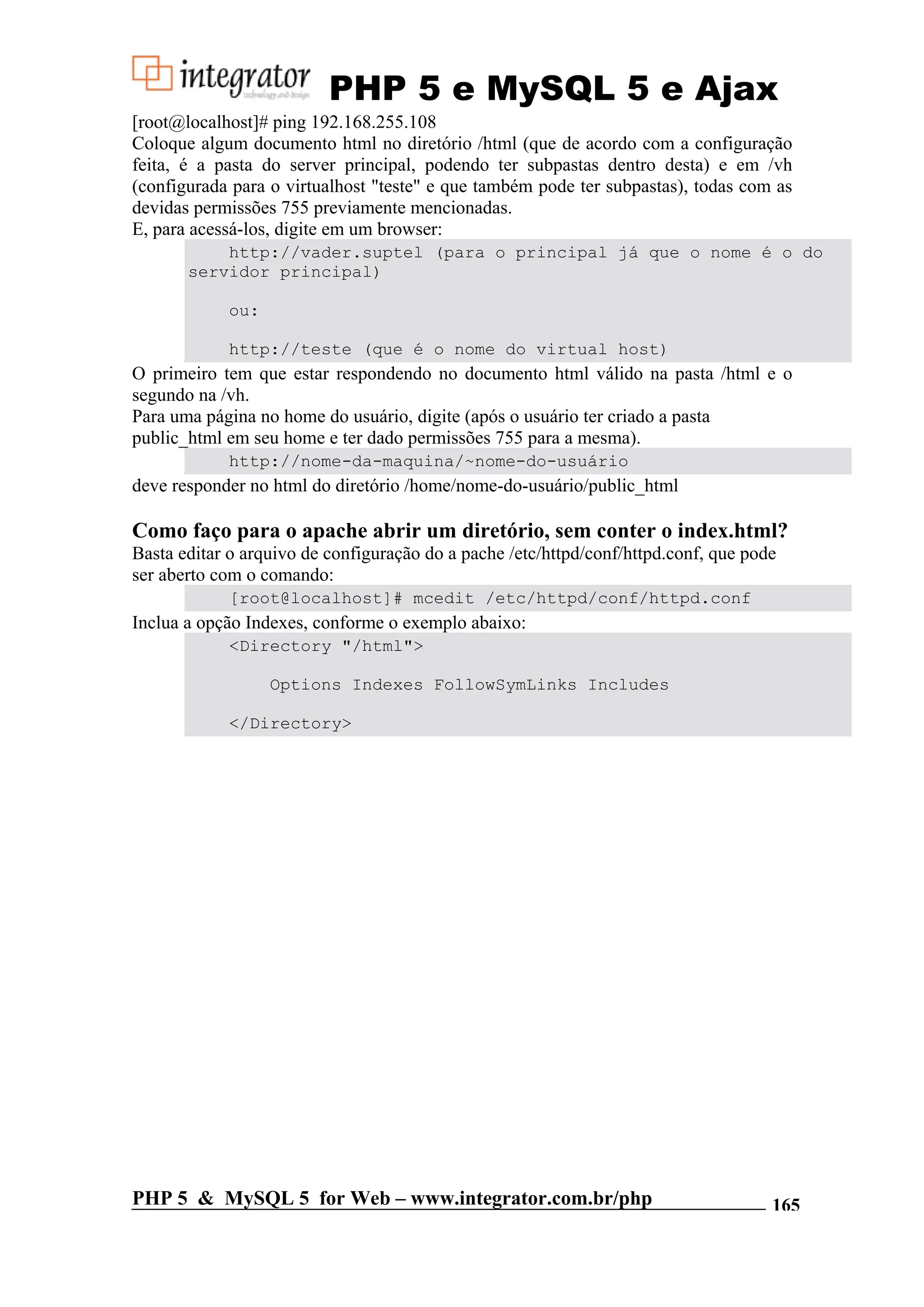 PHP 5 e MySQL 5 e Ajax [root@localhost]# ping 192.168.255.108 Coloque algum documento html no diretório /html (que de acordo com a configuração feita, é a pasta do server principal, podendo ter subpastas dentro desta) e em /vh (configurada para o virtualhost "teste" e que também pode ter subpastas), todas com as devidas permissões 755 previamente mencionadas. E, para acessá-los, digite em um browser: http://vader.suptel (para o principal já que o nome é o do servidor principal) ou: http://teste (que é o nome do virtual host) O primeiro tem que estar respondendo no documento html válido na pasta /html e o segundo na /vh. Para uma página no home do usuário, digite (após o usuário ter criado a pasta public_html em seu home e ter dado permissões 755 para a mesma). http://nome-da-maquina/~nome-do-usuário deve responder no html do diretório /home/nome-do-usuário/public_html Como faço para o apache abrir um diretório, sem conter o index.html? Basta editar o arquivo de configuração do a pache /etc/httpd/conf/httpd.conf, que pode ser aberto com o comando: [root@localhost]# mcedit /etc/httpd/conf/httpd.conf Inclua a opção Indexes, conforme o exemplo abaixo: <Directory "/html"> Options Indexes FollowSymLinks Includes </Directory> PHP 5 & MySQL 5 for Web – www.integrator.com.br/php 165 