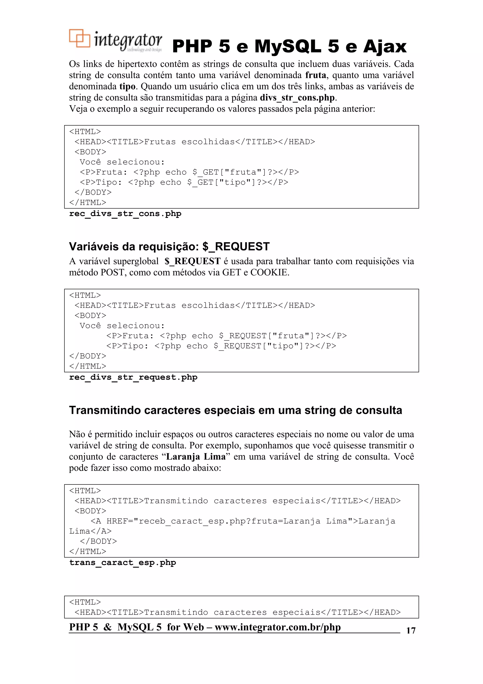 PHP 5 e MySQL 5 e Ajax Os links de hipertexto contêm as strings de consulta que incluem duas variáveis. Cada string de consulta contém tanto uma variável denominada fruta, quanto uma variável denominada tipo. Quando um usuário clica em um dos três links, ambas as variáveis de string de consulta são transmitidas para a página divs_str_cons.php. Veja o exemplo a seguir recuperando os valores passados pela página anterior: <HTML> <HEAD><TITLE>Frutas escolhidas</TITLE></HEAD> <BODY> Você selecionou: <P>Fruta: <?php echo $_GET["fruta"]?></P> <P>Tipo: <?php echo $_GET["tipo"]?></P> </BODY> </HTML> rec_divs_str_cons.php Variáveis da requisição: $_REQUEST A variável superglobal $_REQUEST é usada para trabalhar tanto com requisições via método POST, como com métodos via GET e COOKIE. <HTML> <HEAD><TITLE>Frutas escolhidas</TITLE></HEAD> <BODY> Você selecionou: <P>Fruta: <?php echo $_REQUEST["fruta"]?></P> <P>Tipo: <?php echo $_REQUEST["tipo"]?></P> </BODY> </HTML> rec_divs_str_request.php Transmitindo caracteres especiais em uma string de consulta Não é permitido incluir espaços ou outros caracteres especiais no nome ou valor de uma variável de string de consulta. Por exemplo, suponhamos que você quisesse transmitir o conjunto de caracteres “Laranja Lima” em uma variável de string de consulta. Você pode fazer isso como mostrado abaixo: <HTML> <HEAD><TITLE>Transmitindo caracteres especiais</TITLE></HEAD> <BODY> <A HREF="receb_caract_esp.php?fruta=Laranja Lima">Laranja Lima</A> </BODY> </HTML> trans_caract_esp.php <HTML> <HEAD><TITLE>Transmitindo caracteres especiais</TITLE></HEAD> PHP 5 & MySQL 5 for Web – www.integrator.com.br/php 17 