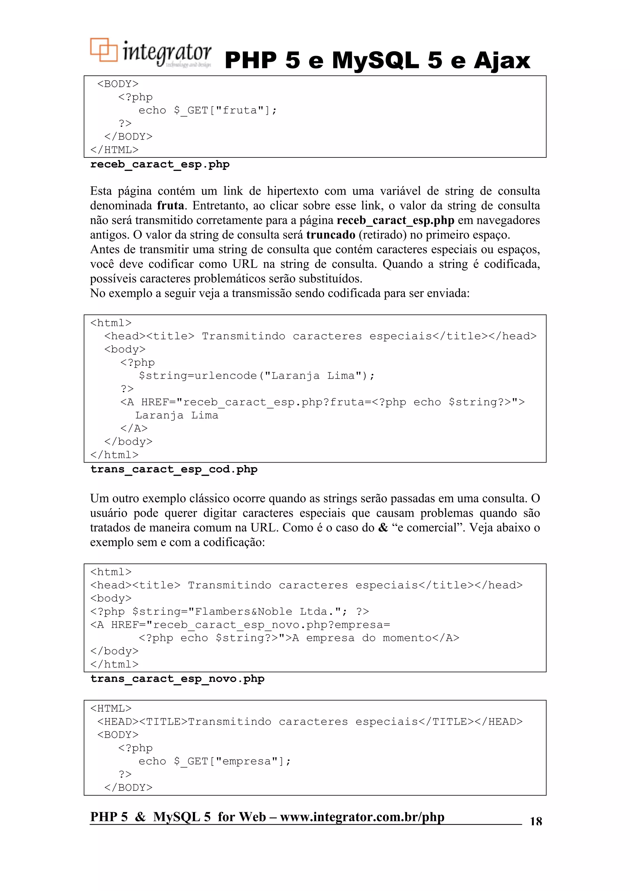 PHP 5 e MySQL 5 e Ajax <BODY> <?php echo $_GET["fruta"]; ?> </BODY> </HTML> receb_caract_esp.php Esta página contém um link de hipertexto com uma variável de string de consulta denominada fruta. Entretanto, ao clicar sobre esse link, o valor da string de consulta não será transmitido corretamente para a página receb_caract_esp.php em navegadores antigos. O valor da string de consulta será truncado (retirado) no primeiro espaço. Antes de transmitir uma string de consulta que contém caracteres especiais ou espaços, você deve codificar como URL na string de consulta. Quando a string é codificada, possíveis caracteres problemáticos serão substituídos. No exemplo a seguir veja a transmissão sendo codificada para ser enviada: <html> <head><title> Transmitindo caracteres especiais</title></head> <body> <?php $string=urlencode("Laranja Lima"); ?> <A HREF="receb_caract_esp.php?fruta=<?php echo $string?>"> Laranja Lima </A> </body> </html> trans_caract_esp_cod.php Um outro exemplo clássico ocorre quando as strings serão passadas em uma consulta. O usuário pode querer digitar caracteres especiais que causam problemas quando são tratados de maneira comum na URL. Como é o caso do & “e comercial”. Veja abaixo o exemplo sem e com a codificação: <html> <head><title> Transmitindo caracteres especiais</title></head> <body> <?php $string="Flambers&Noble Ltda."; ?> <A HREF="receb_caract_esp_novo.php?empresa= <?php echo $string?>">A empresa do momento</A> </body> </html> trans_caract_esp_novo.php <HTML> <HEAD><TITLE>Transmitindo caracteres especiais</TITLE></HEAD> <BODY> <?php echo $_GET["empresa"]; ?> </BODY> PHP 5 & MySQL 5 for Web – www.integrator.com.br/php 18 