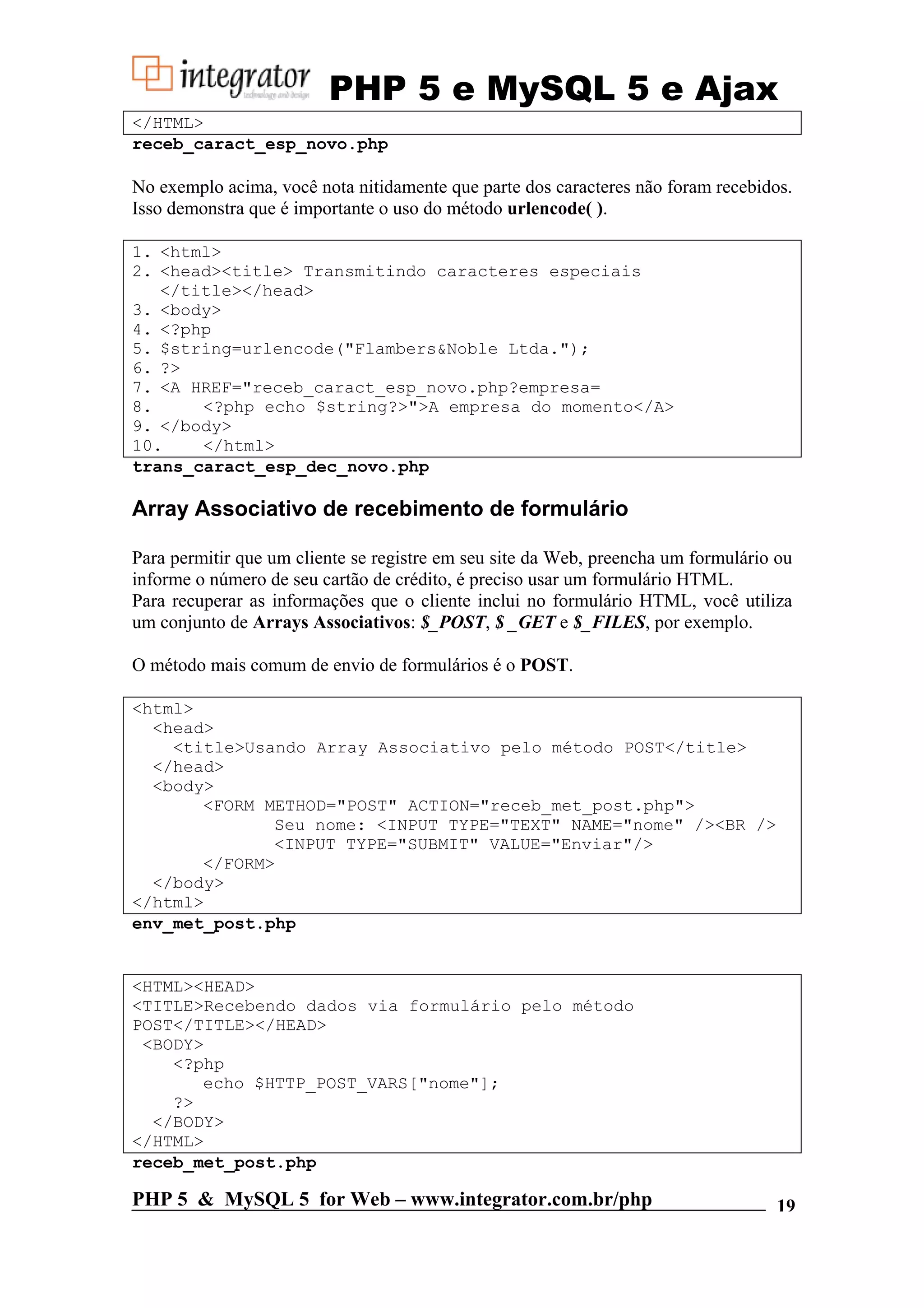 PHP 5 e MySQL 5 e Ajax </HTML> receb_caract_esp_novo.php No exemplo acima, você nota nitidamente que parte dos caracteres não foram recebidos. Isso demonstra que é importante o uso do método urlencode( ). 1. <html> 2. <head><title> Transmitindo caracteres especiais </title></head> 3. <body> 4. <?php 5. $string=urlencode("Flambers&Noble Ltda."); 6. ?> 7. <A HREF="receb_caract_esp_novo.php?empresa= 8. <?php echo $string?>">A empresa do momento</A> 9. </body> 10. </html> trans_caract_esp_dec_novo.php Array Associativo de recebimento de formulário Para permitir que um cliente se registre em seu site da Web, preencha um formulário ou informe o número de seu cartão de crédito, é preciso usar um formulário HTML. Para recuperar as informações que o cliente inclui no formulário HTML, você utiliza um conjunto de Arrays Associativos: $_POST, $ _GET e $_FILES, por exemplo. O método mais comum de envio de formulários é o POST. <html> <head> <title>Usando Array Associativo pelo método POST</title> </head> <body> <FORM METHOD="POST" ACTION="receb_met_post.php"> Seu nome: <INPUT TYPE="TEXT" NAME="nome" /><BR /> <INPUT TYPE="SUBMIT" VALUE="Enviar"/> </FORM> </body> </html> env_met_post.php <HTML><HEAD> <TITLE>Recebendo dados via formulário pelo método POST</TITLE></HEAD> <BODY> <?php echo $HTTP_POST_VARS["nome"]; ?> </BODY> </HTML> receb_met_post.php PHP 5 & MySQL 5 for Web – www.integrator.com.br/php 19 