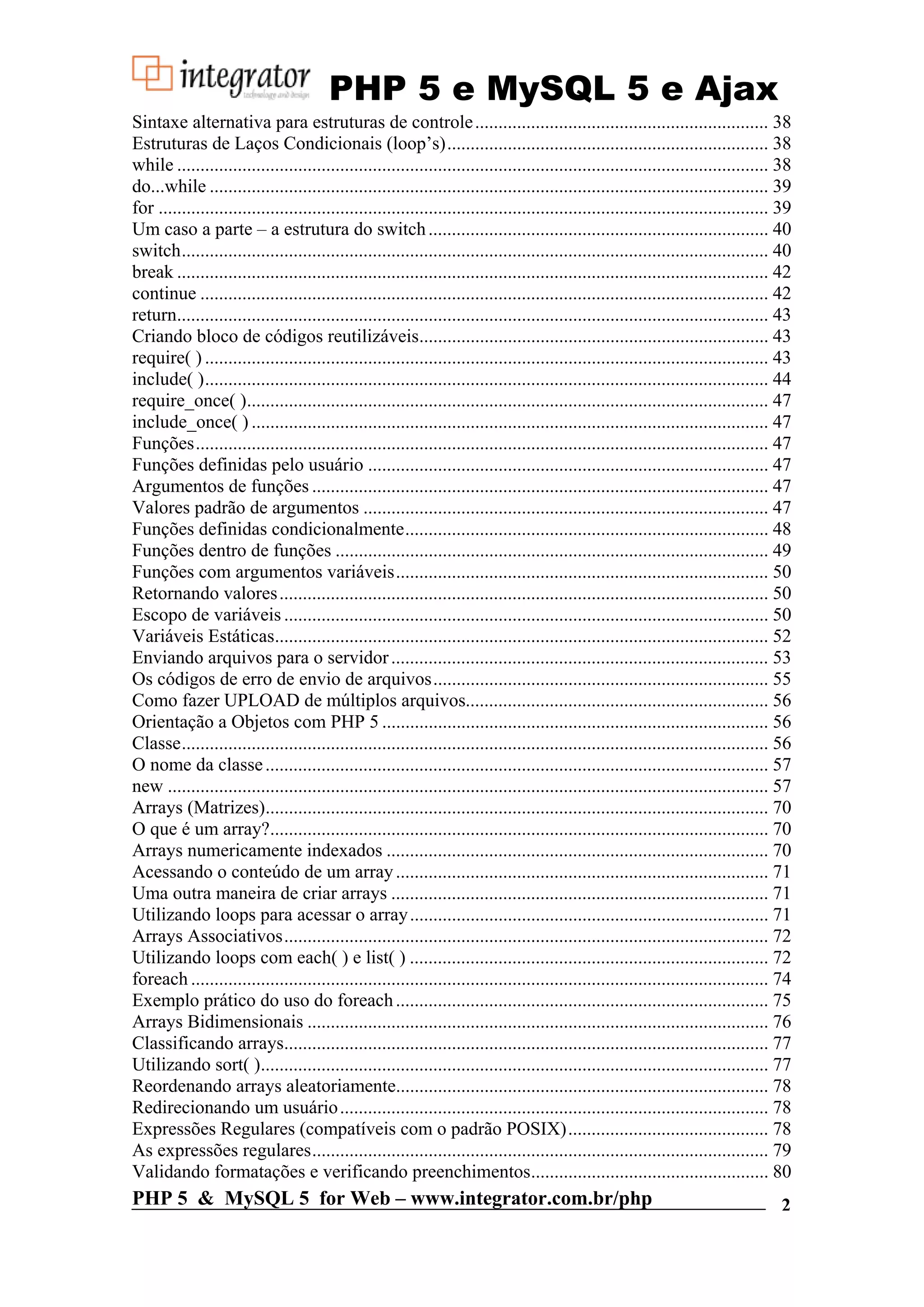 PHP 5 e MySQL 5 e Ajax Sintaxe alternativa para estruturas de controle ............................................................... 38 Estruturas de Laços Condicionais (loop’s)..................................................................... 38 while ............................................................................................................................... 38 do...while ........................................................................................................................ 39 for ................................................................................................................................... 39 Um caso a parte – a estrutura do switch ......................................................................... 40 switch.............................................................................................................................. 40 break ............................................................................................................................... 42 continue .......................................................................................................................... 42 return............................................................................................................................... 43 Criando bloco de códigos reutilizáveis........................................................................... 43 require( ) ......................................................................................................................... 43 include( )......................................................................................................................... 44 require_once( )................................................................................................................ 47 include_once( ) ............................................................................................................... 47 Funções........................................................................................................................... 47 Funções definidas pelo usuário ...................................................................................... 47 Argumentos de funções .................................................................................................. 47 Valores padrão de argumentos ....................................................................................... 47 Funções definidas condicionalmente.............................................................................. 48 Funções dentro de funções ............................................................................................. 49 Funções com argumentos variáveis................................................................................ 50 Retornando valores ......................................................................................................... 50 Escopo de variáveis ........................................................................................................ 50 Variáveis Estáticas.......................................................................................................... 52 Enviando arquivos para o servidor ................................................................................. 53 Os códigos de erro de envio de arquivos........................................................................ 55 Como fazer UPLOAD de múltiplos arquivos................................................................. 56 Orientação a Objetos com PHP 5 ................................................................................... 56 Classe.............................................................................................................................. 56 O nome da classe ............................................................................................................ 57 new ................................................................................................................................. 57 Arrays (Matrizes)............................................................................................................ 70 O que é um array?........................................................................................................... 70 Arrays numericamente indexados .................................................................................. 70 Acessando o conteúdo de um array ................................................................................ 71 Uma outra maneira de criar arrays ................................................................................. 71 Utilizando loops para acessar o array ............................................................................. 71 Arrays Associativos........................................................................................................ 72 Utilizando loops com each( ) e list( ) ............................................................................. 72 foreach ............................................................................................................................ 74 Exemplo prático do uso do foreach ................................................................................ 75 Arrays Bidimensionais ................................................................................................... 76 Classificando arrays........................................................................................................ 77 Utilizando sort( )............................................................................................................. 77 Reordenando arrays aleatoriamente................................................................................ 78 Redirecionando um usuário ............................................................................................ 78 Expressões Regulares (compatíveis com o padrão POSIX)........................................... 78 As expressões regulares.................................................................................................. 79 Validando formatações e verificando preenchimentos................................................... 80 PHP 5 & MySQL 5 for Web – www.integrator.com.br/php 2 