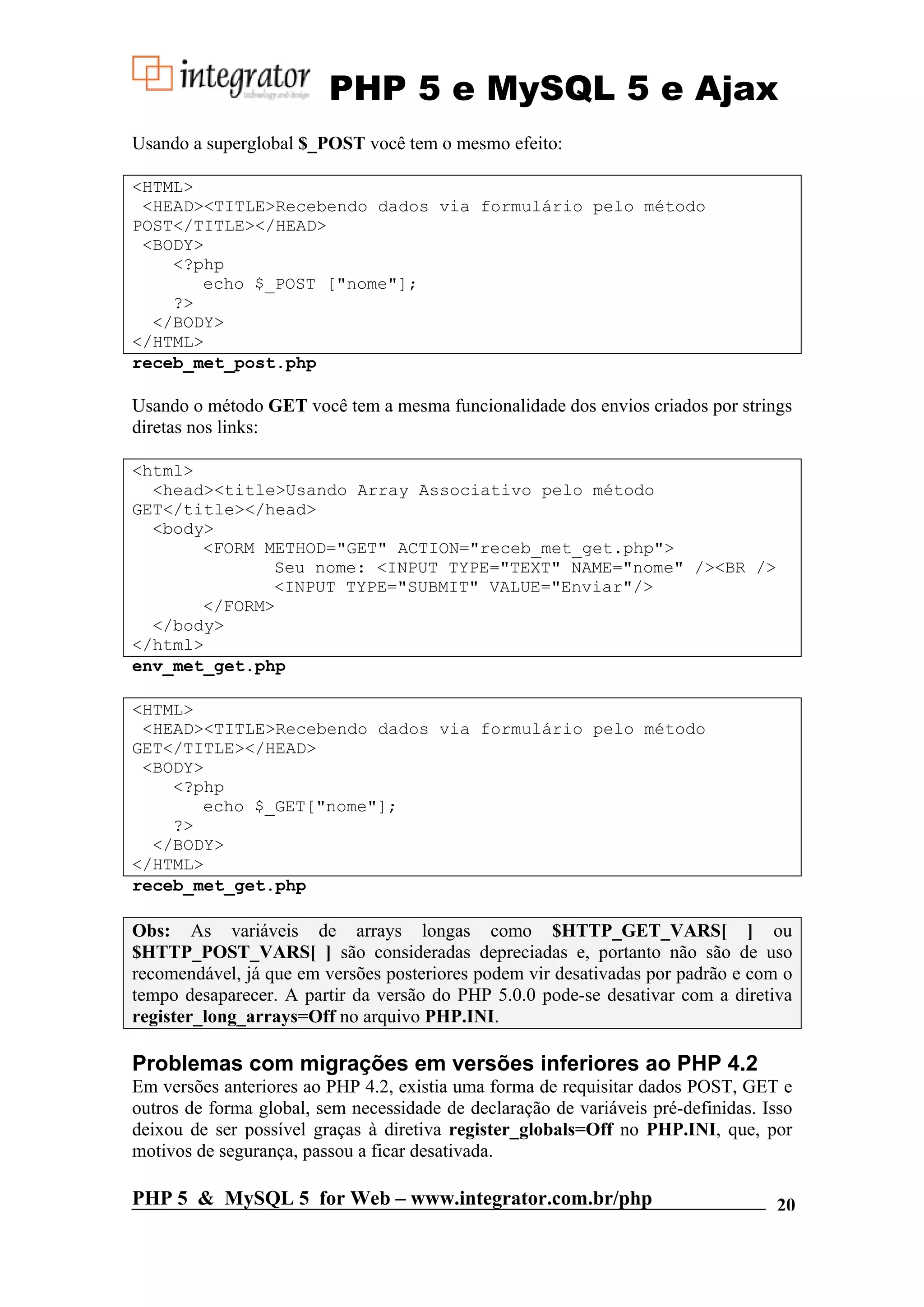 PHP 5 e MySQL 5 e Ajax Usando a superglobal $_POST você tem o mesmo efeito: <HTML> <HEAD><TITLE>Recebendo dados via formulário pelo método POST</TITLE></HEAD> <BODY> <?php echo $_POST ["nome"]; ?> </BODY> </HTML> receb_met_post.php Usando o método GET você tem a mesma funcionalidade dos envios criados por strings diretas nos links: <html> <head><title>Usando Array Associativo pelo método GET</title></head> <body> <FORM METHOD="GET" ACTION="receb_met_get.php"> Seu nome: <INPUT TYPE="TEXT" NAME="nome" /><BR /> <INPUT TYPE="SUBMIT" VALUE="Enviar"/> </FORM> </body> </html> env_met_get.php <HTML> <HEAD><TITLE>Recebendo dados via formulário pelo método GET</TITLE></HEAD> <BODY> <?php echo $_GET["nome"]; ?> </BODY> </HTML> receb_met_get.php Obs: As variáveis de arrays longas como $HTTP_GET_VARS[ ] ou $HTTP_POST_VARS[ ] são consideradas depreciadas e, portanto não são de uso recomendável, já que em versões posteriores podem vir desativadas por padrão e com o tempo desaparecer. A partir da versão do PHP 5.0.0 pode-se desativar com a diretiva register_long_arrays=Off no arquivo PHP.INI. Problemas com migrações em versões inferiores ao PHP 4.2 Em versões anteriores ao PHP 4.2, existia uma forma de requisitar dados POST, GET e outros de forma global, sem necessidade de declaração de variáveis pré-definidas. Isso deixou de ser possível graças à diretiva register_globals=Off no PHP.INI, que, por motivos de segurança, passou a ficar desativada. PHP 5 & MySQL 5 for Web – www.integrator.com.br/php 20 