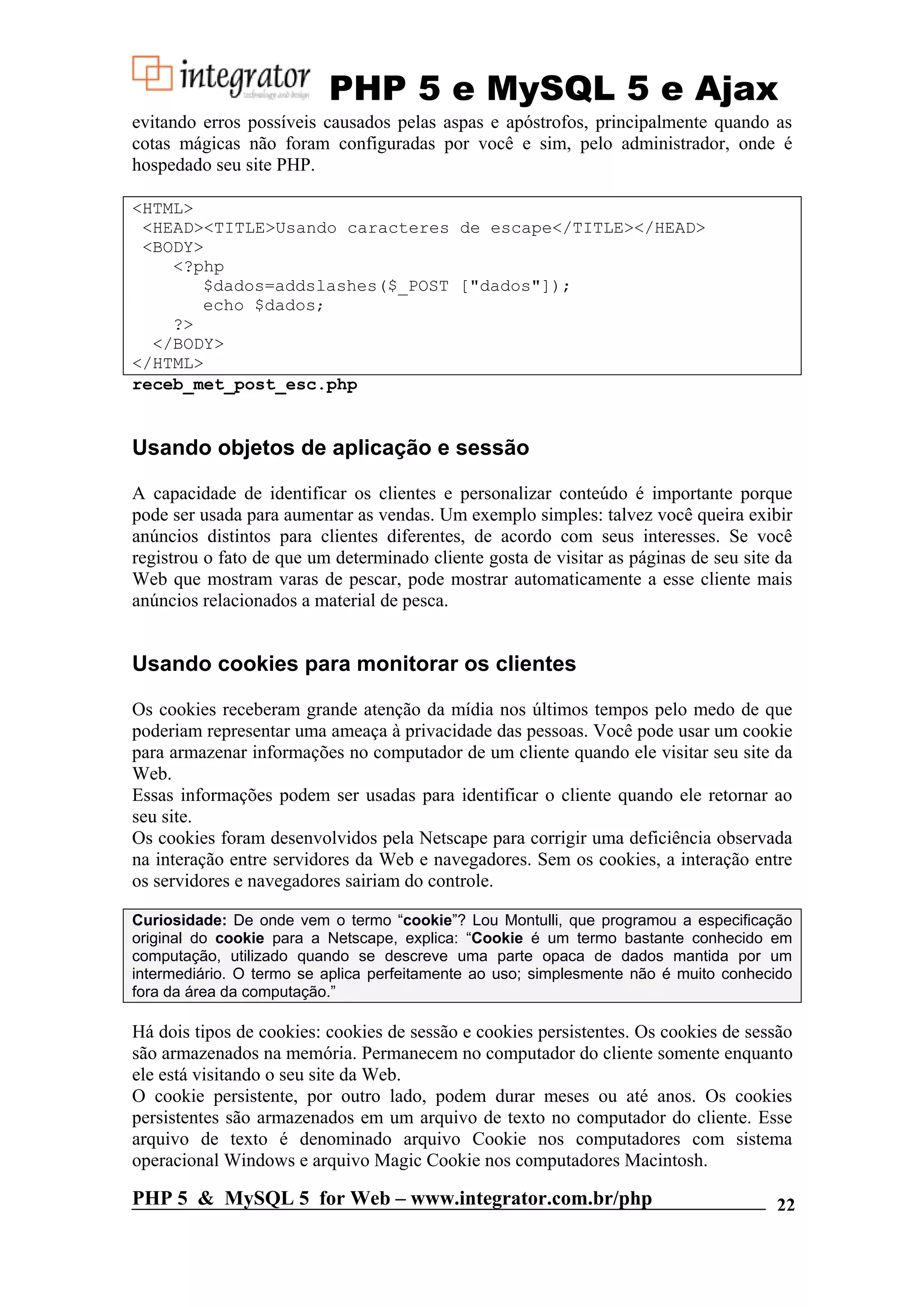 PHP 5 e MySQL 5 e Ajax evitando erros possíveis causados pelas aspas e apóstrofos, principalmente quando as cotas mágicas não foram configuradas por você e sim, pelo administrador, onde é hospedado seu site PHP. <HTML> <HEAD><TITLE>Usando caracteres de escape</TITLE></HEAD> <BODY> <?php $dados=addslashes($_POST ["dados"]); echo $dados; ?> </BODY> </HTML> receb_met_post_esc.php Usando objetos de aplicação e sessão A capacidade de identificar os clientes e personalizar conteúdo é importante porque pode ser usada para aumentar as vendas. Um exemplo simples: talvez você queira exibir anúncios distintos para clientes diferentes, de acordo com seus interesses. Se você registrou o fato de que um determinado cliente gosta de visitar as páginas de seu site da Web que mostram varas de pescar, pode mostrar automaticamente a esse cliente mais anúncios relacionados a material de pesca. Usando cookies para monitorar os clientes Os cookies receberam grande atenção da mídia nos últimos tempos pelo medo de que poderiam representar uma ameaça à privacidade das pessoas. Você pode usar um cookie para armazenar informações no computador de um cliente quando ele visitar seu site da Web. Essas informações podem ser usadas para identificar o cliente quando ele retornar ao seu site. Os cookies foram desenvolvidos pela Netscape para corrigir uma deficiência observada na interação entre servidores da Web e navegadores. Sem os cookies, a interação entre os servidores e navegadores sairiam do controle. Curiosidade: De onde vem o termo “cookie”? Lou Montulli, que programou a especificação original do cookie para a Netscape, explica: “Cookie é um termo bastante conhecido em computação, utilizado quando se descreve uma parte opaca de dados mantida por um intermediário. O termo se aplica perfeitamente ao uso; simplesmente não é muito conhecido fora da área da computação.” Há dois tipos de cookies: cookies de sessão e cookies persistentes. Os cookies de sessão são armazenados na memória. Permanecem no computador do cliente somente enquanto ele está visitando o seu site da Web. O cookie persistente, por outro lado, podem durar meses ou até anos. Os cookies persistentes são armazenados em um arquivo de texto no computador do cliente. Esse arquivo de texto é denominado arquivo Cookie nos computadores com sistema operacional Windows e arquivo Magic Cookie nos computadores Macintosh. PHP 5 & MySQL 5 for Web – www.integrator.com.br/php 22 