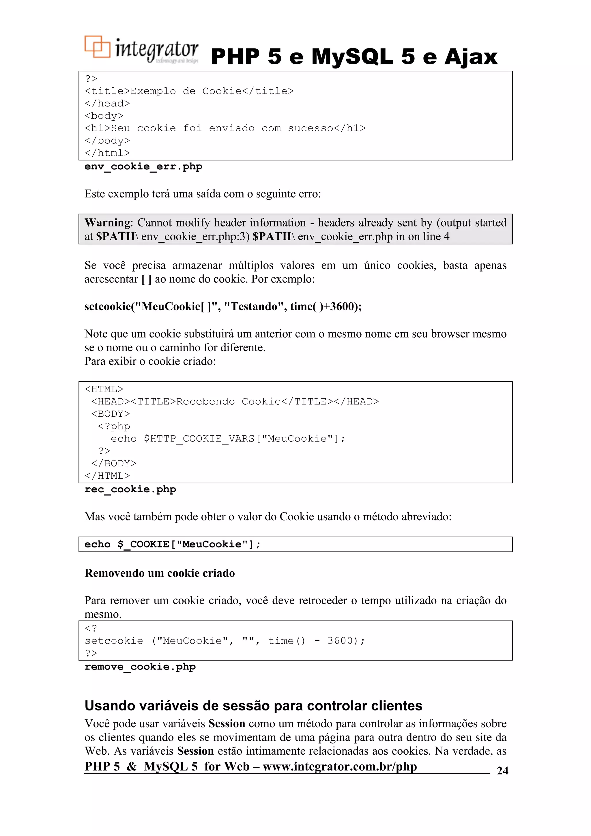 PHP 5 e MySQL 5 e Ajax ?> <title>Exemplo de Cookie</title> </head> <body> <h1>Seu cookie foi enviado com sucesso</h1> </body> </html> env_cookie_err.php Este exemplo terá uma saída com o seguinte erro: Warning: Cannot modify header information - headers already sent by (output started at $PATH env_cookie_err.php:3) $PATH env_cookie_err.php in on line 4 Se você precisa armazenar múltiplos valores em um único cookies, basta apenas acrescentar [ ] ao nome do cookie. Por exemplo: setcookie("MeuCookie[ ]", "Testando", time( )+3600); Note que um cookie substituirá um anterior com o mesmo nome em seu browser mesmo se o nome ou o caminho for diferente. Para exibir o cookie criado: <HTML> <HEAD><TITLE>Recebendo Cookie</TITLE></HEAD> <BODY> <?php echo $HTTP_COOKIE_VARS["MeuCookie"]; ?> </BODY> </HTML> rec_cookie.php Mas você também pode obter o valor do Cookie usando o método abreviado: echo $_COOKIE["MeuCookie"]; Removendo um cookie criado Para remover um cookie criado, você deve retroceder o tempo utilizado na criação do mesmo. <? setcookie ("MeuCookie", "", time() - 3600); ?> remove_cookie.php Usando variáveis de sessão para controlar clientes Você pode usar variáveis Session como um método para controlar as informações sobre os clientes quando eles se movimentam de uma página para outra dentro do seu site da Web. As variáveis Session estão intimamente relacionadas aos cookies. Na verdade, as PHP 5 & MySQL 5 for Web – www.integrator.com.br/php 24 