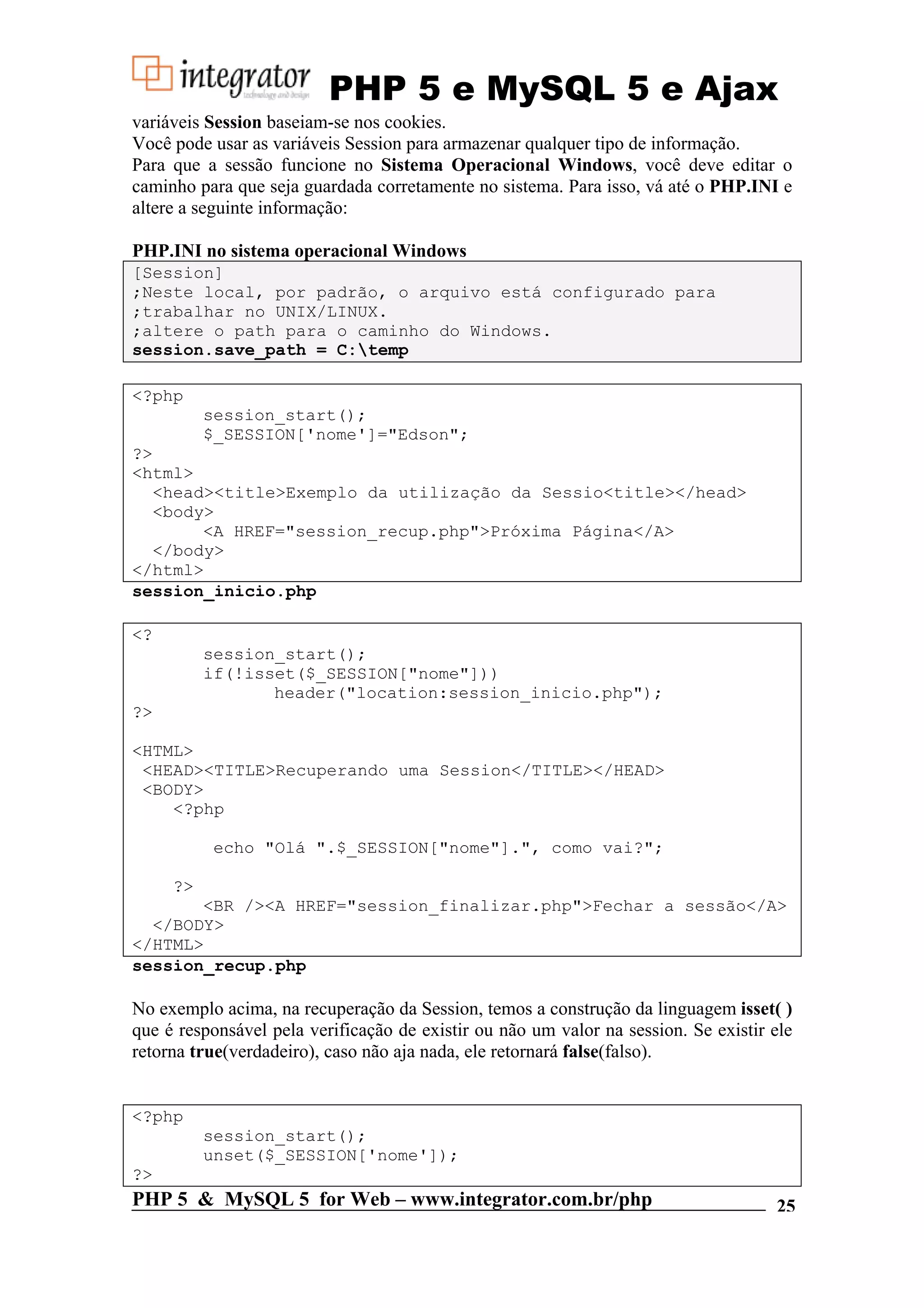PHP 5 e MySQL 5 e Ajax variáveis Session baseiam-se nos cookies. Você pode usar as variáveis Session para armazenar qualquer tipo de informação. Para que a sessão funcione no Sistema Operacional Windows, você deve editar o caminho para que seja guardada corretamente no sistema. Para isso, vá até o PHP.INI e altere a seguinte informação: PHP.INI no sistema operacional Windows [Session] ;Neste local, por padrão, o arquivo está configurado para ;trabalhar no UNIX/LINUX. ;altere o path para o caminho do Windows. session.save_path = C:temp <?php session_start(); $_SESSION['nome']="Edson"; ?> <html> <head><title>Exemplo da utilização da Sessio<title></head> <body> <A HREF="session_recup.php">Próxima Página</A> </body> </html> session_inicio.php <? session_start(); if(!isset($_SESSION["nome"])) header("location:session_inicio.php"); ?> <HTML> <HEAD><TITLE>Recuperando uma Session</TITLE></HEAD> <BODY> <?php echo "Olá ".$_SESSION["nome"].", como vai?"; ?> <BR /><A HREF="session_finalizar.php">Fechar a sessão</A> </BODY> </HTML> session_recup.php No exemplo acima, na recuperação da Session, temos a construção da linguagem isset( ) que é responsável pela verificação de existir ou não um valor na session. Se existir ele retorna true(verdadeiro), caso não aja nada, ele retornará false(falso). <?php session_start(); unset($_SESSION['nome']); ?> PHP 5 & MySQL 5 for Web – www.integrator.com.br/php 25 