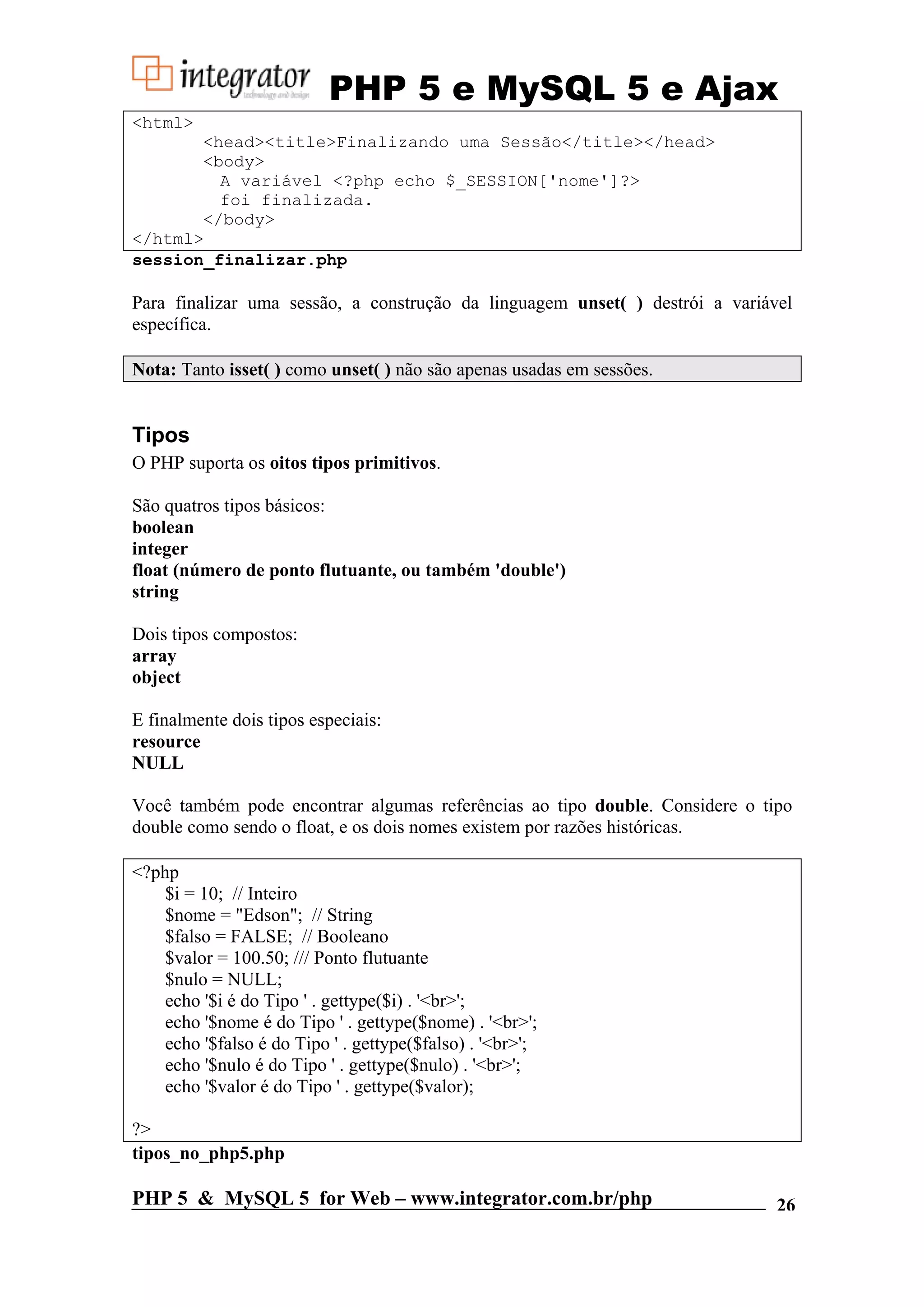 PHP 5 e MySQL 5 e Ajax <html> <head><title>Finalizando uma Sessão</title></head> <body> A variável <?php echo $_SESSION['nome']?> foi finalizada. </body> </html> session_finalizar.php Para finalizar uma sessão, a construção da linguagem unset( ) destrói a variável específica. Nota: Tanto isset( ) como unset( ) não são apenas usadas em sessões. Tipos O PHP suporta os oitos tipos primitivos. São quatros tipos básicos: boolean integer float (número de ponto flutuante, ou também 'double') string Dois tipos compostos: array object E finalmente dois tipos especiais: resource NULL Você também pode encontrar algumas referências ao tipo double. Considere o tipo double como sendo o float, e os dois nomes existem por razões históricas. <?php $i = 10; // Inteiro $nome = "Edson"; // String $falso = FALSE; // Booleano $valor = 100.50; /// Ponto flutuante $nulo = NULL; echo '$i é do Tipo ' . gettype($i) . '<br>'; echo '$nome é do Tipo ' . gettype($nome) . '<br>'; echo '$falso é do Tipo ' . gettype($falso) . '<br>'; echo '$nulo é do Tipo ' . gettype($nulo) . '<br>'; echo '$valor é do Tipo ' . gettype($valor); ?> tipos_no_php5.php PHP 5 & MySQL 5 for Web – www.integrator.com.br/php 26 