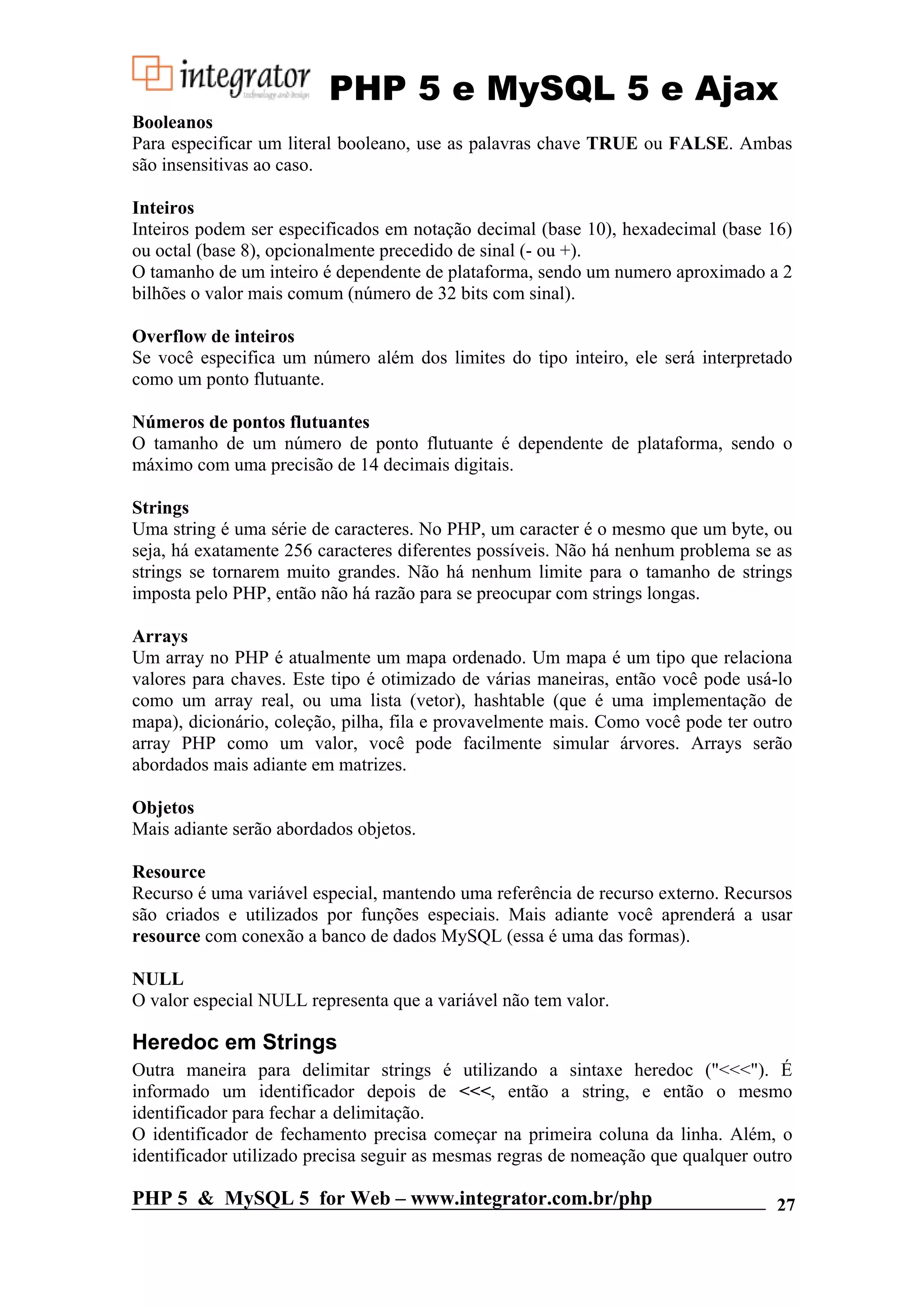 PHP 5 e MySQL 5 e Ajax Booleanos Para especificar um literal booleano, use as palavras chave TRUE ou FALSE. Ambas são insensitivas ao caso. Inteiros Inteiros podem ser especificados em notação decimal (base 10), hexadecimal (base 16) ou octal (base 8), opcionalmente precedido de sinal (- ou +). O tamanho de um inteiro é dependente de plataforma, sendo um numero aproximado a 2 bilhões o valor mais comum (número de 32 bits com sinal). Overflow de inteiros Se você especifica um número além dos limites do tipo inteiro, ele será interpretado como um ponto flutuante. Números de pontos flutuantes O tamanho de um número de ponto flutuante é dependente de plataforma, sendo o máximo com uma precisão de 14 decimais digitais. Strings Uma string é uma série de caracteres. No PHP, um caracter é o mesmo que um byte, ou seja, há exatamente 256 caracteres diferentes possíveis. Não há nenhum problema se as strings se tornarem muito grandes. Não há nenhum limite para o tamanho de strings imposta pelo PHP, então não há razão para se preocupar com strings longas. Arrays Um array no PHP é atualmente um mapa ordenado. Um mapa é um tipo que relaciona valores para chaves. Este tipo é otimizado de várias maneiras, então você pode usá-lo como um array real, ou uma lista (vetor), hashtable (que é uma implementação de mapa), dicionário, coleção, pilha, fila e provavelmente mais. Como você pode ter outro array PHP como um valor, você pode facilmente simular árvores. Arrays serão abordados mais adiante em matrizes. Objetos Mais adiante serão abordados objetos. Resource Recurso é uma variável especial, mantendo uma referência de recurso externo. Recursos são criados e utilizados por funções especiais. Mais adiante você aprenderá a usar resource com conexão a banco de dados MySQL (essa é uma das formas). NULL O valor especial NULL representa que a variável não tem valor. Heredoc em Strings Outra maneira para delimitar strings é utilizando a sintaxe heredoc ("<<<"). É informado um identificador depois de <<<, então a string, e então o mesmo identificador para fechar a delimitação. O identificador de fechamento precisa começar na primeira coluna da linha. Além, o identificador utilizado precisa seguir as mesmas regras de nomeação que qualquer outro PHP 5 & MySQL 5 for Web – www.integrator.com.br/php 27 