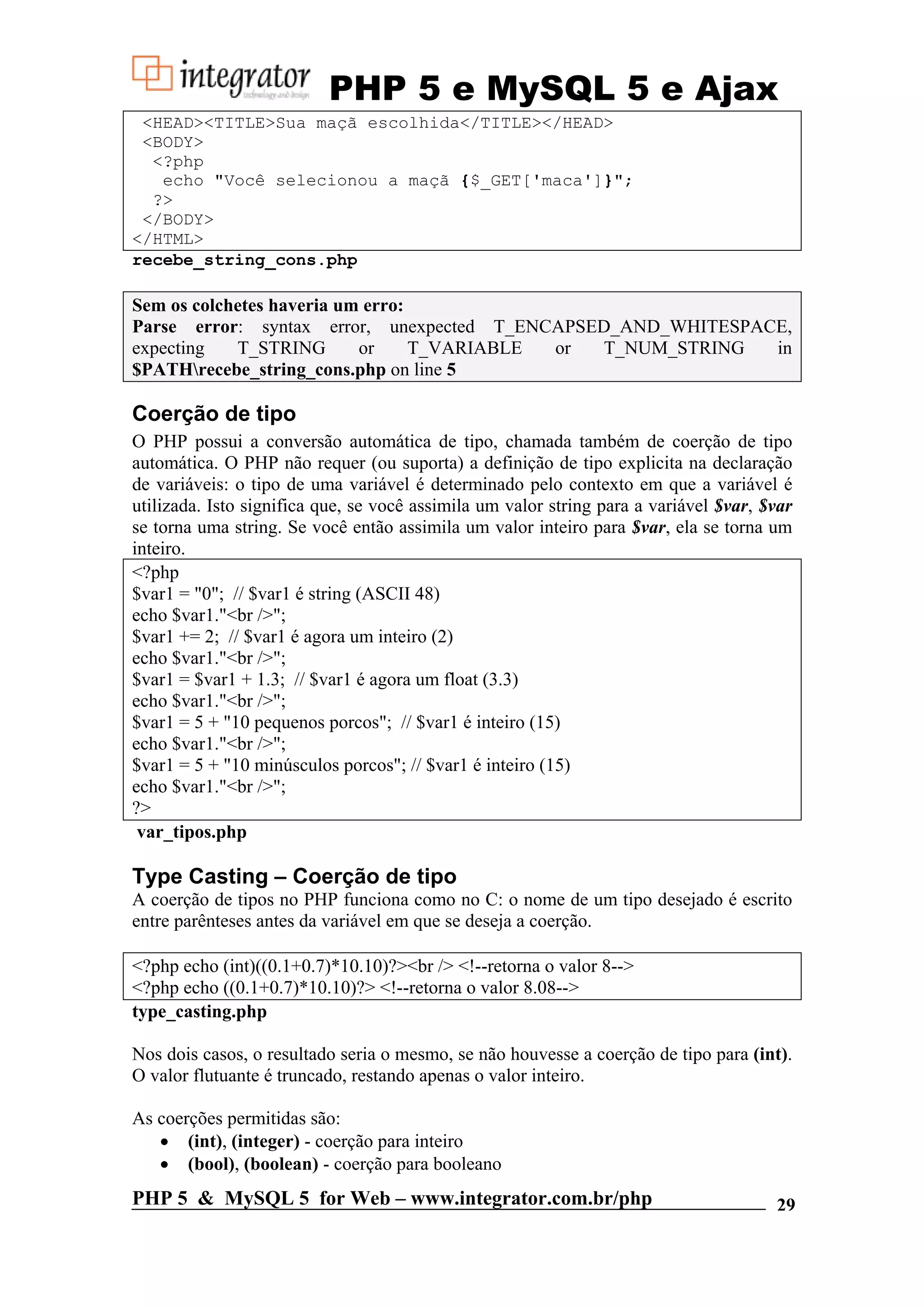 PHP 5 e MySQL 5 e Ajax <HEAD><TITLE>Sua maçã escolhida</TITLE></HEAD> <BODY> <?php echo "Você selecionou a maçã {$_GET['maca']}"; ?> </BODY> </HTML> recebe_string_cons.php Sem os colchetes haveria um erro: Parse error: syntax error, unexpected T_ENCAPSED_AND_WHITESPACE, expecting T_STRING or T_VARIABLE or T_NUM_STRING in $PATHrecebe_string_cons.php on line 5 Coerção de tipo O PHP possui a conversão automática de tipo, chamada também de coerção de tipo automática. O PHP não requer (ou suporta) a definição de tipo explicita na declaração de variáveis: o tipo de uma variável é determinado pelo contexto em que a variável é utilizada. Isto significa que, se você assimila um valor string para a variável $var, $var se torna uma string. Se você então assimila um valor inteiro para $var, ela se torna um inteiro. <?php $var1 = "0"; // $var1 é string (ASCII 48) echo $var1."<br />"; $var1 += 2; // $var1 é agora um inteiro (2) echo $var1."<br />"; $var1 = $var1 + 1.3; // $var1 é agora um float (3.3) echo $var1."<br />"; $var1 = 5 + "10 pequenos porcos"; // $var1 é inteiro (15) echo $var1."<br />"; $var1 = 5 + "10 minúsculos porcos"; // $var1 é inteiro (15) echo $var1."<br />"; ?> var_tipos.php Type Casting – Coerção de tipo A coerção de tipos no PHP funciona como no C: o nome de um tipo desejado é escrito entre parênteses antes da variável em que se deseja a coerção. <?php echo (int)((0.1+0.7)*10.10)?><br /> <!--retorna o valor 8--> <?php echo ((0.1+0.7)*10.10)?> <!--retorna o valor 8.08--> type_casting.php Nos dois casos, o resultado seria o mesmo, se não houvesse a coerção de tipo para (int). O valor flutuante é truncado, restando apenas o valor inteiro. As coerções permitidas são: • (int), (integer) - coerção para inteiro • (bool), (boolean) - coerção para booleano PHP 5 & MySQL 5 for Web – www.integrator.com.br/php 29 