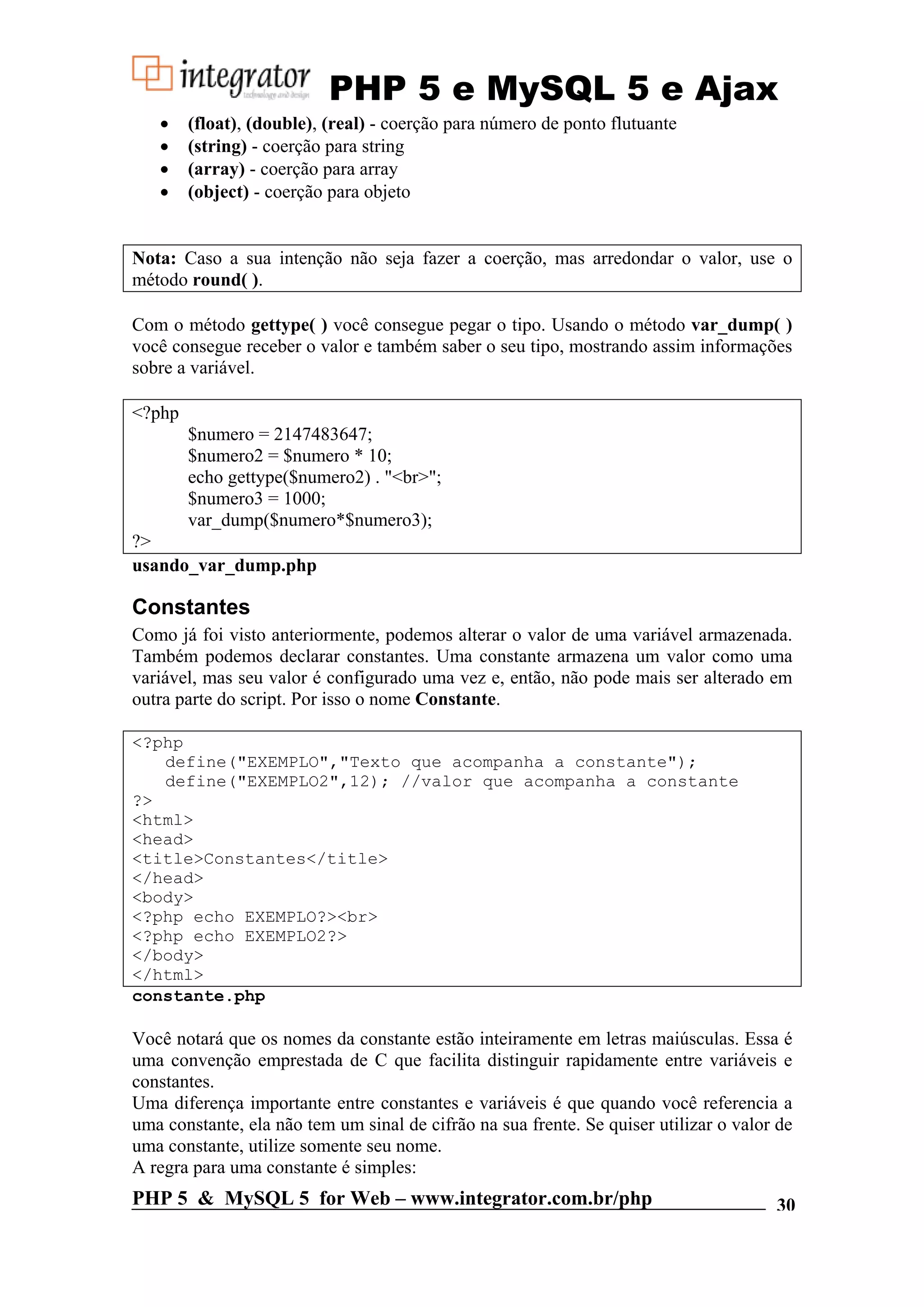 PHP 5 e MySQL 5 e Ajax • (float), (double), (real) - coerção para número de ponto flutuante • (string) - coerção para string • (array) - coerção para array • (object) - coerção para objeto Nota: Caso a sua intenção não seja fazer a coerção, mas arredondar o valor, use o método round( ). Com o método gettype( ) você consegue pegar o tipo. Usando o método var_dump( ) você consegue receber o valor e também saber o seu tipo, mostrando assim informações sobre a variável. <?php $numero = 2147483647; $numero2 = $numero * 10; echo gettype($numero2) . "<br>"; $numero3 = 1000; var_dump($numero*$numero3); ?> usando_var_dump.php Constantes Como já foi visto anteriormente, podemos alterar o valor de uma variável armazenada. Também podemos declarar constantes. Uma constante armazena um valor como uma variável, mas seu valor é configurado uma vez e, então, não pode mais ser alterado em outra parte do script. Por isso o nome Constante. <?php define("EXEMPLO","Texto que acompanha a constante"); define("EXEMPLO2",12); //valor que acompanha a constante ?> <html> <head> <title>Constantes</title> </head> <body> <?php echo EXEMPLO?><br> <?php echo EXEMPLO2?> </body> </html> constante.php Você notará que os nomes da constante estão inteiramente em letras maiúsculas. Essa é uma convenção emprestada de C que facilita distinguir rapidamente entre variáveis e constantes. Uma diferença importante entre constantes e variáveis é que quando você referencia a uma constante, ela não tem um sinal de cifrão na sua frente. Se quiser utilizar o valor de uma constante, utilize somente seu nome. A regra para uma constante é simples: PHP 5 & MySQL 5 for Web – www.integrator.com.br/php 30 