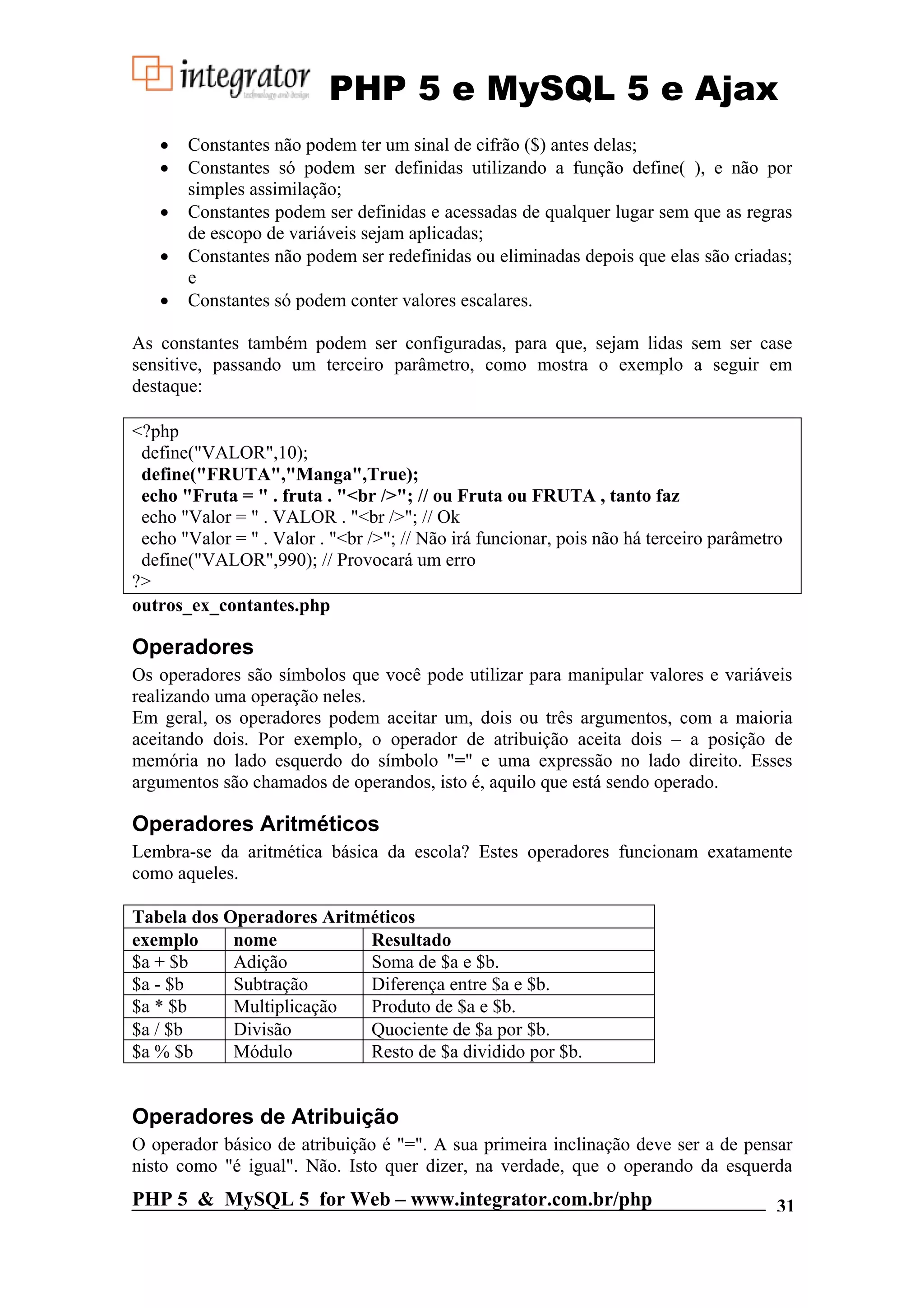 PHP 5 e MySQL 5 e Ajax • Constantes não podem ter um sinal de cifrão ($) antes delas; • Constantes só podem ser definidas utilizando a função define( ), e não por simples assimilação; • Constantes podem ser definidas e acessadas de qualquer lugar sem que as regras de escopo de variáveis sejam aplicadas; • Constantes não podem ser redefinidas ou eliminadas depois que elas são criadas; e • Constantes só podem conter valores escalares. As constantes também podem ser configuradas, para que, sejam lidas sem ser case sensitive, passando um terceiro parâmetro, como mostra o exemplo a seguir em destaque: <?php define("VALOR",10); define("FRUTA","Manga",True); echo "Fruta = " . fruta . "<br />"; // ou Fruta ou FRUTA , tanto faz echo "Valor = " . VALOR . "<br />"; // Ok echo "Valor = " . Valor . "<br />"; // Não irá funcionar, pois não há terceiro parâmetro define("VALOR",990); // Provocará um erro ?> outros_ex_contantes.php Operadores Os operadores são símbolos que você pode utilizar para manipular valores e variáveis realizando uma operação neles. Em geral, os operadores podem aceitar um, dois ou três argumentos, com a maioria aceitando dois. Por exemplo, o operador de atribuição aceita dois – a posição de memória no lado esquerdo do símbolo "=" e uma expressão no lado direito. Esses argumentos são chamados de operandos, isto é, aquilo que está sendo operado. Operadores Aritméticos Lembra-se da aritmética básica da escola? Estes operadores funcionam exatamente como aqueles. Tabela dos Operadores Aritméticos exemplo nome Resultado $a + $b Adição Soma de $a e $b. $a - $b Subtração Diferença entre $a e $b. $a * $b Multiplicação Produto de $a e $b. $a / $b Divisão Quociente de $a por $b. $a % $b Módulo Resto de $a dividido por $b. Operadores de Atribuição O operador básico de atribuição é "=". A sua primeira inclinação deve ser a de pensar nisto como "é igual". Não. Isto quer dizer, na verdade, que o operando da esquerda PHP 5 & MySQL 5 for Web – www.integrator.com.br/php 31 