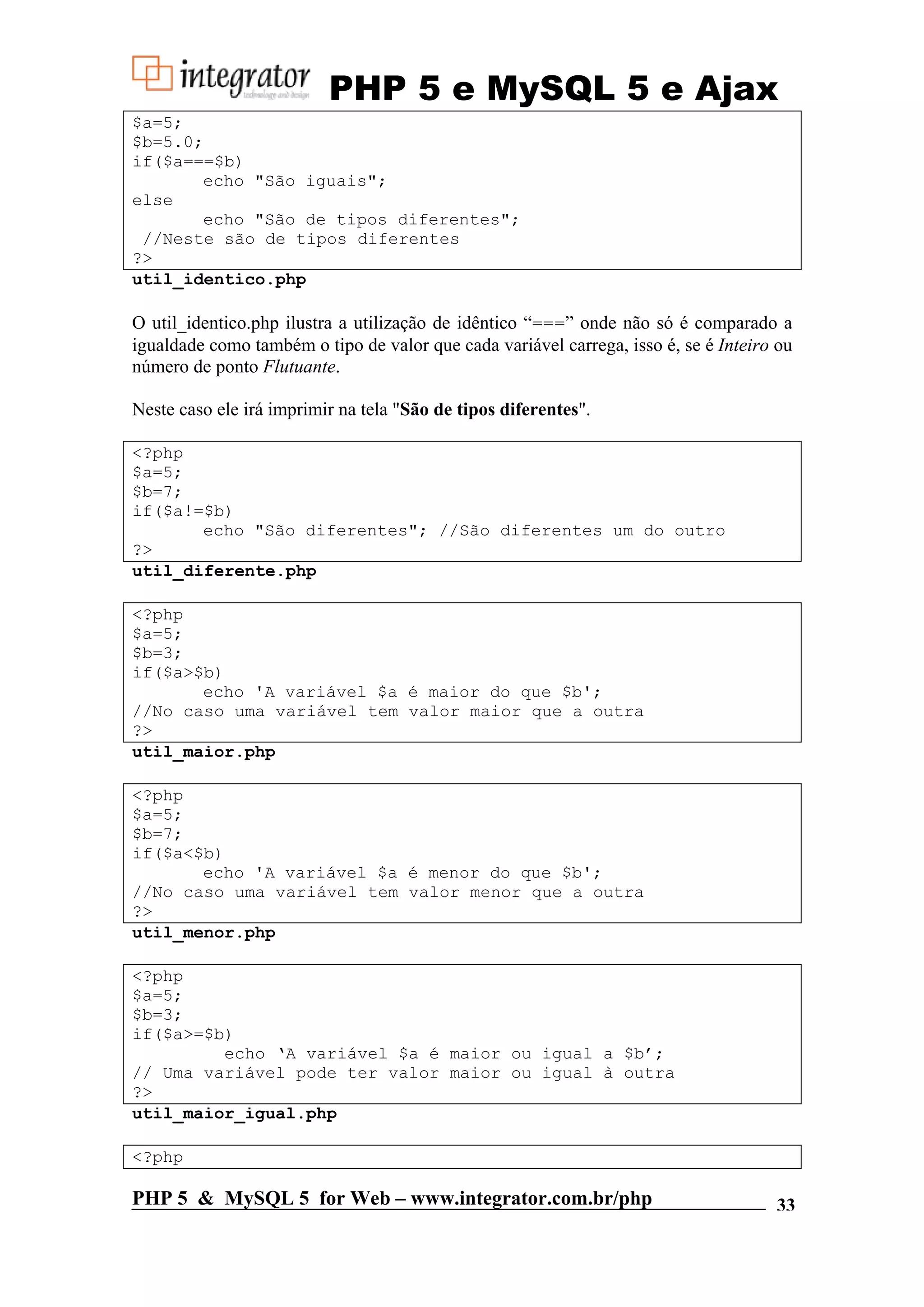 PHP 5 e MySQL 5 e Ajax $a=5; $b=5.0; if($a===$b) echo "São iguais"; else echo "São de tipos diferentes"; //Neste são de tipos diferentes ?> util_identico.php O util_identico.php ilustra a utilização de idêntico “===” onde não só é comparado a igualdade como também o tipo de valor que cada variável carrega, isso é, se é Inteiro ou número de ponto Flutuante. Neste caso ele irá imprimir na tela "São de tipos diferentes". <?php $a=5; $b=7; if($a!=$b) echo "São diferentes"; //São diferentes um do outro ?> util_diferente.php <?php $a=5; $b=3; if($a>$b) echo 'A variável $a é maior do que $b'; //No caso uma variável tem valor maior que a outra ?> util_maior.php <?php $a=5; $b=7; if($a<$b) echo 'A variável $a é menor do que $b'; //No caso uma variável tem valor menor que a outra ?> util_menor.php <?php $a=5; $b=3; if($a>=$b) echo ‘A variável $a é maior ou igual a $b’; // Uma variável pode ter valor maior ou igual à outra ?> util_maior_igual.php <?php PHP 5 & MySQL 5 for Web – www.integrator.com.br/php 33 