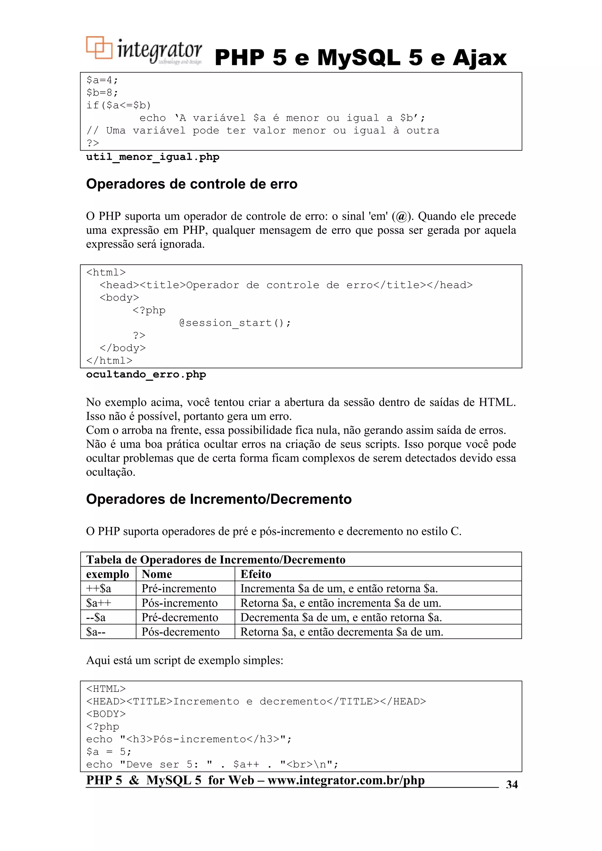 PHP 5 e MySQL 5 e Ajax $a=4; $b=8; if($a<=$b) echo ‘A variável $a é menor ou igual a $b’; // Uma variável pode ter valor menor ou igual à outra ?> util_menor_igual.php Operadores de controle de erro O PHP suporta um operador de controle de erro: o sinal 'em' (@). Quando ele precede uma expressão em PHP, qualquer mensagem de erro que possa ser gerada por aquela expressão será ignorada. <html> <head><title>Operador de controle de erro</title></head> <body> <?php @session_start(); ?> </body> </html> ocultando_erro.php No exemplo acima, você tentou criar a abertura da sessão dentro de saídas de HTML. Isso não é possível, portanto gera um erro. Com o arroba na frente, essa possibilidade fica nula, não gerando assim saída de erros. Não é uma boa prática ocultar erros na criação de seus scripts. Isso porque você pode ocultar problemas que de certa forma ficam complexos de serem detectados devido essa ocultação. Operadores de Incremento/Decremento O PHP suporta operadores de pré e pós-incremento e decremento no estilo C. Tabela de Operadores de Incremento/Decremento exemplo Nome Efeito ++$a Pré-incremento Incrementa $a de um, e então retorna $a. $a++ Pós-incremento Retorna $a, e então incrementa $a de um. --$a Pré-decremento Decrementa $a de um, e então retorna $a. $a-- Pós-decremento Retorna $a, e então decrementa $a de um. Aqui está um script de exemplo simples: <HTML> <HEAD><TITLE>Incremento e decremento</TITLE></HEAD> <BODY> <?php echo "<h3>Pós-incremento</h3>"; $a = 5; echo "Deve ser 5: " . $a++ . "<br>n"; PHP 5 & MySQL 5 for Web – www.integrator.com.br/php 34 