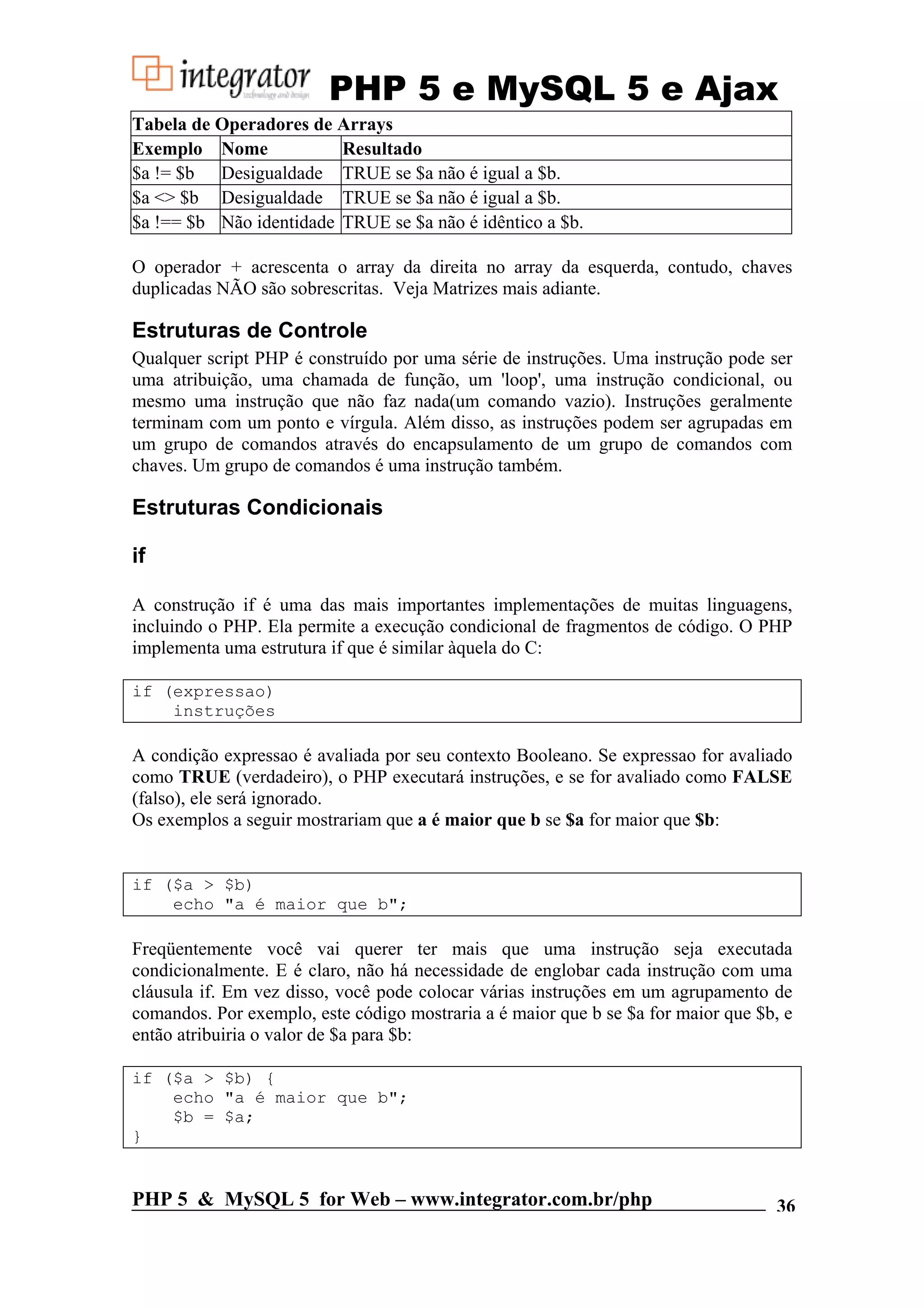 PHP 5 e MySQL 5 e Ajax Tabela de Operadores de Arrays Exemplo Nome Resultado $a != $b Desigualdade TRUE se $a não é igual a $b. $a <> $b Desigualdade TRUE se $a não é igual a $b. $a !== $b Não identidade TRUE se $a não é idêntico a $b. O operador + acrescenta o array da direita no array da esquerda, contudo, chaves duplicadas NÃO são sobrescritas. Veja Matrizes mais adiante. Estruturas de Controle Qualquer script PHP é construído por uma série de instruções. Uma instrução pode ser uma atribuição, uma chamada de função, um 'loop', uma instrução condicional, ou mesmo uma instrução que não faz nada(um comando vazio). Instruções geralmente terminam com um ponto e vírgula. Além disso, as instruções podem ser agrupadas em um grupo de comandos através do encapsulamento de um grupo de comandos com chaves. Um grupo de comandos é uma instrução também. Estruturas Condicionais if A construção if é uma das mais importantes implementações de muitas linguagens, incluindo o PHP. Ela permite a execução condicional de fragmentos de código. O PHP implementa uma estrutura if que é similar àquela do C: if (expressao) instruções A condição expressao é avaliada por seu contexto Booleano. Se expressao for avaliado como TRUE (verdadeiro), o PHP executará instruções, e se for avaliado como FALSE (falso), ele será ignorado. Os exemplos a seguir mostrariam que a é maior que b se $a for maior que $b: if ($a > $b) echo "a é maior que b"; Freqüentemente você vai querer ter mais que uma instrução seja executada condicionalmente. E é claro, não há necessidade de englobar cada instrução com uma cláusula if. Em vez disso, você pode colocar várias instruções em um agrupamento de comandos. Por exemplo, este código mostraria a é maior que b se $a for maior que $b, e então atribuiria o valor de $a para $b: if ($a > $b) { echo "a é maior que b"; $b = $a; } PHP 5 & MySQL 5 for Web – www.integrator.com.br/php 36 