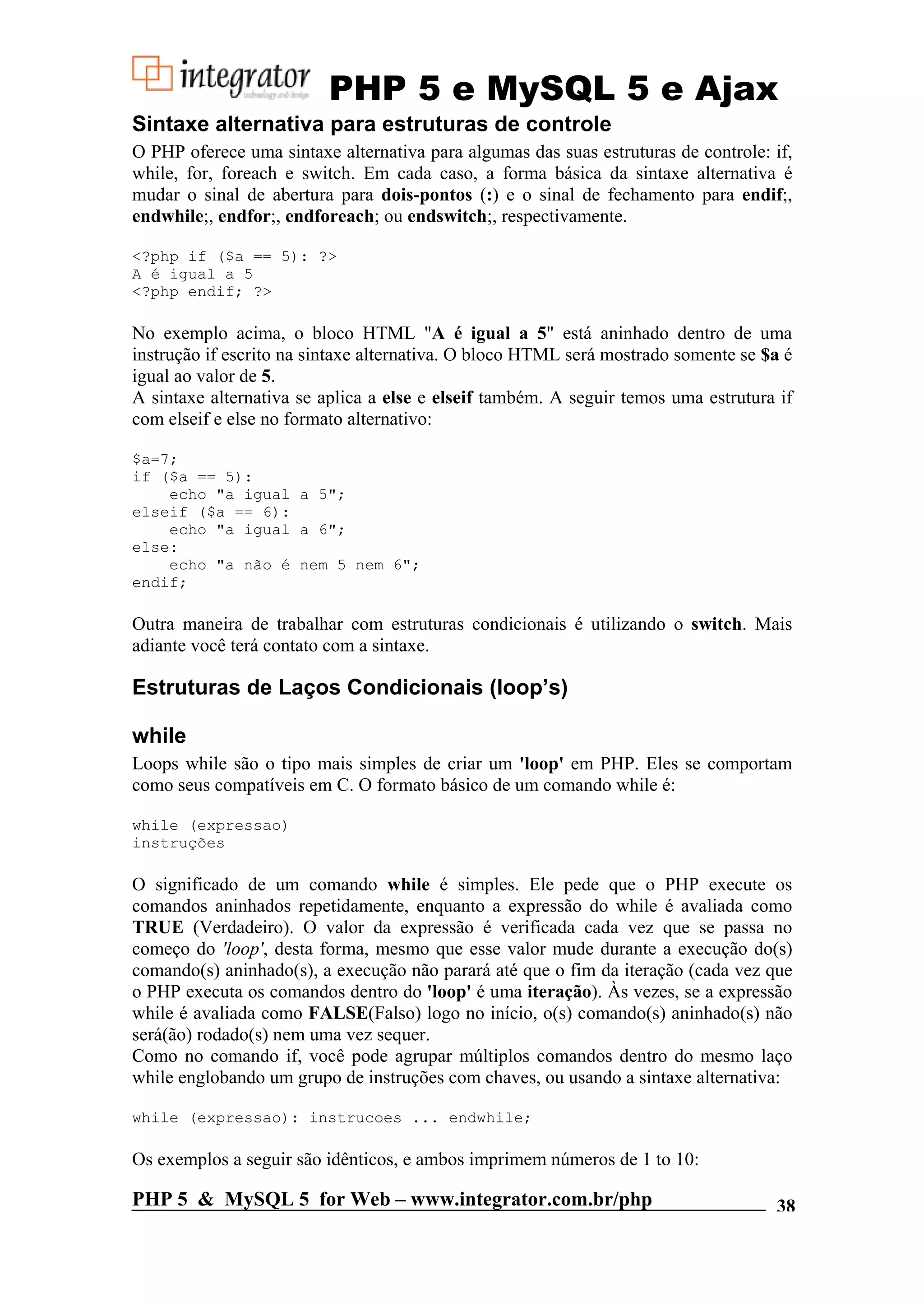PHP 5 e MySQL 5 e Ajax Sintaxe alternativa para estruturas de controle O PHP oferece uma sintaxe alternativa para algumas das suas estruturas de controle: if, while, for, foreach e switch. Em cada caso, a forma básica da sintaxe alternativa é mudar o sinal de abertura para dois-pontos (:) e o sinal de fechamento para endif;, endwhile;, endfor;, endforeach; ou endswitch;, respectivamente. <?php if ($a == 5): ?> A é igual a 5 <?php endif; ?> No exemplo acima, o bloco HTML "A é igual a 5" está aninhado dentro de uma instrução if escrito na sintaxe alternativa. O bloco HTML será mostrado somente se $a é igual ao valor de 5. A sintaxe alternativa se aplica a else e elseif também. A seguir temos uma estrutura if com elseif e else no formato alternativo: $a=7; if ($a == 5): echo "a igual a 5"; elseif ($a == 6): echo "a igual a 6"; else: echo "a não é nem 5 nem 6"; endif; Outra maneira de trabalhar com estruturas condicionais é utilizando o switch. Mais adiante você terá contato com a sintaxe. Estruturas de Laços Condicionais (loop’s) while Loops while são o tipo mais simples de criar um 'loop' em PHP. Eles se comportam como seus compatíveis em C. O formato básico de um comando while é: while (expressao) instruções O significado de um comando while é simples. Ele pede que o PHP execute os comandos aninhados repetidamente, enquanto a expressão do while é avaliada como TRUE (Verdadeiro). O valor da expressão é verificada cada vez que se passa no começo do 'loop', desta forma, mesmo que esse valor mude durante a execução do(s) comando(s) aninhado(s), a execução não parará até que o fim da iteração (cada vez que o PHP executa os comandos dentro do 'loop' é uma iteração). Às vezes, se a expressão while é avaliada como FALSE(Falso) logo no início, o(s) comando(s) aninhado(s) não será(ão) rodado(s) nem uma vez sequer. Como no comando if, você pode agrupar múltiplos comandos dentro do mesmo laço while englobando um grupo de instruções com chaves, ou usando a sintaxe alternativa: while (expressao): instrucoes ... endwhile; Os exemplos a seguir são idênticos, e ambos imprimem números de 1 to 10: PHP 5 & MySQL 5 for Web – www.integrator.com.br/php 38 