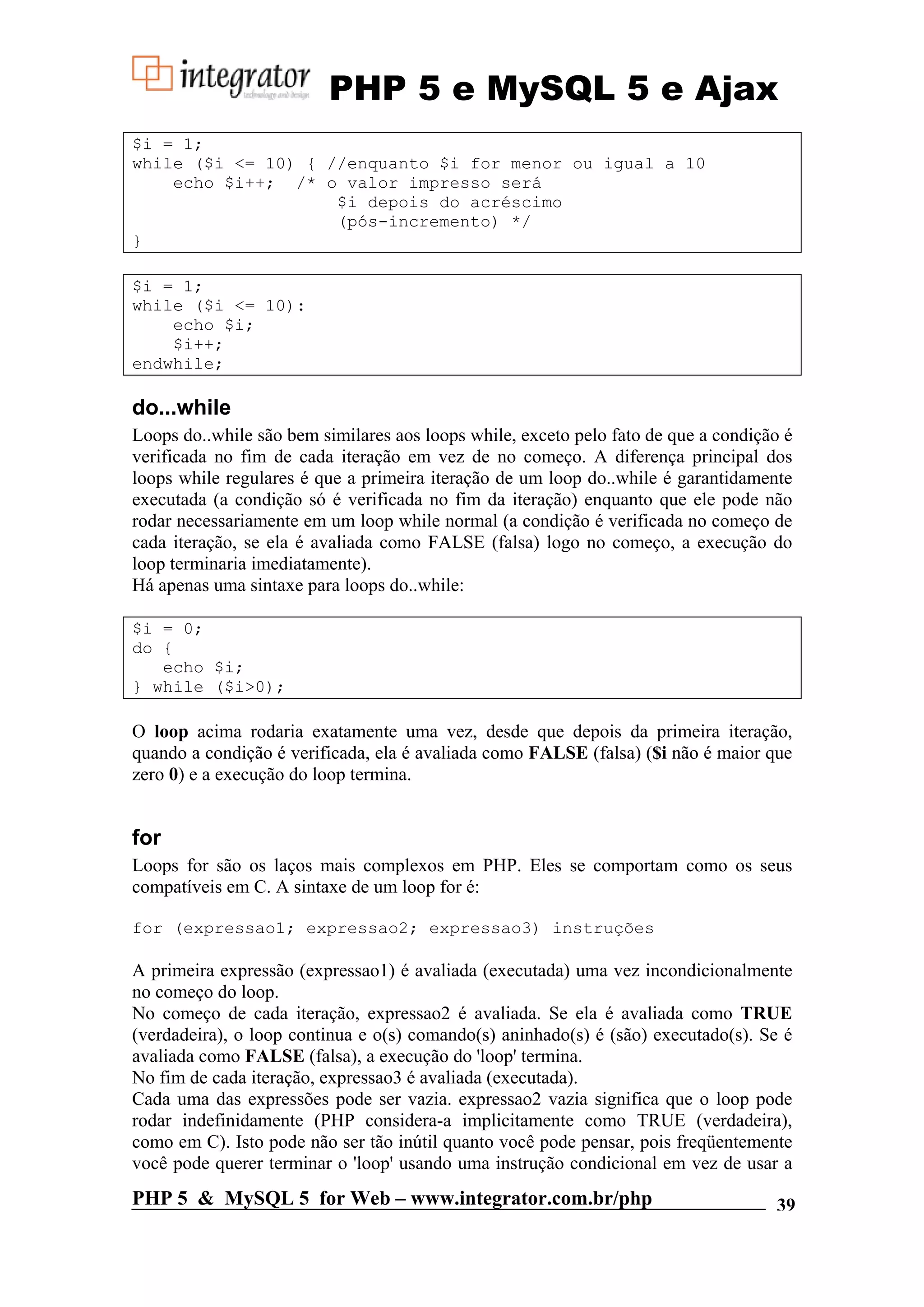 PHP 5 e MySQL 5 e Ajax $i = 1; while ($i <= 10) { //enquanto $i for menor ou igual a 10 echo $i++; /* o valor impresso será $i depois do acréscimo (pós-incremento) */ } $i = 1; while ($i <= 10): echo $i; $i++; endwhile; do...while Loops do..while são bem similares aos loops while, exceto pelo fato de que a condição é verificada no fim de cada iteração em vez de no começo. A diferença principal dos loops while regulares é que a primeira iteração de um loop do..while é garantidamente executada (a condição só é verificada no fim da iteração) enquanto que ele pode não rodar necessariamente em um loop while normal (a condição é verificada no começo de cada iteração, se ela é avaliada como FALSE (falsa) logo no começo, a execução do loop terminaria imediatamente). Há apenas uma sintaxe para loops do..while: $i = 0; do { echo $i; } while ($i>0); O loop acima rodaria exatamente uma vez, desde que depois da primeira iteração, quando a condição é verificada, ela é avaliada como FALSE (falsa) ($i não é maior que zero 0) e a execução do loop termina. for Loops for são os laços mais complexos em PHP. Eles se comportam como os seus compatíveis em C. A sintaxe de um loop for é: for (expressao1; expressao2; expressao3) instruções A primeira expressão (expressao1) é avaliada (executada) uma vez incondicionalmente no começo do loop. No começo de cada iteração, expressao2 é avaliada. Se ela é avaliada como TRUE (verdadeira), o loop continua e o(s) comando(s) aninhado(s) é (são) executado(s). Se é avaliada como FALSE (falsa), a execução do 'loop' termina. No fim de cada iteração, expressao3 é avaliada (executada). Cada uma das expressões pode ser vazia. expressao2 vazia significa que o loop pode rodar indefinidamente (PHP considera-a implicitamente como TRUE (verdadeira), como em C). Isto pode não ser tão inútil quanto você pode pensar, pois freqüentemente você pode querer terminar o 'loop' usando uma instrução condicional em vez de usar a PHP 5 & MySQL 5 for Web – www.integrator.com.br/php 39 