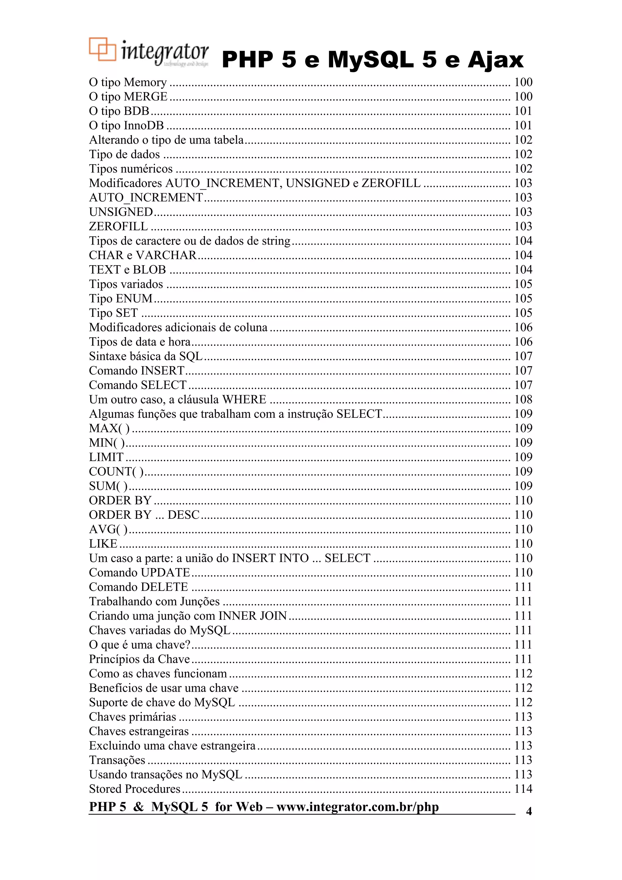 PHP 5 e MySQL 5 e Ajax O tipo Memory ............................................................................................................. 100 O tipo MERGE ............................................................................................................. 100 O tipo BDB................................................................................................................... 101 O tipo InnoDB .............................................................................................................. 101 Alterando o tipo de uma tabela..................................................................................... 102 Tipo de dados ............................................................................................................... 102 Tipos numéricos ........................................................................................................... 102 Modificadores AUTO_INCREMENT, UNSIGNED e ZEROFILL ............................ 103 AUTO_INCREMENT.................................................................................................. 103 UNSIGNED.................................................................................................................. 103 ZEROFILL ................................................................................................................... 103 Tipos de caractere ou de dados de string...................................................................... 104 CHAR e VARCHAR.................................................................................................... 104 TEXT e BLOB ............................................................................................................. 104 Tipos variados .............................................................................................................. 105 Tipo ENUM.................................................................................................................. 105 Tipo SET ...................................................................................................................... 105 Modificadores adicionais de coluna ............................................................................. 106 Tipos de data e hora...................................................................................................... 106 Sintaxe básica da SQL.................................................................................................. 107 Comando INSERT........................................................................................................ 107 Comando SELECT ....................................................................................................... 107 Um outro caso, a cláusula WHERE ............................................................................. 108 Algumas funções que trabalham com a instrução SELECT......................................... 109 MAX( ) ......................................................................................................................... 109 MIN( )........................................................................................................................... 109 LIMIT ........................................................................................................................... 109 COUNT( )..................................................................................................................... 109 SUM( ).......................................................................................................................... 109 ORDER BY .................................................................................................................. 110 ORDER BY ... DESC................................................................................................... 110 AVG( ).......................................................................................................................... 110 LIKE ............................................................................................................................. 110 Um caso a parte: a união do INSERT INTO ... SELECT ............................................ 110 Comando UPDATE...................................................................................................... 110 Comando DELETE ...................................................................................................... 111 Trabalhando com Junções ............................................................................................ 111 Criando uma junção com INNER JOIN ....................................................................... 111 Chaves variadas do MySQL ......................................................................................... 111 O que é uma chave?...................................................................................................... 111 Princípios da Chave ...................................................................................................... 111 Como as chaves funcionam .......................................................................................... 112 Benefícios de usar uma chave ...................................................................................... 112 Suporte de chave do MySQL ....................................................................................... 112 Chaves primárias .......................................................................................................... 113 Chaves estrangeiras ...................................................................................................... 113 Excluindo uma chave estrangeira ................................................................................. 113 Transações .................................................................................................................... 113 Usando transações no MySQL ..................................................................................... 113 Stored Procedures ......................................................................................................... 114 PHP 5 & MySQL 5 for Web – www.integrator.com.br/php 4 