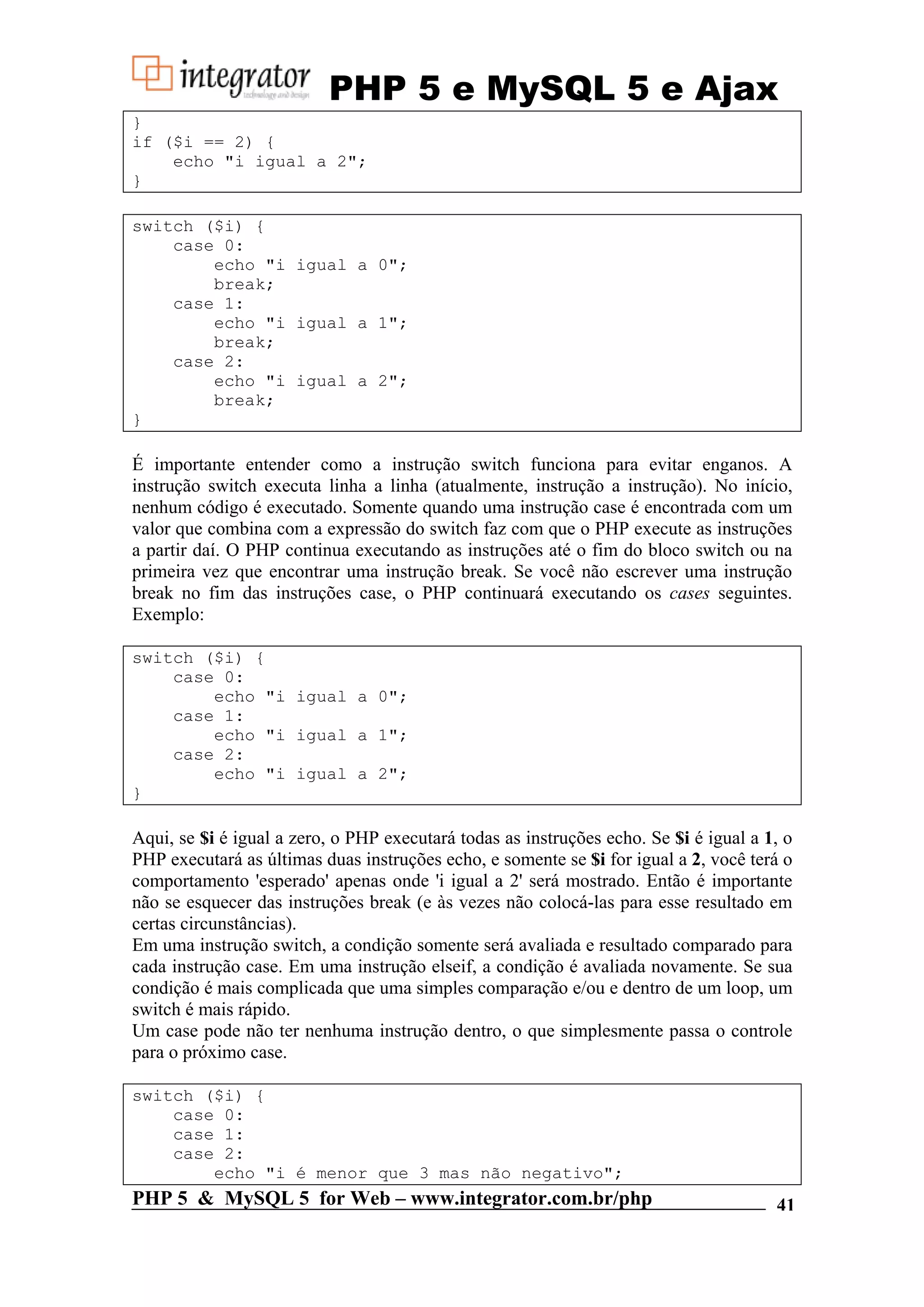 PHP 5 e MySQL 5 e Ajax } if ($i == 2) { echo "i igual a 2"; } switch ($i) { case 0: echo "i igual a 0"; break; case 1: echo "i igual a 1"; break; case 2: echo "i igual a 2"; break; } É importante entender como a instrução switch funciona para evitar enganos. A instrução switch executa linha a linha (atualmente, instrução a instrução). No início, nenhum código é executado. Somente quando uma instrução case é encontrada com um valor que combina com a expressão do switch faz com que o PHP execute as instruções a partir daí. O PHP continua executando as instruções até o fim do bloco switch ou na primeira vez que encontrar uma instrução break. Se você não escrever uma instrução break no fim das instruções case, o PHP continuará executando os cases seguintes. Exemplo: switch ($i) { case 0: echo "i igual a 0"; case 1: echo "i igual a 1"; case 2: echo "i igual a 2"; } Aqui, se $i é igual a zero, o PHP executará todas as instruções echo. Se $i é igual a 1, o PHP executará as últimas duas instruções echo, e somente se $i for igual a 2, você terá o comportamento 'esperado' apenas onde 'i igual a 2' será mostrado. Então é importante não se esquecer das instruções break (e às vezes não colocá-las para esse resultado em certas circunstâncias). Em uma instrução switch, a condição somente será avaliada e resultado comparado para cada instrução case. Em uma instrução elseif, a condição é avaliada novamente. Se sua condição é mais complicada que uma simples comparação e/ou e dentro de um loop, um switch é mais rápido. Um case pode não ter nenhuma instrução dentro, o que simplesmente passa o controle para o próximo case. switch ($i) { case 0: case 1: case 2: echo "i é menor que 3 mas não negativo"; PHP 5 & MySQL 5 for Web – www.integrator.com.br/php 41 