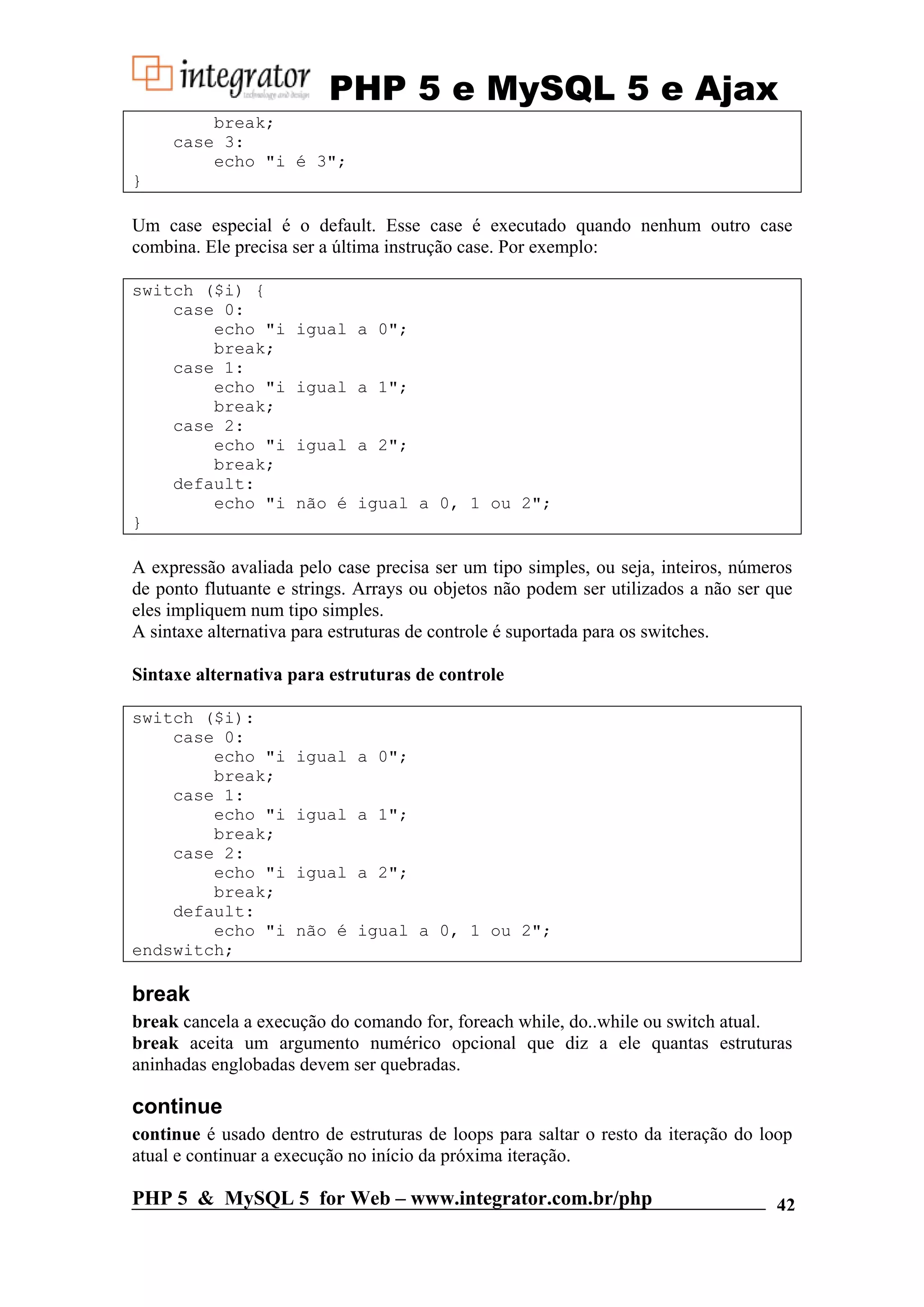 PHP 5 e MySQL 5 e Ajax break; case 3: echo "i é 3"; } Um case especial é o default. Esse case é executado quando nenhum outro case combina. Ele precisa ser a última instrução case. Por exemplo: switch ($i) { case 0: echo "i igual a 0"; break; case 1: echo "i igual a 1"; break; case 2: echo "i igual a 2"; break; default: echo "i não é igual a 0, 1 ou 2"; } A expressão avaliada pelo case precisa ser um tipo simples, ou seja, inteiros, números de ponto flutuante e strings. Arrays ou objetos não podem ser utilizados a não ser que eles impliquem num tipo simples. A sintaxe alternativa para estruturas de controle é suportada para os switches. Sintaxe alternativa para estruturas de controle switch ($i): case 0: echo "i igual a 0"; break; case 1: echo "i igual a 1"; break; case 2: echo "i igual a 2"; break; default: echo "i não é igual a 0, 1 ou 2"; endswitch; break break cancela a execução do comando for, foreach while, do..while ou switch atual. break aceita um argumento numérico opcional que diz a ele quantas estruturas aninhadas englobadas devem ser quebradas. continue continue é usado dentro de estruturas de loops para saltar o resto da iteração do loop atual e continuar a execução no início da próxima iteração. PHP 5 & MySQL 5 for Web – www.integrator.com.br/php 42 