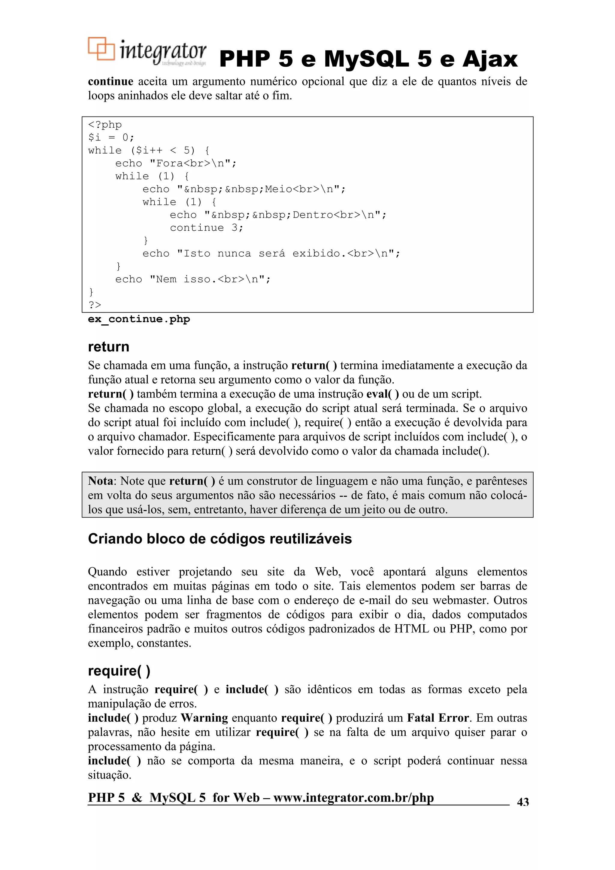 PHP 5 e MySQL 5 e Ajax continue aceita um argumento numérico opcional que diz a ele de quantos níveis de loops aninhados ele deve saltar até o fim. <?php $i = 0; while ($i++ < 5) { echo "Fora<br>n"; while (1) { echo "&nbsp;&nbsp;Meio<br>n"; while (1) { echo "&nbsp;&nbsp;Dentro<br>n"; continue 3; } echo "Isto nunca será exibido.<br>n"; } echo "Nem isso.<br>n"; } ?> ex_continue.php return Se chamada em uma função, a instrução return( ) termina imediatamente a execução da função atual e retorna seu argumento como o valor da função. return( ) também termina a execução de uma instrução eval( ) ou de um script. Se chamada no escopo global, a execução do script atual será terminada. Se o arquivo do script atual foi incluído com include( ), require( ) então a execução é devolvida para o arquivo chamador. Especificamente para arquivos de script incluídos com include( ), o valor fornecido para return( ) será devolvido como o valor da chamada include(). Nota: Note que return( ) é um construtor de linguagem e não uma função, e parênteses em volta do seus argumentos não são necessários -- de fato, é mais comum não colocá- los que usá-los, sem, entretanto, haver diferença de um jeito ou de outro. Criando bloco de códigos reutilizáveis Quando estiver projetando seu site da Web, você apontará alguns elementos encontrados em muitas páginas em todo o site. Tais elementos podem ser barras de navegação ou uma linha de base com o endereço de e-mail do seu webmaster. Outros elementos podem ser fragmentos de códigos para exibir o dia, dados computados financeiros padrão e muitos outros códigos padronizados de HTML ou PHP, como por exemplo, constantes. require( ) A instrução require( ) e include( ) são idênticos em todas as formas exceto pela manipulação de erros. include( ) produz Warning enquanto require( ) produzirá um Fatal Error. Em outras palavras, não hesite em utilizar require( ) se na falta de um arquivo quiser parar o processamento da página. include( ) não se comporta da mesma maneira, e o script poderá continuar nessa situação. PHP 5 & MySQL 5 for Web – www.integrator.com.br/php 43 