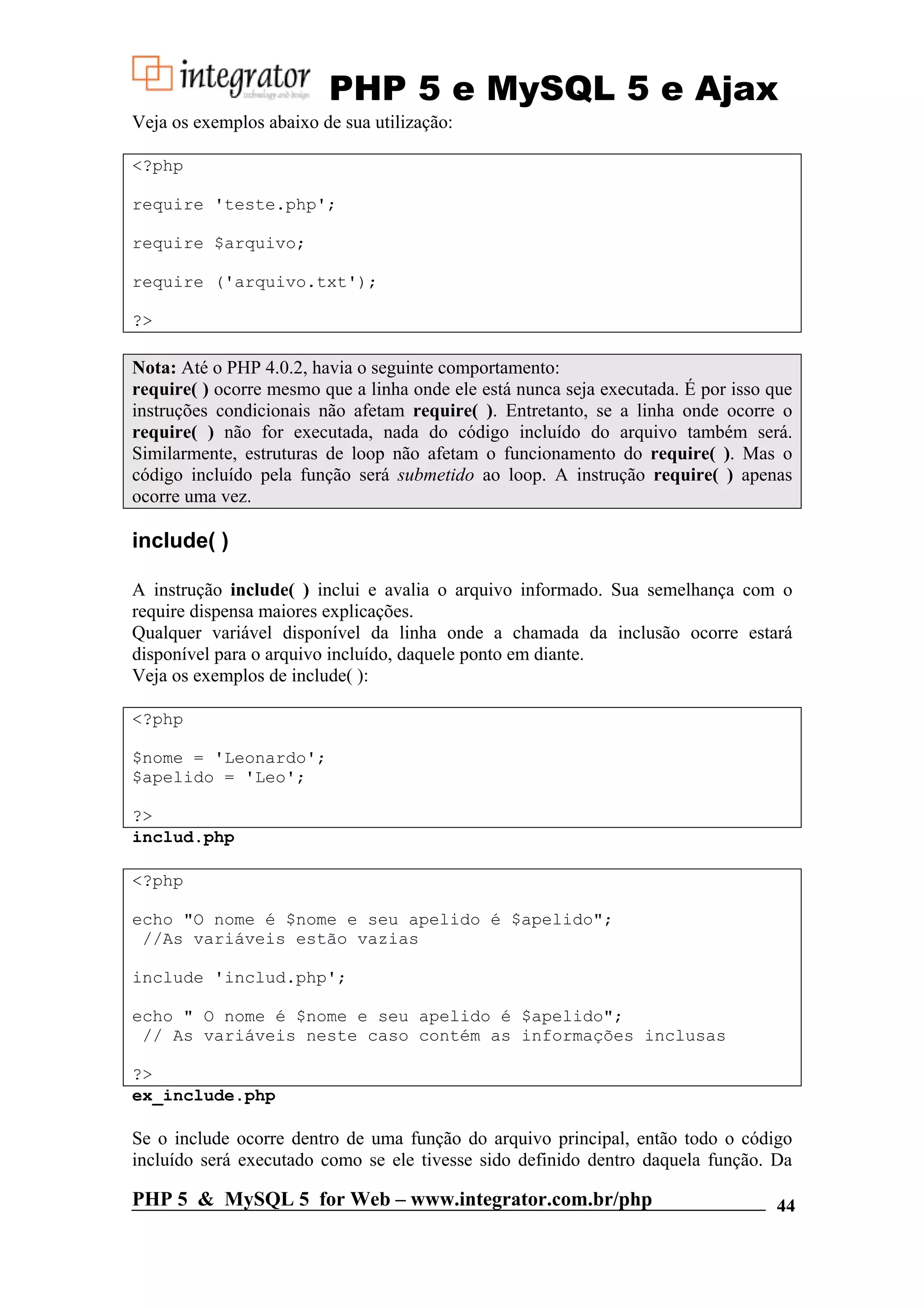 PHP 5 e MySQL 5 e Ajax Veja os exemplos abaixo de sua utilização: <?php require 'teste.php'; require $arquivo; require ('arquivo.txt'); ?> Nota: Até o PHP 4.0.2, havia o seguinte comportamento: require( ) ocorre mesmo que a linha onde ele está nunca seja executada. É por isso que instruções condicionais não afetam require( ). Entretanto, se a linha onde ocorre o require( ) não for executada, nada do código incluído do arquivo também será. Similarmente, estruturas de loop não afetam o funcionamento do require( ). Mas o código incluído pela função será submetido ao loop. A instrução require( ) apenas ocorre uma vez. include( ) A instrução include( ) inclui e avalia o arquivo informado. Sua semelhança com o require dispensa maiores explicações. Qualquer variável disponível da linha onde a chamada da inclusão ocorre estará disponível para o arquivo incluído, daquele ponto em diante. Veja os exemplos de include( ): <?php $nome = 'Leonardo'; $apelido = 'Leo'; ?> includ.php <?php echo "O nome é $nome e seu apelido é $apelido"; //As variáveis estão vazias include 'includ.php'; echo " O nome é $nome e seu apelido é $apelido"; // As variáveis neste caso contém as informações inclusas ?> ex_include.php Se o include ocorre dentro de uma função do arquivo principal, então todo o código incluído será executado como se ele tivesse sido definido dentro daquela função. Da PHP 5 & MySQL 5 for Web – www.integrator.com.br/php 44 